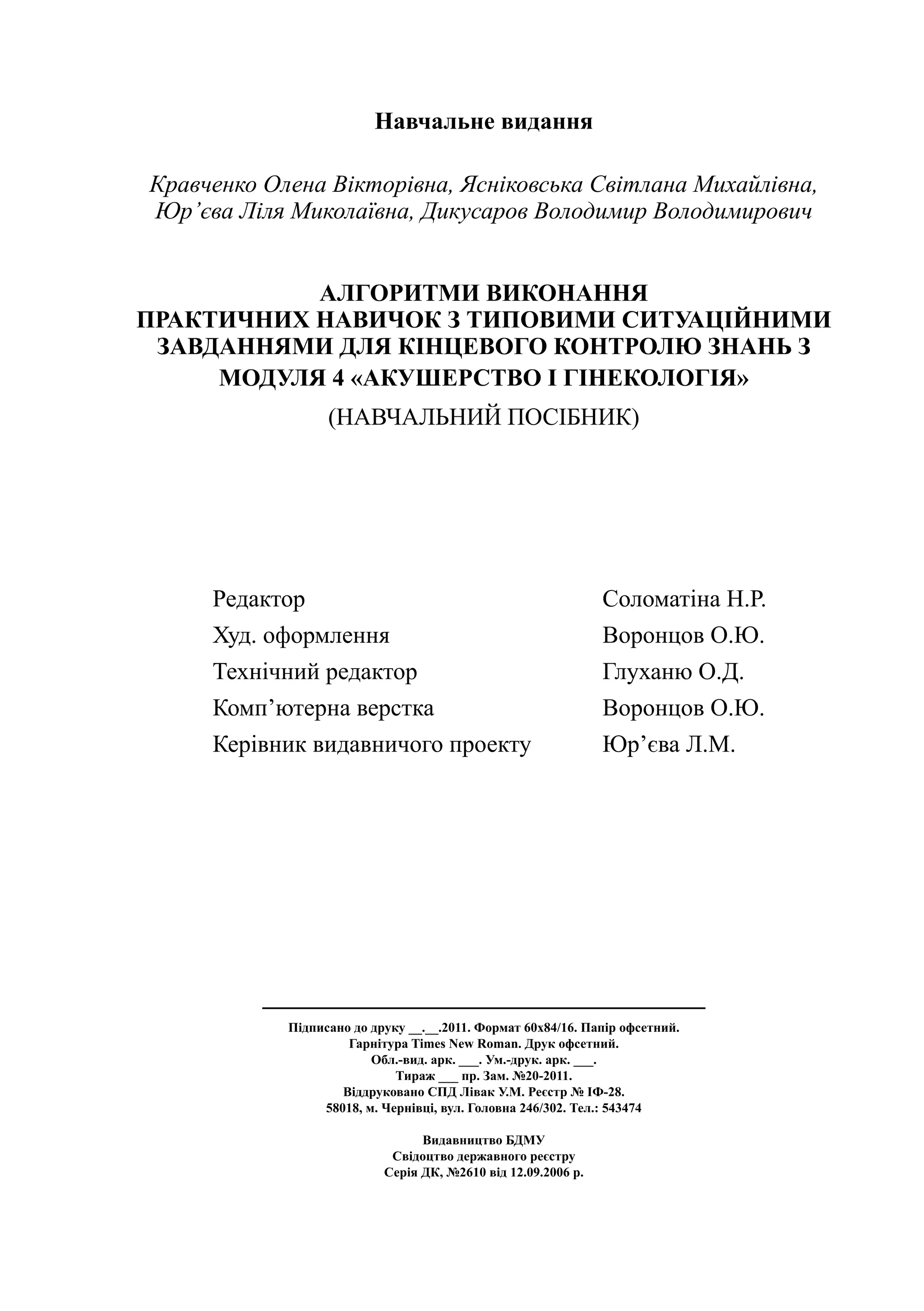 Навчальне видання

Кравченко Олена Вікторівна, Ясніковська Світлана Михайлівна,
Юр’єва Ліля Миколаївна, Дикусаров Володимир Володимирович


           АЛГОРИТМИ ВИКОНАННЯ
ПРАКТИЧНИХ НАВИЧОК З ТИПОВИМИ СИТУАЦІЙНИМИ
 ЗАВДАННЯМИ ДЛЯ КІНЦЕВОГО КОНТРОЛЮ ЗНАНЬ З
     МОДУЛЯ 4 «АКУШЕРСТВО І ГІНЕКОЛОГІЯ»
                  (навчальний посібник)




     Редактор 	                                                Соломатіна Н.Р.
     Худ. оформлення	                                          Воронцов О.Ю.
     Технічний редактор	                                       Глуханю О.Д.
     Комп’ютерна верстка	                                      Воронцов О.Ю.
     Керівник видавничого проекту	                             Юр’єва Л.М.




            Підписано до друку __.__.2011. Формат 60х84/16. Папір офсетний.
                     Гарнітура Times New Roman. Друк офсетний.
                         Обл.-вид. арк. ___. Ум.-друк. арк. ___.
                             Тираж ___ пр. Зам. №20-2011.
                    Віддруковано СПД Лівак У.М. Реєстр № ІФ-28.
                 58018, м. Чернівці, вул. Головна 246/302. Тел.: 543474

                                 Видавництво БДМУ
                            Свідоцтво державного реєстру
                           Серія ДК, №2610 від 12.09.2006 р.
 