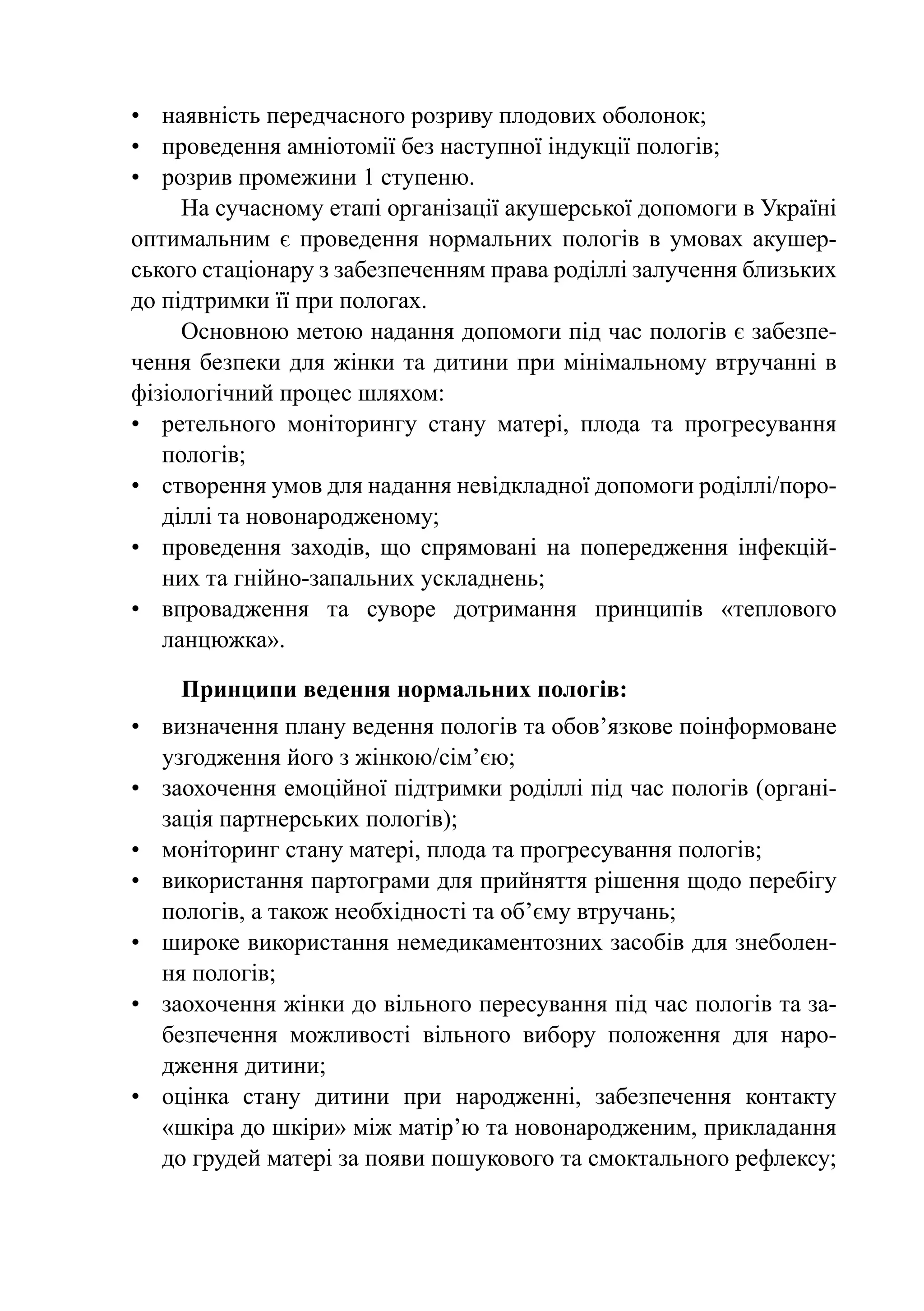 •	 наявність передчасного розриву плодових оболонок;
•	 проведення амніотомії без наступної індукції пологів;
•	 розрив промежини 1 ступеню.
     На сучасному етапі організації акушерської допомоги в Україні
оптимальним є проведення нормальних пологів в умовах акушер-
ського стаціонару з забезпеченням права роділлі залучення близьких
до підтримки її при пологах.
     Основною метою надання допомоги під час пологів є забезпе-
чення безпеки для жінки та дитини при мінімальному втручанні в
фізіологічний процес шляхом:
•	 ретельного моніторингу стану матері, плода та прогресування
   пологів;
•	 створення умов для надання невідкладної допомоги роділлі/поро-
   діллі та новонародженому;
•	 проведення заходів, що спрямовані на попередження інфекцій-
   них та гнійно-запальних ускладнень;
•	 впровадження та суворе дотримання принципів «теплового
   ланцюжка».

    Принципи ведення нормальних пологів:
•	 визначення плану ведення пологів та обов’язкове поінформоване
   узгодження його з жінкою/сім’єю;
•	 заохочення емоційної підтримки роділлі під час пологів (органі-
   зація партнерських пологів);
•	 моніторинг стану матері, плода та прогресування пологів;
•	 використання партограми для прийняття рішення щодо перебігу
   пологів, а також необхідності та об’єму втручань;
•	 широке використання немедикаментозних засобів для знеболен-
   ня пологів;
•	 заохочення жінки до вільного пересування під час пологів та за-
   безпечення можливості вільного вибору положення для наро-
   дження дитини;
•	 оцінка стану дитини при народженні, забезпечення контакту
   «шкіра до шкіри» між матір’ю та новонародженим, прикладання
   до грудей матері за появи пошукового та смоктального рефлексу;
 