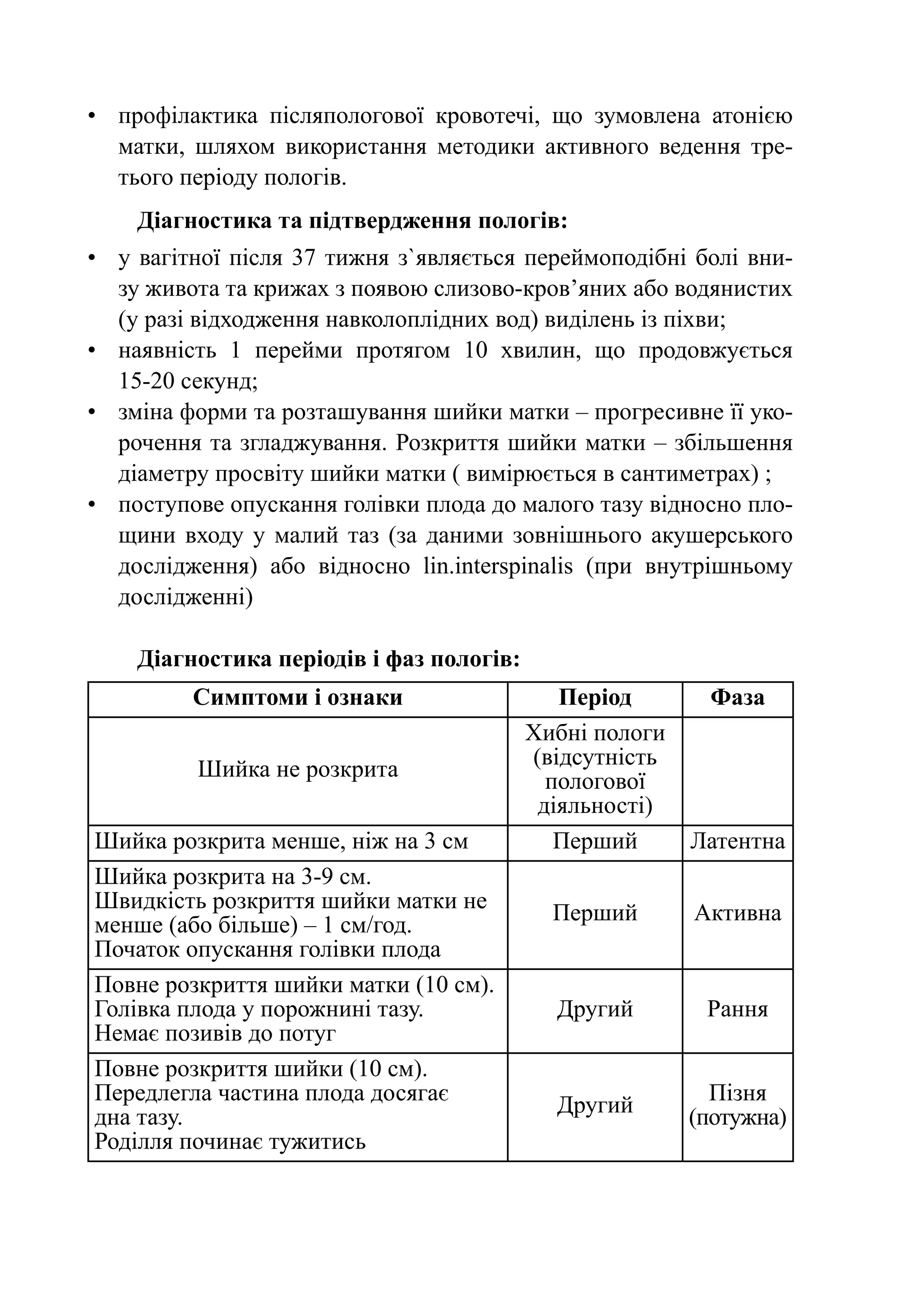 •	 профілактика післяпологової кровотечі, що зумовлена атонією
   матки, шляхом використання методики активного ведення тре-
   тього періоду пологів.
    Діагностика та підтвердження пологів:
•	 у вагітної після 37 тижня з`являється переймоподібні болі вни-
   зу живота та крижах з появою слизово-кров’яних або водянистих
   (у разі відходження навколоплідних вод) виділень із піхви;
•	 наявність 1 перейми протягом 10 хвилин, що продовжується
   15‑20 секунд;
•	 зміна форми та розташування шийки матки – прогресивне її уко-
   рочення та згладжування. Розкриття шийки матки – збільшення
   діаметру просвіту шийки матки ( вимірюється в сантиметрах) ;
•	 поступове опускання голівки плода до малого тазу відносно пло-
   щини входу у малий таз (за даними зовнішнього акушерського
   дослідження) або відносно lin.interspinalis (при внутрішньому
   дослідженні)

    Діагностика періодів і фаз пологів:
         Симптоми і ознаки                   Період       Фаза
                                          Хибні пологи
                                          (відсутність
          Шийка не розкрита                 пологової
                                           діяльності)
Шийка розкрита менше, ніж на 3 см            Перший      Латентна
Шийка розкрита на 3-9 см.
Швидкість розкриття шийки матки не          Перший       Активна
менше (або більше) – 1 см/год.
Початок опускання голівки плода
Повне розкриття шийки матки (10 см).
Голівка плода у порожнині тазу.             Другий        Рання
Немає позивів до потуг
Повне розкриття шийки (10 см).
Передлегла частина плода досягає                           Пізня
                                            Другий
дна тазу.                                                (потужна)
Роділля починає тужитись
 