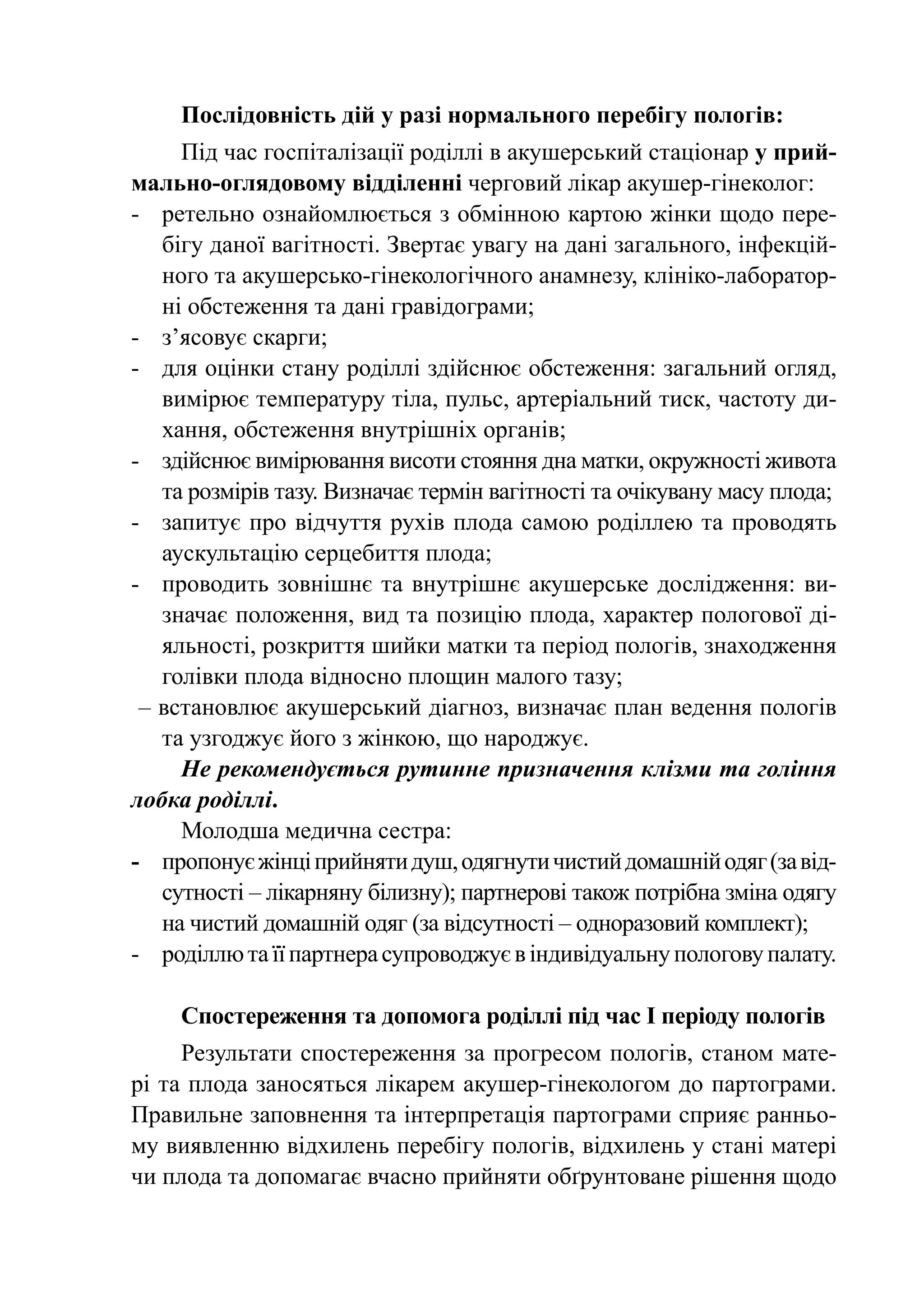 Послідовність дій у разі нормального перебігу пологів:
     Під час госпіталізації роділлі в акушерський стаціонар у прий­
мально-оглядовому відділенні черговий лікар акушер-гінеколог:
-	 ретельно ознайомлюється з обмінною картою жінки щодо пере-
   бігу даної вагітності. Звертає увагу на дані загального, інфекцій-
   ного та акушерсько-гінекологічного анамнезу, клініко-лаборатор-
   ні обстеження та дані гравідограми;
-	 з’ясовує скарги;
-	 для оцінки стану роділлі здійснює обстеження: загальний огляд,
   вимірює температуру тіла, пульс, артеріальний тиск, частоту ди-
   хання, обстеження внутрішніх органів;
-	 здійснює вимірювання висоти стояння дна матки, окружності живота
   та розмірів тазу. Визначає термін вагітності та очікувану масу плода;
-	 запитує про відчуття рухів плода самою роділлею та проводять
   аускультацію серцебиття плода;
-	 проводить зовнішнє та внутрішнє акушерське дослідження: ви-
   значає положення, вид та позицію плода, характер пологової ді-
   яльності, розкриття шийки матки та період пологів, знаходження
   голівки плода відносно площин малого тазу;
 – встановлює акушерський діагноз, визначає план ведення пологів
   та узгоджує його з жінкою, що народжує.
     Не рекомендується рутинне призначення клізми та гоління
лобка роділлі.
     Молодша медична сестра:
-	 пропонує жінці прийняти душ, одягнути чистий домашній одяг (за від-
   сутності – лікарняну білизну); партнерові також потрібна зміна одягу
   на чистий домашній одяг (за відсутності – одноразовий комплект);
-	 роділлю та її партнера супроводжує в індивідуальну пологову палату.

     Спостереження та допомога роділлі під час І періоду пологів
     Результати спостереження за прогресом пологів, станом мате-
рі та плода заносяться лікарем акушер-гінекологом до партограми.
Правильне заповнення та інтерпретація партограми сприяє ранньо-
му виявленню відхилень перебігу пологів, відхилень у стані матері
чи плода та допомагає вчасно прийняти обґрунтоване рішення щодо
 