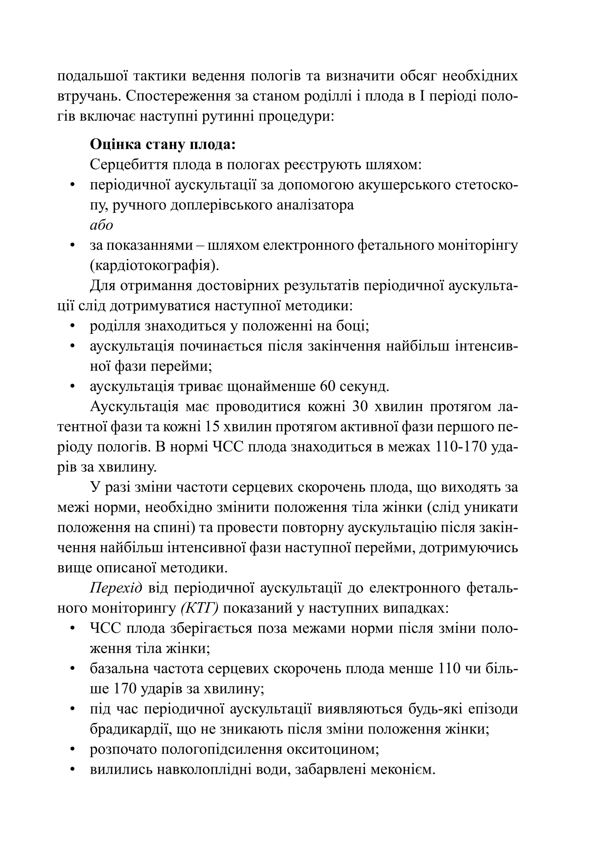 подальшої тактики ведення пологів та визначити обсяг необхідних
втручань. Спостереження за станом роділлі і плода в І періоді поло-
гів включає наступні рутинні процедури:
      Оцінка стану плода:
      Серцебиття плода в пологах реєструють шляхом:
  •	 періодичної аускультації за допомогою акушерського стетоско-
      пу, ручного доплерівського аналізатора
      або
  •	 за показаннями – шляхом електронного фетального моніторінгу
      (кардіотокографія).
      Для отримання достовірних результатів періодичної аускульта-
ції слід дотримуватися наступної методики:
  •	 роділля знаходиться у положенні на боці;
  •	 аускультація починається після закінчення найбільш інтенсив-
      ної фази перейми;
  •	 аускультація триває щонайменше 60 секунд.
      Аускультація має проводитися кожні 30 хвилин протягом ла-
тентної фази та кожні 15 хвилин протягом активної фази першого пе-
ріоду пологів. В нормі ЧСС плода знаходиться в межах 110-170 уда-
рів за хвилину.
      У разі зміни частоти серцевих скорочень плода, що виходять за
межі норми, необхідно змінити положення тіла жінки (слід уникати
положення на спині) та провести повторну аускультацію після закін-
чення найбільш інтенсивної фази наступної перейми, дотримуючись
вище описаної методики.
      Перехід від періодичної аускультації до електронного феталь-
ного моніторингу (КТГ) показаний у наступних випадках:
  •	 ЧСС плода зберігається поза межами норми після зміни поло-
      ження тіла жінки;
  •	 базальна частота серцевих скорочень плода менше 110 чи біль-
      ше 170 ударів за хвилину;
  •	 під час періодичної аускультації виявляються будь-які епізоди
      брадикардії, що не зникають після зміни положення жінки;
  •	 розпочато пологопідсилення окситоцином;
  •	 вилились навколоплідні води, забарвлені меконієм.
 