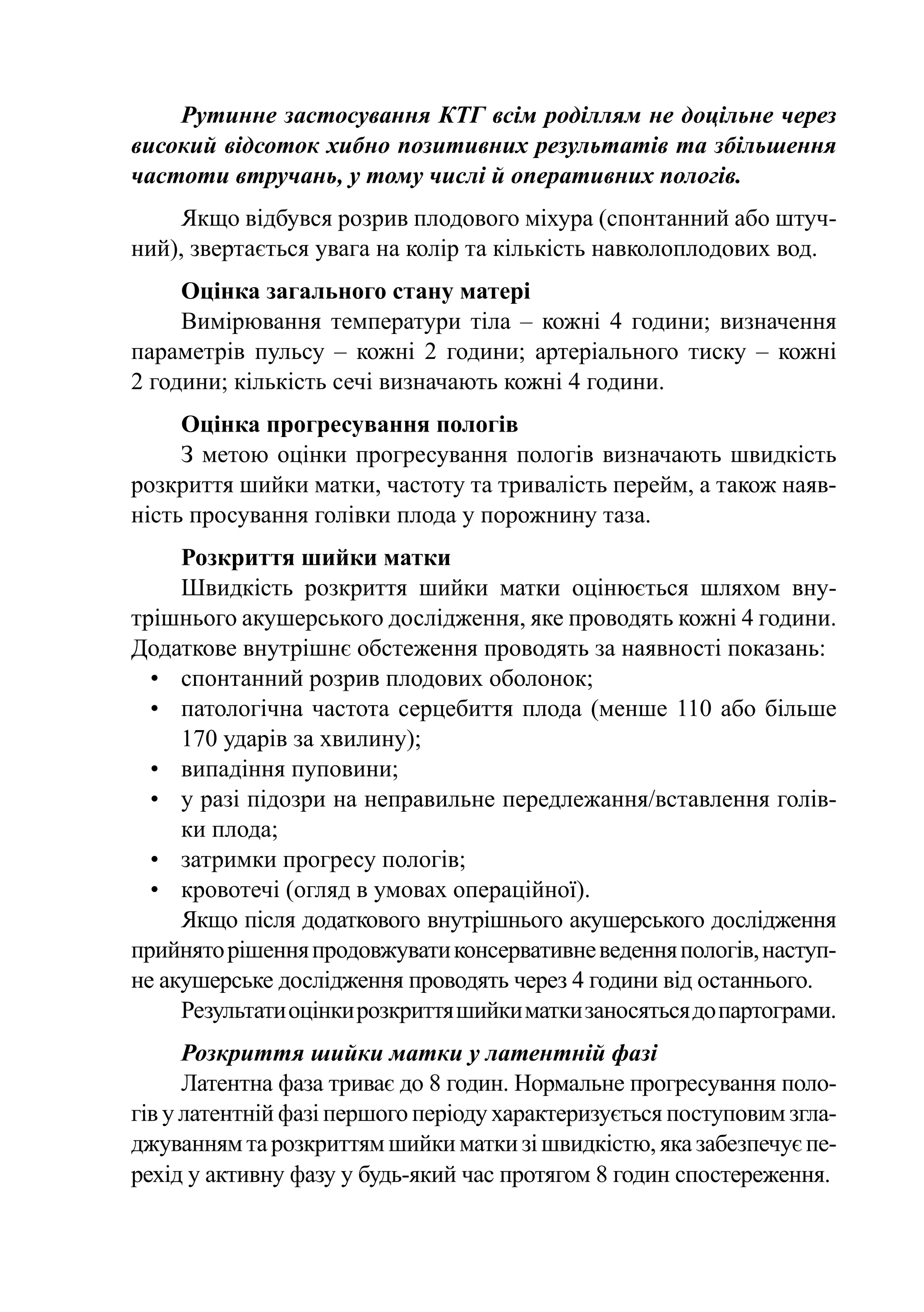 Рутинне застосування КТГ всім роділлям не доцільне через
високий відсоток хибно позитивних результатів та збільшення
частоти втручань, у тому числі й оперативних пологів.
    Якщо відбувся розрив плодового міхура (спонтанний або штуч-
ний), звертається увага на колір та кількість навколоплодових вод.
     Оцінка загального стану матері
     Вимірювання температури тіла  – кожні 4 години; визначення
параметрів пульсу  – кожні 2 години; артеріального тиску  – кожні
2 години; кількість сечі визначають кожні 4 години.
     Оцінка прогресування пологів
     З метою оцінки прогресування пологів визначають швидкість
розкриття шийки матки, частоту та тривалість перейм, а також наяв-
ність просування голівки плода у порожнину таза.
     Розкриття шийки матки
     Швидкість розкриття шийки матки оцінюється шляхом вну-
трішнього акушерського дослідження, яке проводять кожні 4 години.
Додаткове внутрішнє обстеження проводять за наявності показань:
  •	 спонтанний розрив плодових оболонок;
  •	 патологічна частота серцебиття плода (менше 110 або більше
     170 ударів за хвилину);
  •	 випадіння пуповини;
  •	 у разі підозри на неправильне передлежання/вставлення голів-
     ки плода;
  •	 затримки прогресу пологів;
  •	 кровотечі (огляд в умовах операційної).
     Якщо після додаткового внутрішнього акушерського дослідження
прийнято рішення продовжувати консервативне ведення пологів, наступ-
не акушерське дослідження проводять через 4 години від останнього.
     Результати оцінки розкриття шийки матки заносяться до партограми.
      Розкриття шийки матки у латентній фазі
      Латентна фаза триває до 8 годин. Нормальне прогресування поло-
гів у латентній фазі першого періоду характеризується поступовим згла-
джуванням та розкриттям шийки матки зі швидкістю, яка забезпечує пе-
рехід у активну фазу у будь-який час протягом 8 годин спостереження.
 
