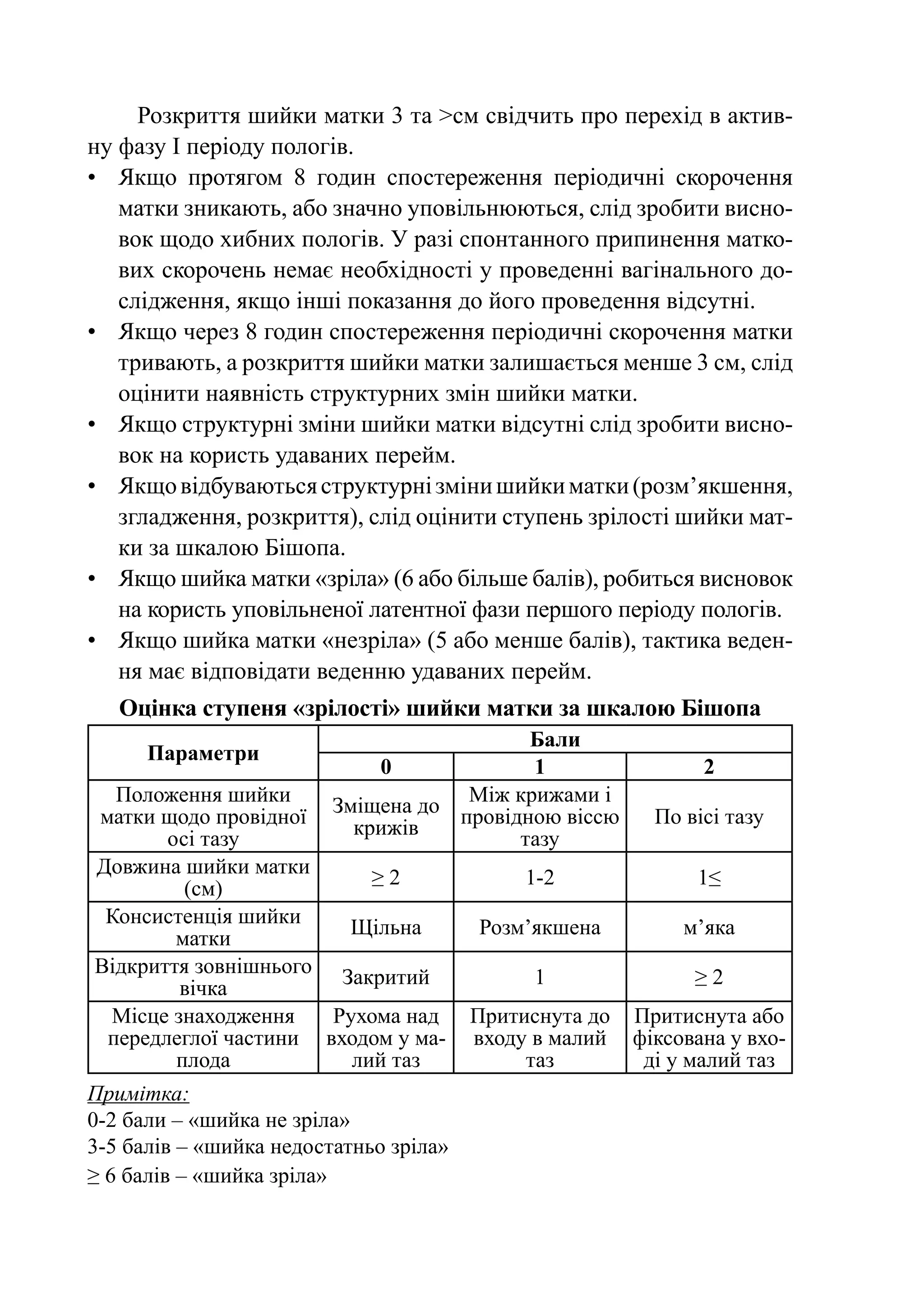 Розкриття шийки матки 3 та >см свідчить про перехід в актив-
ну фазу І періоду пологів.
•	 Якщо протягом 8 годин спостереження періодичні скорочення
   матки зникають, або значно уповільнюються, слід зробити висно-
   вок щодо хибних пологів. У разі спонтанного припинення матко-
   вих скорочень немає необхідності у проведенні вагінального до-
   слідження, якщо інші показання до його проведення відсутні.
•	 Якщо через 8 годин спостереження періодичні скорочення матки
   тривають, а розкриття шийки матки залишається менше 3 см, слід
   оцінити наявність структурних змін шийки матки.
•	 Якщо структурні зміни шийки матки відсутні слід зробити висно-
   вок на користь удаваних перейм.
•	 Якщо відбуваються структурні зміни шийки матки (розм’якшення,
   згладження, розкриття), слід оцінити ступень зрілості шийки мат-
   ки за шкалою Бішопа.
•	 Якщо шийка матки «зріла» (6 або більше балів), робиться висновок
   на користь уповільненої латентної фази першого періоду пологів.
•	 Якщо шийка матки «незріла» (5 або менше балів), тактика веден-
   ня має відповідати веденню удаваних перейм.
   Оцінка ступеня «зрілості» шийки матки за шкалою Бішопа
                                           Бали
      Параметри
                              0            1                   2
  Положення шийки                    Між крижами і
                         Зміщена до провідною віссю
матки щодо провідної                                      По вісі тазу
                           крижів
       осі тазу                           тазу
Довжина шийки матки       ≥2                 1-2              1≤
         (см)
 Консистенція шийки    Щільна           Розм’якшена          м’яка
        матки
Відкриття зовнішнього Закритий               1                ≥2
        вічка
 Місце знаходження    Рухома над        Притиснута до   Притиснута або
 передлеглої частини входом у ма-       входу в малий   фіксована у вхо-
        плода           лий таз              таз         ді у малий таз
Примітка:
0-2 бали – «шийка не зріла»
3-5 балів – «шийка недостатньо зріла»
≥ 6 балів – «шийка зріла»
 