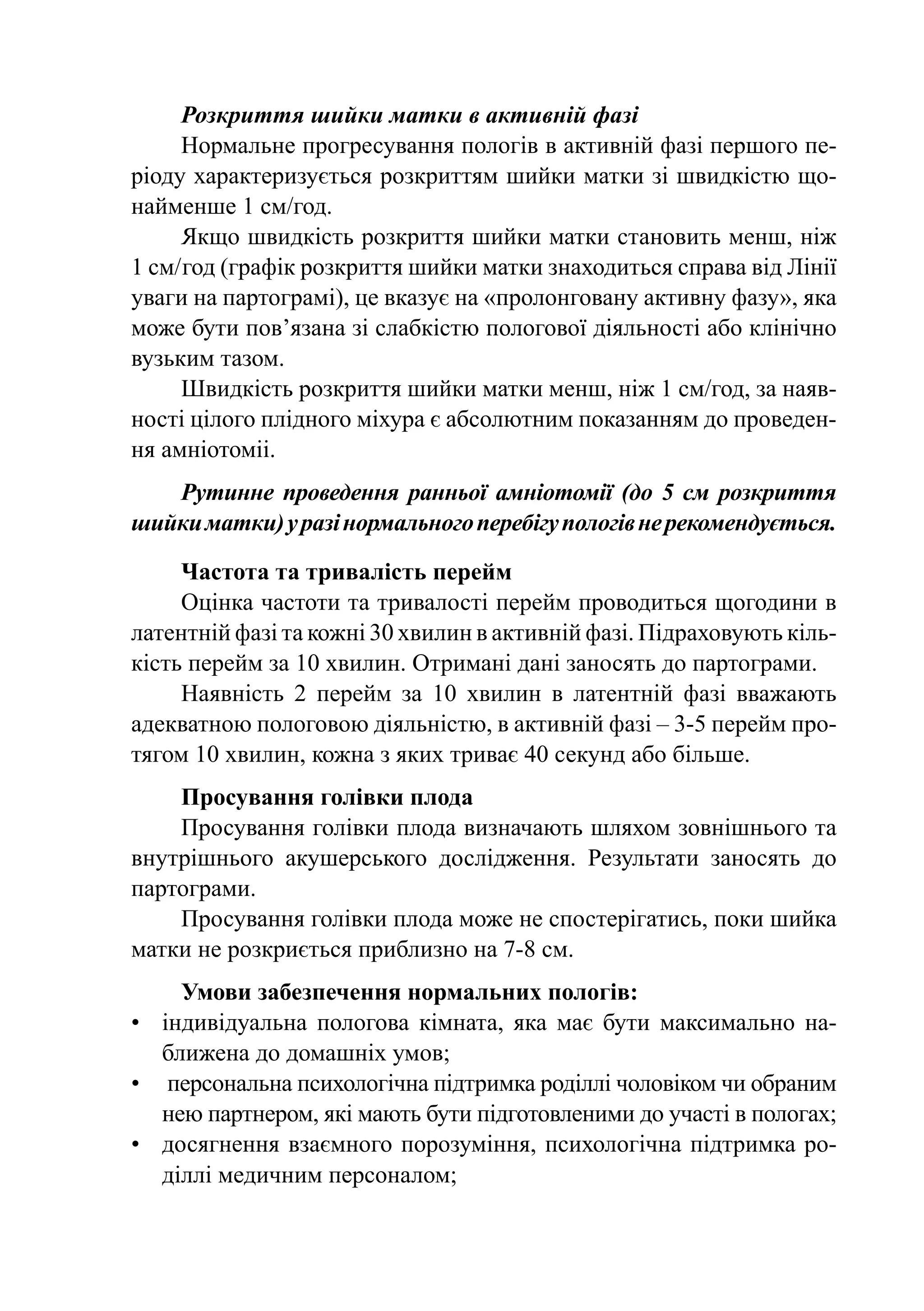 Розкриття шийки матки в активній фазі
     Нормальне прогресування пологів в активній фазі першого пе-
ріоду характеризується розкриттям шийки матки зі швидкістю що-
найменше 1 см/год.
     Якщо швидкість розкриття шийки матки становить менш, ніж
1 см/  од (графік розкриття шийки матки знаходиться справа від Лінії
     г
уваги на партограмі), це вказує на «пролонговану активну фазу», яка
може бути пов’язана зі слабкістю пологової діяльності або клінічно
вузьким тазом.
     Швидкість розкриття шийки матки менш, ніж 1 см/год, за наяв-
ності цілого плідного міхура є абсолютним показанням до проведен-
ня амніотоміі.
   Рутинне проведення ранньої амніотомії (до 5 см розкриття
шийки матки) у разі нормального перебігу пологів не рекомендується.

     Частота та тривалість перейм
     Оцінка частоти та тривалості перейм проводиться щогодини в
латентній фазі та кожні 30 хвилин в активній фазі. Підраховують кіль-
кість перейм за 10 хвилин. Отримані дані заносять до партограми.
     Наявність 2 перейм за 10 хвилин в латентній фазі вважають
адекватною пологовою діяльністю, в активній фазі – 3-5 перейм про-
тягом 10 хвилин, кожна з яких триває 40 секунд або більше.
    Просування голівки плода
    Просування голівки плода визначають шляхом зовнішнього та
внутрішнього акушерського дослідження. Результати заносять до
партограми.
    Просування голівки плода може не спостерігатись, поки шийка
матки не розкриється приблизно на 7-8 см.
     Умови забезпечення нормальних пологів:
•	 індивідуальна пологова кімната, яка має бути максимально на-
   ближена до домашніх умов;
•	 персональна психологічна підтримка роділлі чоловіком чи обраним
   нею партнером, які мають бути підготовленими до участі в пологах;
•	 досягнення взаємного порозуміння, психологічна підтримка ро-
   діллі медичним персоналом;
 