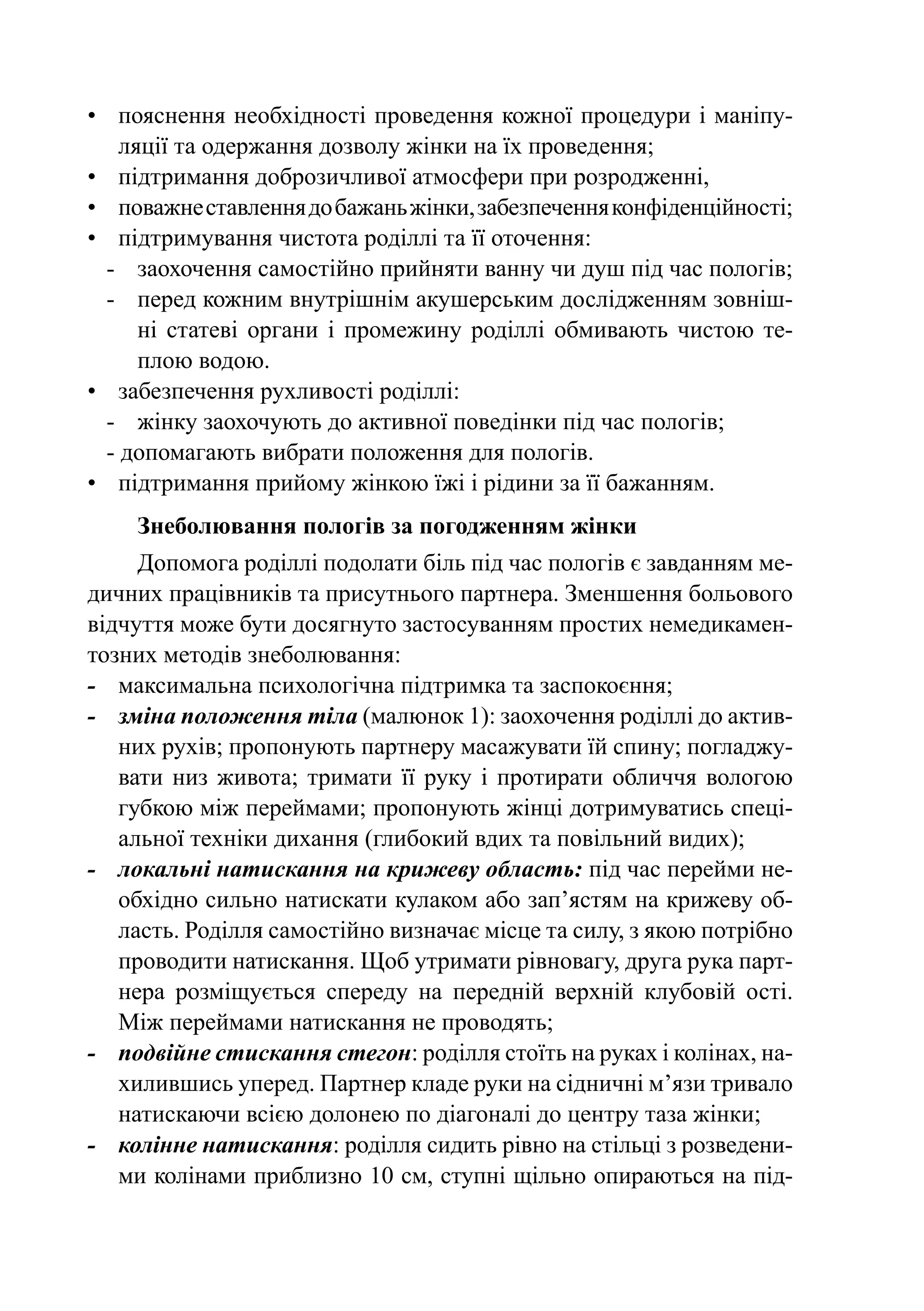 •	 пояснення необхідності проведення кожної процедури і маніпу-
    ляції та одержання дозволу жінки на їх проведення;
•	 підтримання доброзичливої атмосфери при розродженні,
•	 поважне ставлення до бажань жінки, забезпечення конфіденційності;
•	 підтримування чистота роділлі та її оточення:
  -	 заохочення самостійно прийняти ванну чи душ під час пологів;
  -	 перед кожним внутрішнім акушерським дослідженням зовніш-
      ні статеві органи і промежину роділлі обмивають чистою те-
      плою водою.
•	 забезпечення рухливості роділлі:
  -	 жінку заохочують до активної поведінки під час пологів;
  - допомагають вибрати положення для пологів.
•	 підтримання прийому жінкою їжі і рідини за її бажанням.
    Знеболювання пологів за погодженням жінки
      Допомога роділлі подолати біль під час пологів є завданням ме-
дичних працівників та присутнього партнера. Зменшення больового
відчуття може бути досягнуто застосуванням простих немедикамен-
тозних методів знеболювання:
-	 максимальна психологічна підтримка та заспокоєння;
-	 зміна положення тіла (малюнок 1): заохочення роділлі до актив-
    них рухів; пропонують партнеру масажувати їй спину; погладжу-
    вати низ живота; тримати її руку і протирати обличчя вологою
    губкою між переймами; пропонують жінці дотримуватись спеці-
    альної техніки дихання (глибокий вдих та повільний видих);
- 	 локальні натискання на крижеву область: під час перейми не-
    обхідно сильно натискати кулаком або зап’ястям на крижеву об-
    ласть. Роділля самостійно визначає місце та силу, з якою потрібно
    проводити натискання. Щоб утримати рівновагу, друга рука парт-
    нера розміщується спереду на передній верхній клубовій ості.
    Між переймами натискання не проводять;
-	 подвійне стискання стегон: роділля стоїть на руках і колінах, на-
    хилившись уперед. Партнер кладе руки на сідничні м’язи тривало
    натискаючи всією долонею по діагоналі до центру таза жінки;
-	 колінне натискання: роділля сидить рівно на стільці з розведени-
    ми колінами приблизно 10 см, ступні щільно опираються на під-
 