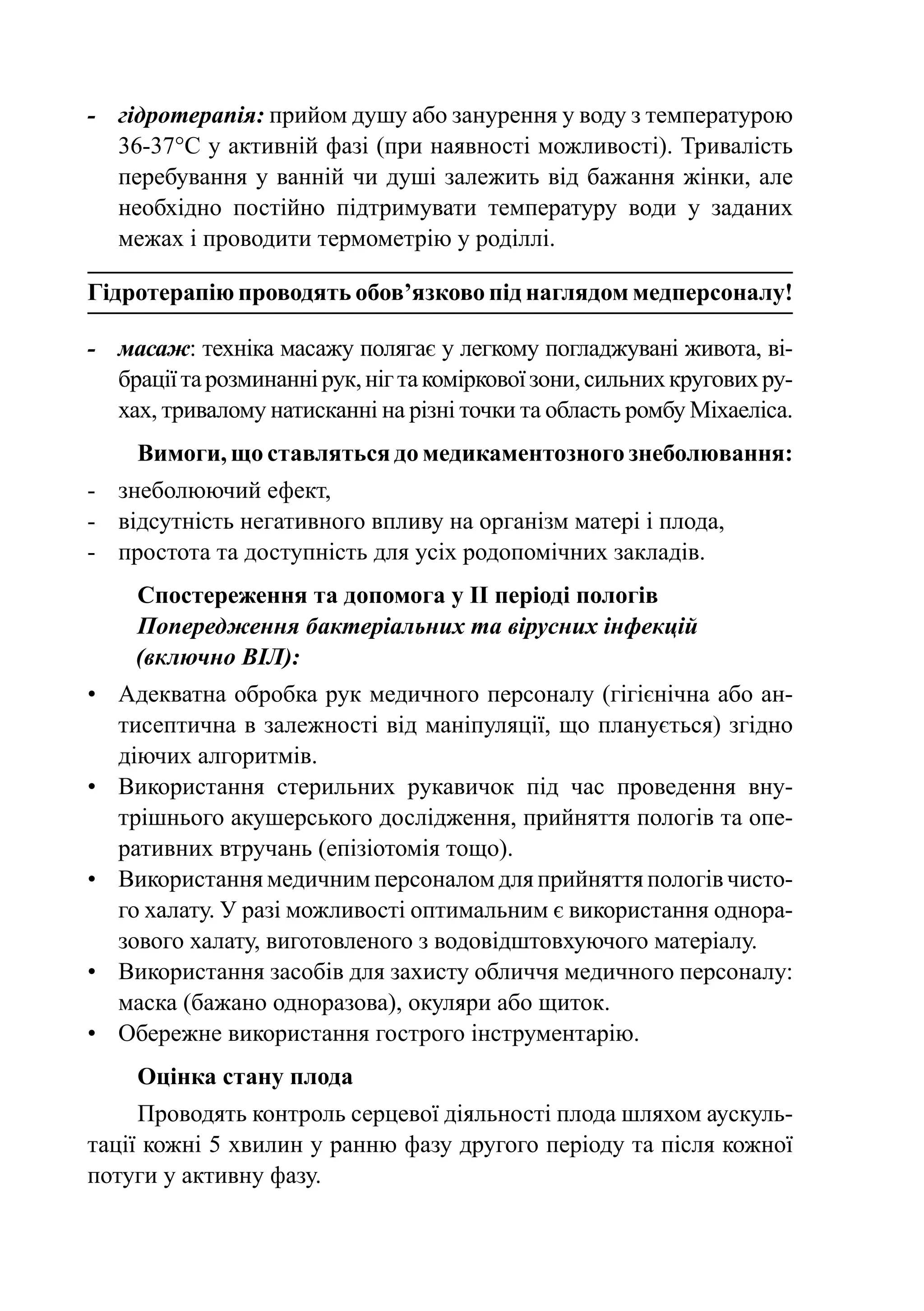 -	 гідротерапія: прийом душу або занурення у воду з температурою
   36-37°C у активній фазі (при наявності можливості). Тривалість
   перебування у ванній чи душі залежить від бажання жінки, але
   необхідно постійно підтримувати температуру води у заданих
   межах і проводити термометрію у роділлі.

Гідротерапію проводять обов’язково під наглядом медперсоналу!

-	 масаж: техніка масажу полягає у легкому погладжувані живота, ві-
   брації та розминанні рук, ніг та коміркової зони, сильних кругових ру-
   хах, тривалому натисканні на різні точки та область ромбу Міхаеліса.
     Вимоги, що ставляться до медикаментозного знеболювання:
-	 знеболюючий ефект,
-	 відсутність негативного впливу на організм матері і плода,
-	 простота та доступність для усіх родопомічних закладів.
     Спостереження та допомога у II періоді пологів
     Попередження бактеріальних та вірусних інфекцій
     (включно ВІЛ):
•	 Адекватна обробка рук медичного персоналу (гігієнічна або ан-
   тисептична в залежності від маніпуляції, що планується) згідно
   діючих алгоритмів.
•	 Використання стерильних рукавичок під час проведення вну-
   трішнього акушерського дослідження, прийняття пологів та опе-
   ративних втручань (епізіотомія тощо).
•	 Використання медичним персоналом для прийняття пологів чисто-
   го халату. У разі можливості оптимальним є використання однора-
   зового халату, виготовленого з водовідштовхуючого матеріалу.
•	 Використання засобів для захисту обличчя медичного персоналу:
   маска (бажано одноразова), окуляри або щиток.
•	 Обережне використання гострого інструментарію.
     Оцінка стану плода
     Проводять контроль серцевої діяльності плода шляхом аускуль-
тації кожні 5 хвилин у ранню фазу другого періоду та після кожної
потуги у активну фазу.
 