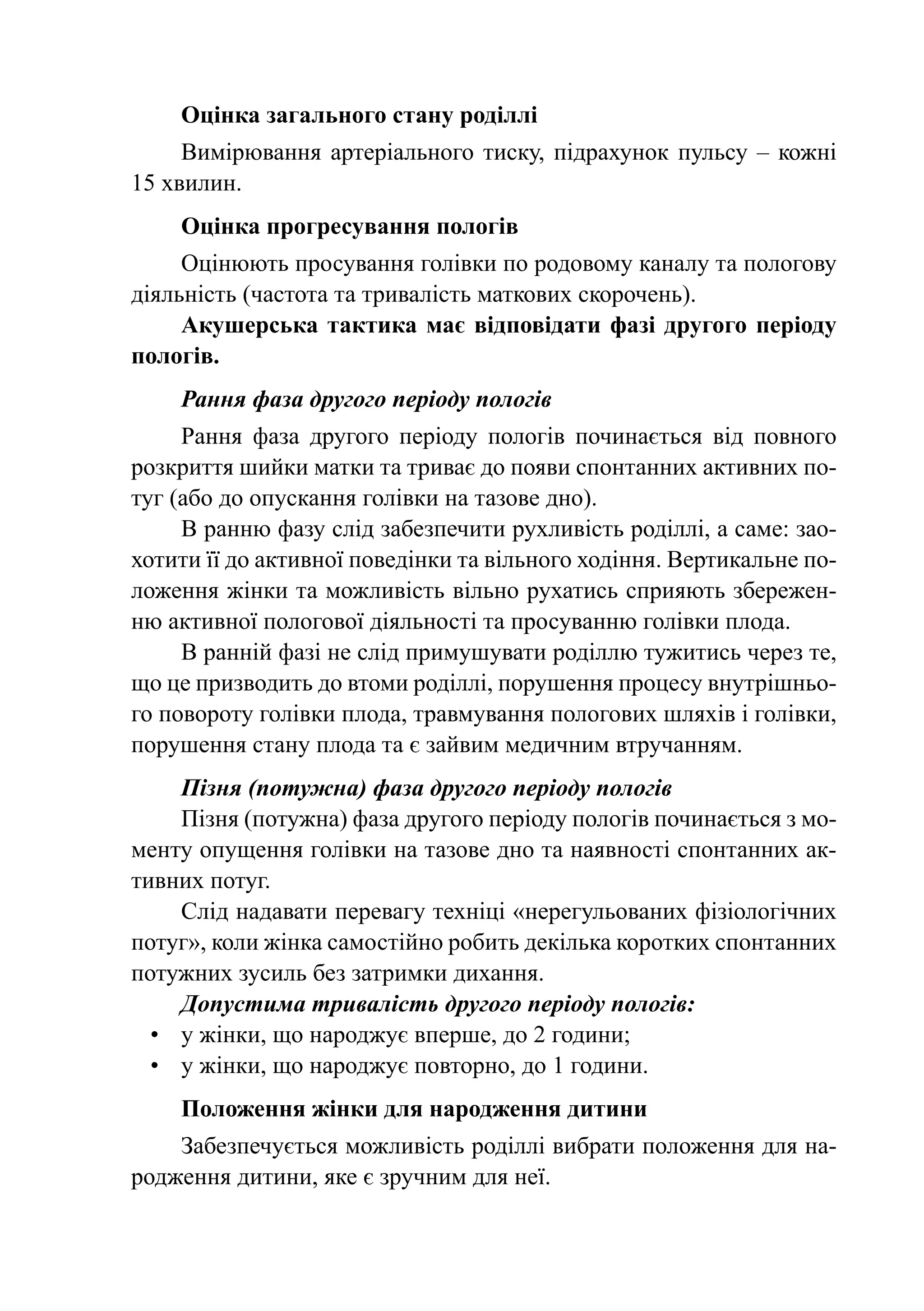 Оцінка загального стану роділлі
     Вимірювання артеріального тиску, підрахунок пульсу  – кожні
15 хвилин.
    Оцінка прогресування пологів
     Оцінюють просування голівки по родовому каналу та пологову
діяльність (частота та тривалість маткових скорочень).
     Акушерська тактика має відповідати фазі другого періоду
пологів.
    Рання фаза другого періоду пологів
     Рання фаза другого періоду пологів починається від повного
розкриття шийки матки та триває до появи спонтанних активних по-
туг (або до опускання голівки на тазове дно).
     В ранню фазу слід забезпечити рухливість роділлі, а саме: зао-
хотити її до активної поведінки та вільного ходіння. Вертикальне по-
ложення жінки та можливість вільно рухатись сприяють збережен-
ню активної пологової діяльності та просуванню голівки плода.
     В ранній фазі не слід примушувати роділлю тужитись через те,
що це призводить до втоми роділлі, порушення процесу внутрішньо-
го повороту голівки плода, травмування пологових шляхів і голівки,
порушення стану плода та є зайвим медичним втручанням.
     Пізня (потужна) фаза другого періоду пологів
     Пізня (потужна) фаза другого періоду пологів починається з мо-
менту опущення голівки на тазове дно та наявності спонтанних ак-
тивних потуг.
     Слід надавати перевагу техніці «нерегульованих фізіологічних
потуг», коли жінка самостійно робить декілька коротких спонтанних
потужних зусиль без затримки дихання.
     Допустима тривалість другого періоду пологів:
  •	 у жінки, що народжує вперше, до 2 години;
  •	 у жінки, що народжує повторно, до 1 години.
    Положення жінки для народження дитини
    Забезпечується можливість роділлі вибрати положення для на-
родження дитини, яке є зручним для неї.
 