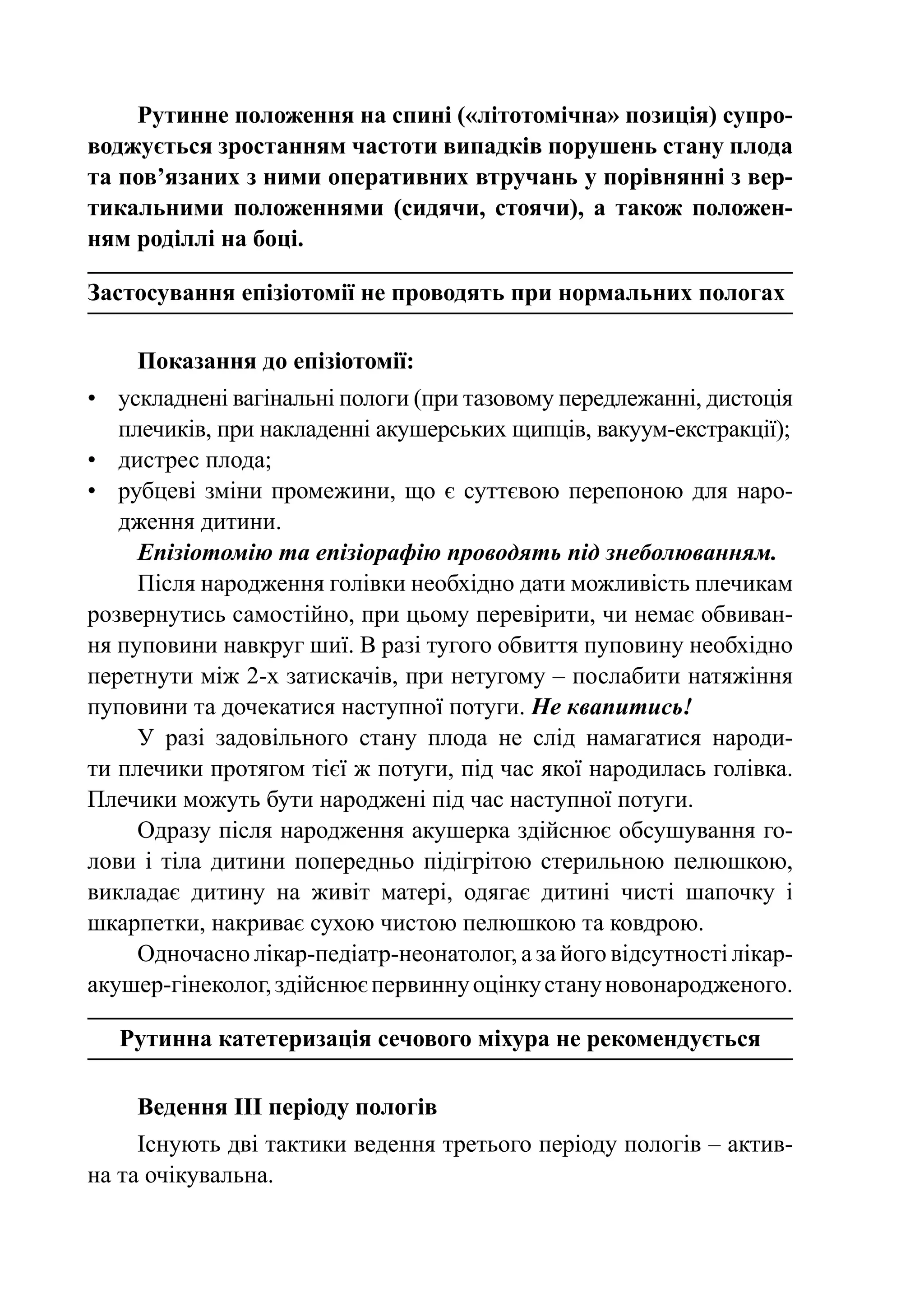 Рутинне положення на спині («літотомічна» позиція) супро-
воджується зростанням частоти випадків порушень стану плода
та пов’язаних з ними оперативних втручань у порівнянні з вер-
тикальними положеннями (сидячи, стоячи), а також положен-
ням роділлі на боці.

Застосування епізіотомії не проводять при нормальних пологах

    Показання до епізіотомії:
•	 ускладнені вагінальні пологи (при тазовому передлежанні, дистоція
   плечиків, при накладенні акушерських щипців, вакуум-екстракції);
•	 дистрес плода;
•	 рубцеві зміни промежини, що є суттєвою перепоною для наро-
   дження дитини.
     Епізіотомію та епізіорафію проводять під знеболюванням.
     Після народження голівки необхідно дати можливість плечикам
розвернутись самостійно, при цьому перевірити, чи немає обвиван-
ня пуповини навкруг шиї. В разі тугого обвиття пуповину необхідно
перетнути між 2-х затискачів, при нетугому – послабити натяжіння
пуповини та дочекатися наступної потуги. Не квапитись!
     У разі задовільного стану плода не слід намагатися народи-
ти плечики протягом тієї ж потуги, під час якої народилась голівка.
Плечики можуть бути народжені під час наступної потуги.
     Одразу після народження акушерка здійснює обсушування го-
лови і тіла дитини попередньо підігрітою стерильною пелюшкою,
викладає дитину на живіт матері, одягає дитині чисті шапочку і
шкарпетки, накриває сухою чистою пелюшкою та ковдрою.
     Одночасно лікар-педіатр-неонатолог, а за його відсутності лікар-
акушер-гінеколог, здійснює первинну оцінку стану новонародженого.

   Рутинна катетеризація сечового міхура не рекомендується

    Ведення III періоду пологів
     Існують дві тактики ведення третього періоду пологів – актив-
на та очікувальна.
 