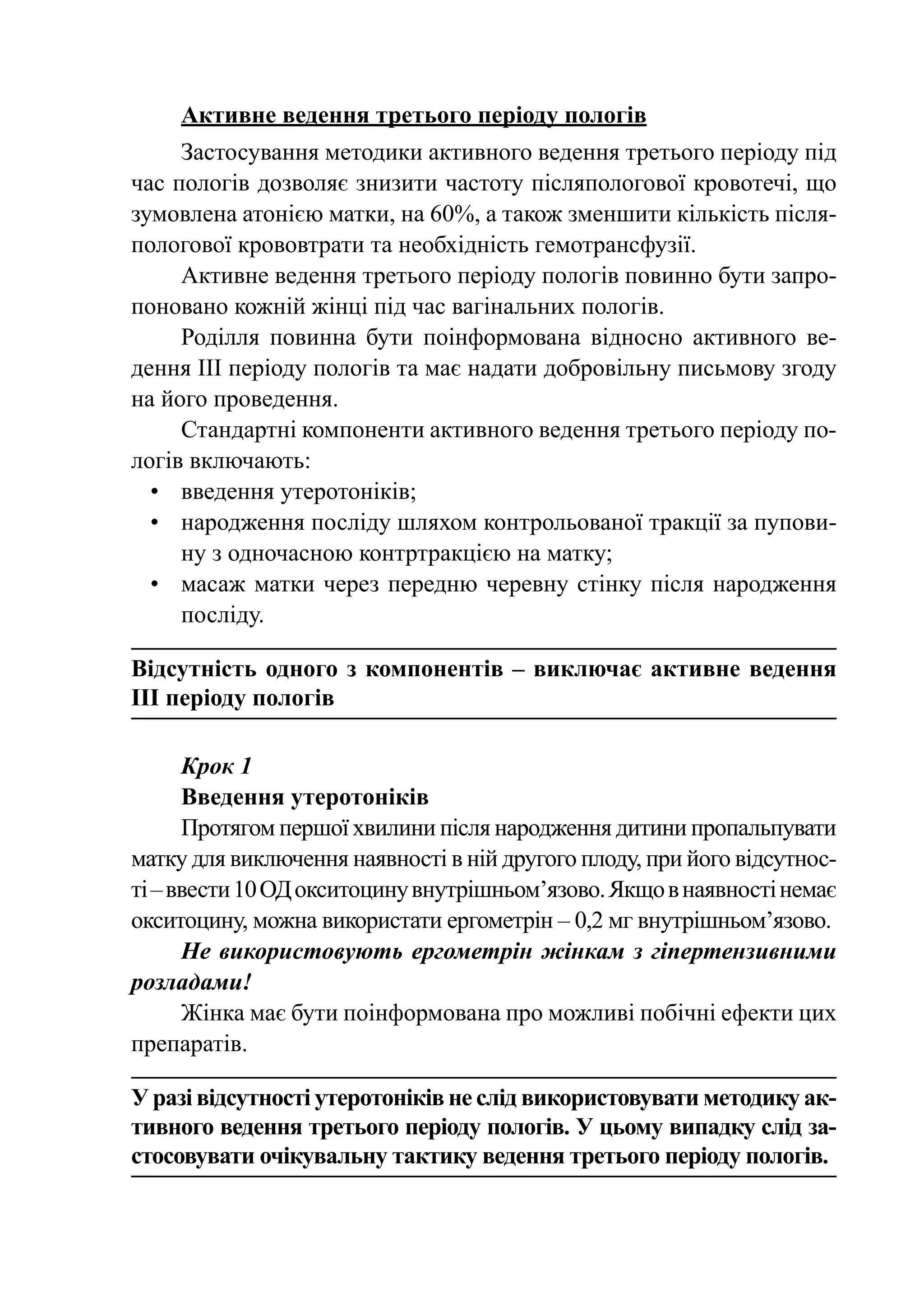 Активне ведення третього періоду пологів
     Застосування методики активного ведення третього періоду під
час пологів дозволяє знизити частоту післяпологової кровотечі, що
зумовлена атонією матки, на 60%, а також зменшити кількість після-
пологової крововтрати та необхідність гемотрансфузії.
     Активне ведення третього періоду пологів повинно бути запро-
поновано кожній жінці під час вагінальних пологів.
     Роділля повинна бути поінформована відносно активного ве-
дення III періоду пологів та має надати добровільну письмову згоду
на його проведення.
     Стандартні компоненти активного ведення третього періоду по-
логів включають:
  •	 введення утеротоніків;
  •	 народження посліду шляхом контрольованої тракції за пупови-
     ну з одночасною контртракцією на матку;
  •	 масаж матки через передню черевну стінку після народження
     посліду.

Відсутність одного з компонентів  – виключає активне ведення
III періоду пологів

      Крок 1
      Введення утеротоніків
      Протягом першої хвилини після народження дитини пропальпувати
матку для виключення наявності в ній другого плоду, при його відсутнос-
ті – ввести 10 ОД окситоцину внутрішньом’язово. Якщо в наявності немає
окситоцину, можна використати ергометрін – 0,2 мг внутрішньом’язово.
      Не використовують ергометрін жінкам з гіпертензивними
розладами!
      Жінка має бути поінформована про можливі побічні ефекти цих
препаратів.

У разі відсутності утеротоніків не слід використовувати методику ак-
тивного ведення третього періоду пологів. У цьому випадку слід за-
стосовувати очікувальну тактику ведення третього періоду пологів.
 