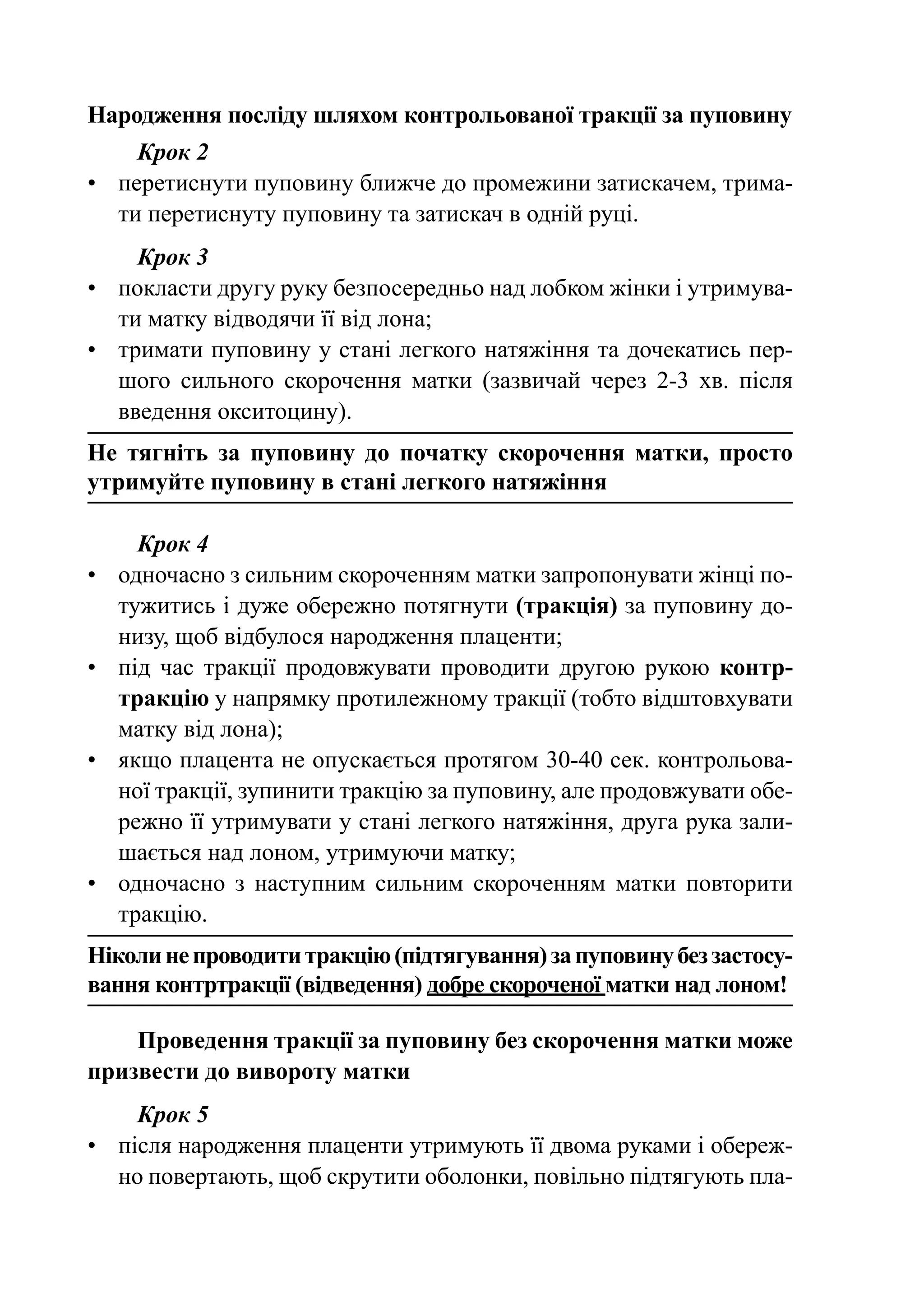 Народження посліду шляхом контрольованої тракції за пуповину
     Крок 2
•	 перетиснути пуповину ближче до промежини затискачем, трима-
   ти перетиснуту пуповину та затискач в одній руці.
     Крок 3
•	 покласти другу руку безпосередньо над лобком жінки і утримува-
   ти матку відводячи її від лона;
•	 тримати пуповину у стані легкого натяжіння та дочекатись пер-
   шого сильного скорочення матки (зазвичай через 2-3 хв. після
   вве­­
      дення окситоцину).
Не тягніть за пуповину до початку скорочення матки, просто
утримуйте пуповину в стані легкого натяжіння

       Крок 4
•	   одночасно з сильним скороченням матки запропонувати жінці по-
     тужитись і дуже обережно потягнути (тракція) за пуповину до-
     низу, щоб відбулося народження плаценти;
•	   під час тракції продовжувати проводити другою рукою контр-
     тракцію у напрямку протилежному тракції (тобто відштовхувати
     матку від лона);
•	   якщо плацента не опускається протягом 30-40 сек. контрольова-
     ної тракції, зупинити тракцію за пуповину, але продовжувати обе-
     режно її утримувати у стані легкого натяжіння, друга рука зали-
     шається над лоном, утримуючи матку;
•	   одночасно з наступним сильним скороченням матки повторити
     тракцію.
Ніколи не проводити тракцію (підтягування) за пуповину без застосу-
вання контртракції (відведення) добре скороченої матки над лоном!

    Проведення тракції за пуповину без скорочення матки може
призвести до вивороту матки
     Крок 5
•	 після народження плаценти утримують її двома руками і обереж-
   но повертають, щоб скрутити оболонки, повільно підтягують пла-
 