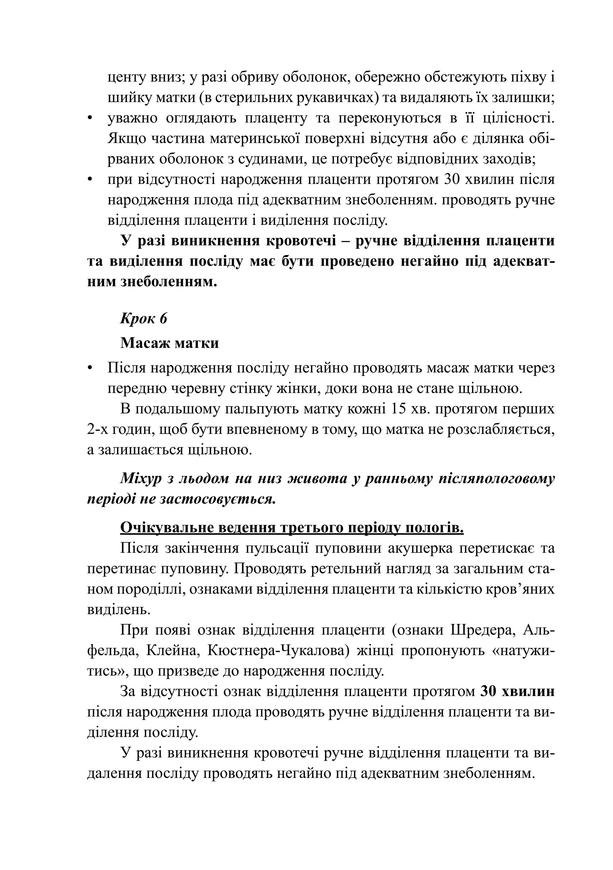 центу вниз; у разі обриву оболонок, обережно обстежують піхву і
   шийку матки (в стерильних рукавичках) та видаляють їх залишки;
•	 уважно оглядають плаценту та переконуються в її цілісності.
   Якщо частина материнської поверхні відсутня або є ділянка обі-
   рваних оболонок з судинами, це потребує відповідних заходів;
•	 при відсутності народження плаценти протягом 30 хвилин після
   народження плода під адекватним знеболенням. проводять ручне
   відділення плаценти і виділення посліду.
     У разі виникнення кровотечі – ручне відділення плаценти
та виділення посліду має бути проведено негайно під адекват-
ним знеболенням.

    Крок 6
    Масаж матки
•	 Після народження посліду негайно проводять масаж матки через
   передню черевну стінку жінки, доки вона не стане щільною.
     В подальшому пальпують матку кожні 15 хв. протягом перших
2-х годин, щоб бути впевненому в тому, що матка не розслабляється,
а залишається щільною.
     Міхур з льодом на низ живота у ранньому післяпологовому
періоді не застосовується.
     Очікувальне ведення третього періоду пологів.
     Після закінчення пульсації пуповини акушерка перетискає та
перетинає пуповину. Проводять ретельний нагляд за загальним ста-
ном породіллі, ознаками відділення плаценти та кількістю кров’яних
виділень.
     При появі ознак відділення плаценти (ознаки Шредера, Аль­
фельда, Клейна, Кюстнера-Чукалова) жінці пропонують «натужи-
тись», що призведе до народження посліду.
     За відсутності ознак відділення плаценти протягом 30 хвилин
після народження плода проводять ручне відділення плаценти та ви-
ділення посліду.
     У разі виникнення кровотечі ручне відділення плаценти та ви-
далення посліду проводять негайно під адекватним знеболенням.
 