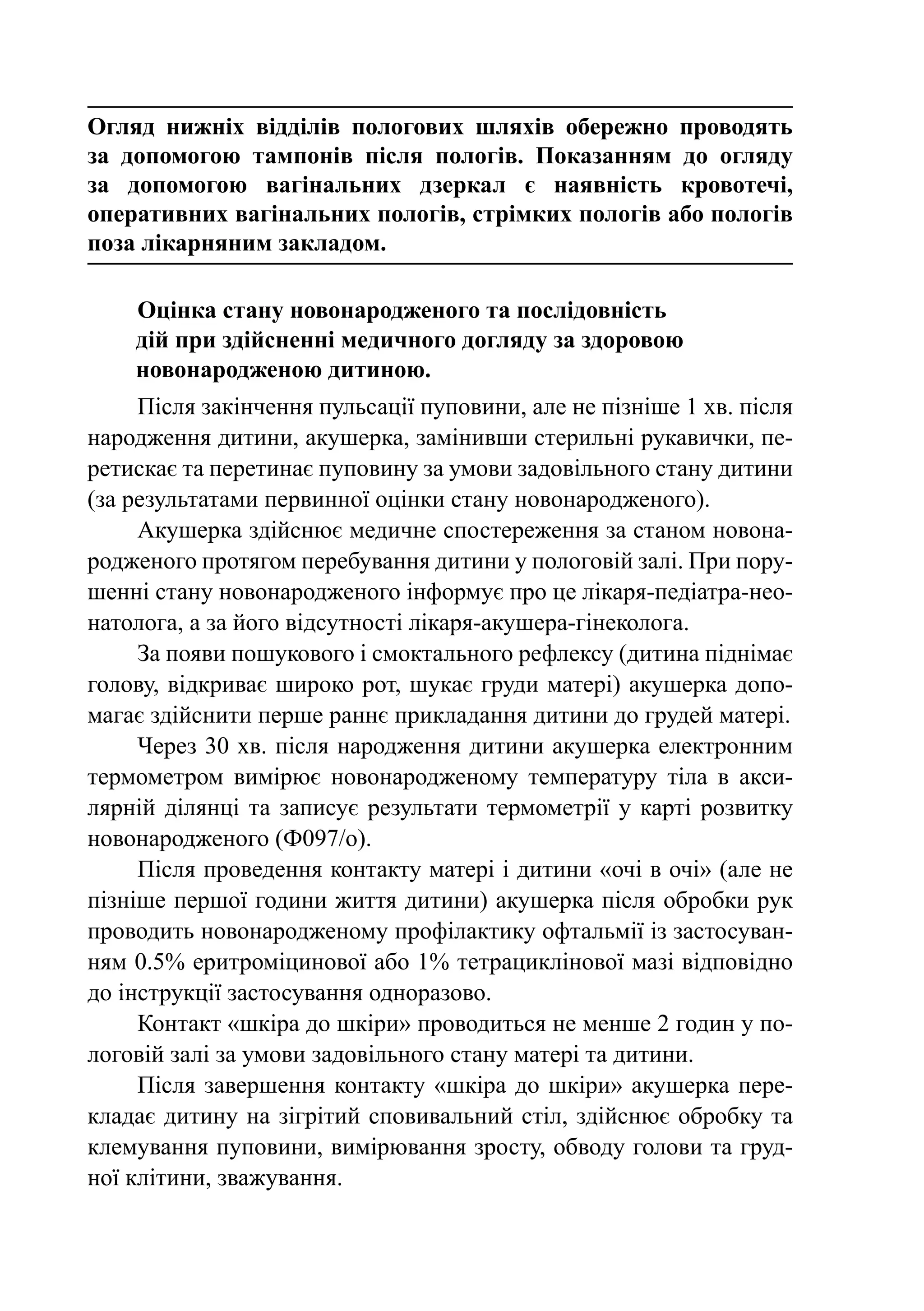 Огляд нижніх відділів пологових шляхів обережно проводять
за допомогою тампонів після пологів. Показанням до огляду
за допомогою вагінальних дзеркал є наявність кровотечі,
оперативних вагінальних пологів, стрімких пологів або пологів
поза лікарняним закладом.

    Оцінка стану новонародженого та послідовність
    дій при здійсненні медичного догляду за здоровою
    новонародженою дитиною.
     Після закінчення пульсації пуповини, але не пізніше 1 хв. після
народження дитини, акушерка, замінивши стерильні рукавички, пе-
ретискає та перетинає пуповину за умови задовільного стану дитини
(за результатами первинної оцінки стану новонародженого).
     Акушерка здійснює медичне спостереження за станом новона-
родженого протягом перебування дитини у пологовій залі. При пору-
шенні стану новонародженого інформує про це лікаря-педіатра-нео-
натолога, а за його відсутності лікаря-акушера-гінеколога.
     За появи пошукового і смоктального рефлексу (дитина піднімає
голову, відкриває широко рот, шукає груди матері) акушерка допо-
магає здійснити перше раннє прикладання дитини до грудей матері.
     Через 30 хв. після народження дитини акушерка електронним
термометром вимірює новонародженому температуру тіла в акси-
лярній ділянці та записує результати термометрії у карті розвитку
новонародженого (Ф097/о).
     Після проведення контакту матері і дитини «очі в очі» (але не
пізніше першої години життя дитини) акушерка після обробки рук
проводить новонародженому профілактику офтальмії із застосуван-
ням 0.5% еритроміцинової або 1% тетрациклінової мазі відповідно
до інструкції застосування одноразово.
     Контакт «шкіра до шкіри» проводиться не менше 2 годин у по-
логовій залі за умови задовільного стану матері та дитини.
     Після завершення контакту «шкіра до шкіри» акушерка пере-
кладає дитину на зігрітий сповивальний стіл, здійснює обробку та
клемування пуповини, вимірювання зросту, обводу голови та груд-
ної клітини, зважування.
 