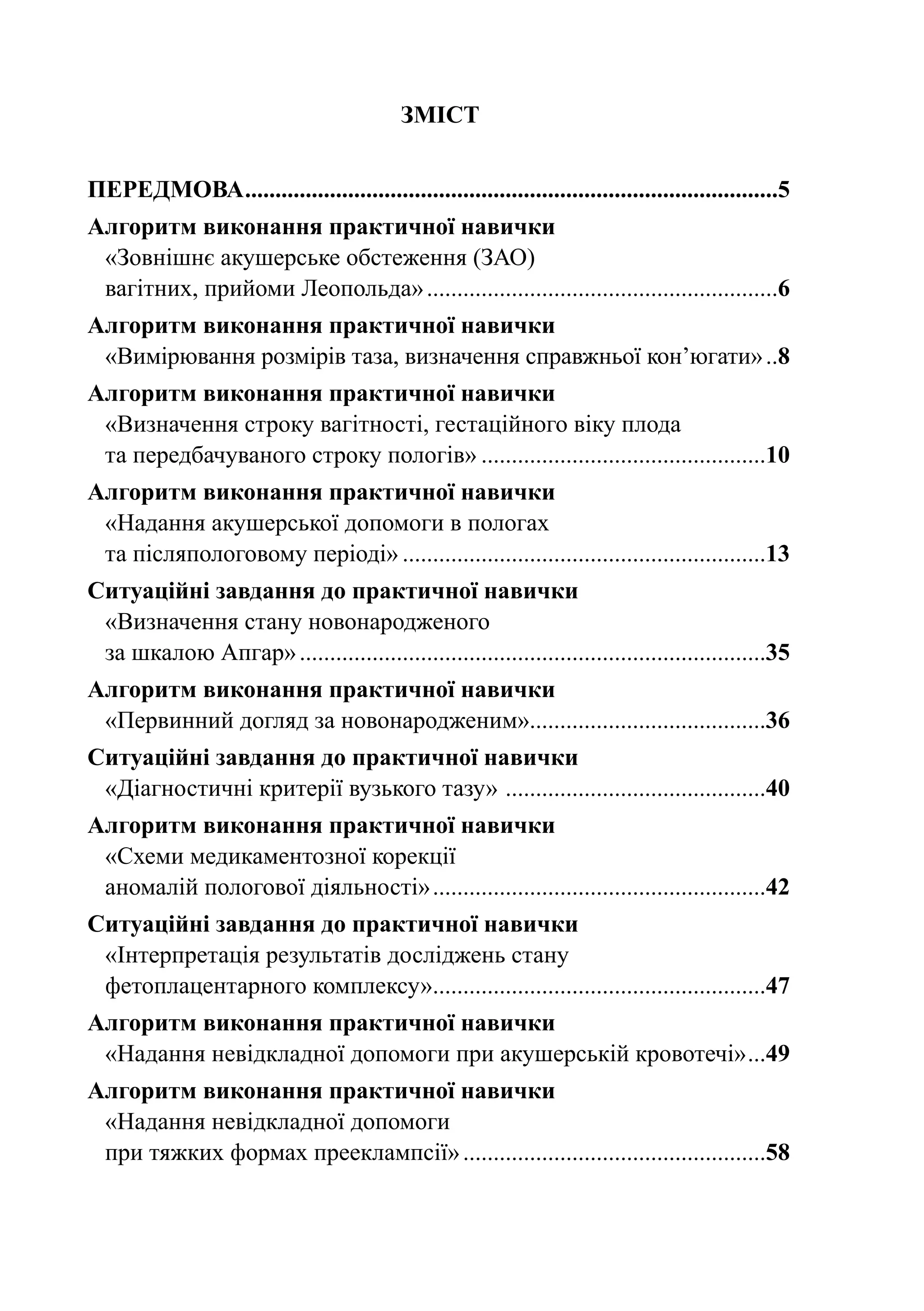 ЗМІСТ


ПЕРЕДМОВА. .......................................................................................5
         .
Алгоритм виконання практичної навички
 «Зовнішнє акушерське обстеження (ЗАО)
 вагітних, прийоми Леопольда»...........................................................6
Алгоритм виконання практичної навички
 «Вимірювання розмірів таза, визначення справжньої кон’югати»...8
Алгоритм виконання практичної навички
 «Визначення строку вагітності, гестаційного віку плода
 та передбачуваного строку пологів»................................................10
Алгоритм виконання практичної навички
 «Надання акушерської допомоги в пологах
 та післяпологовому періоді».............................................................13
Ситуаційні завдання до практичної навички
 «Визначення стану новонародженого
 за шкалою Апгар»..............................................................................35
Алгоритм виконання практичної навички
 «Первинний догляд за новонародженим».......................................36
Ситуаційні завдання до практичної навички
 «Діагностичні критерії вузького тазу» . ..........................................40
Алгоритм виконання практичної навички
 «Схеми медикаментозної корекції
 аномалій пологової діяльності»........................................................42
Ситуаційні завдання до практичної навички
 «Інтерпретація результатів досліджень стану
 фетоплацентарного комплексу».......................................................47
                                .
Алгоритм виконання практичної навички
 «Надання невідкладної допомоги при акушерській кровотечі»....49
Алгоритм виконання практичної навички
 «Надання невідкладної допомоги
 при тяжких формах прееклампсії»...................................................58
 