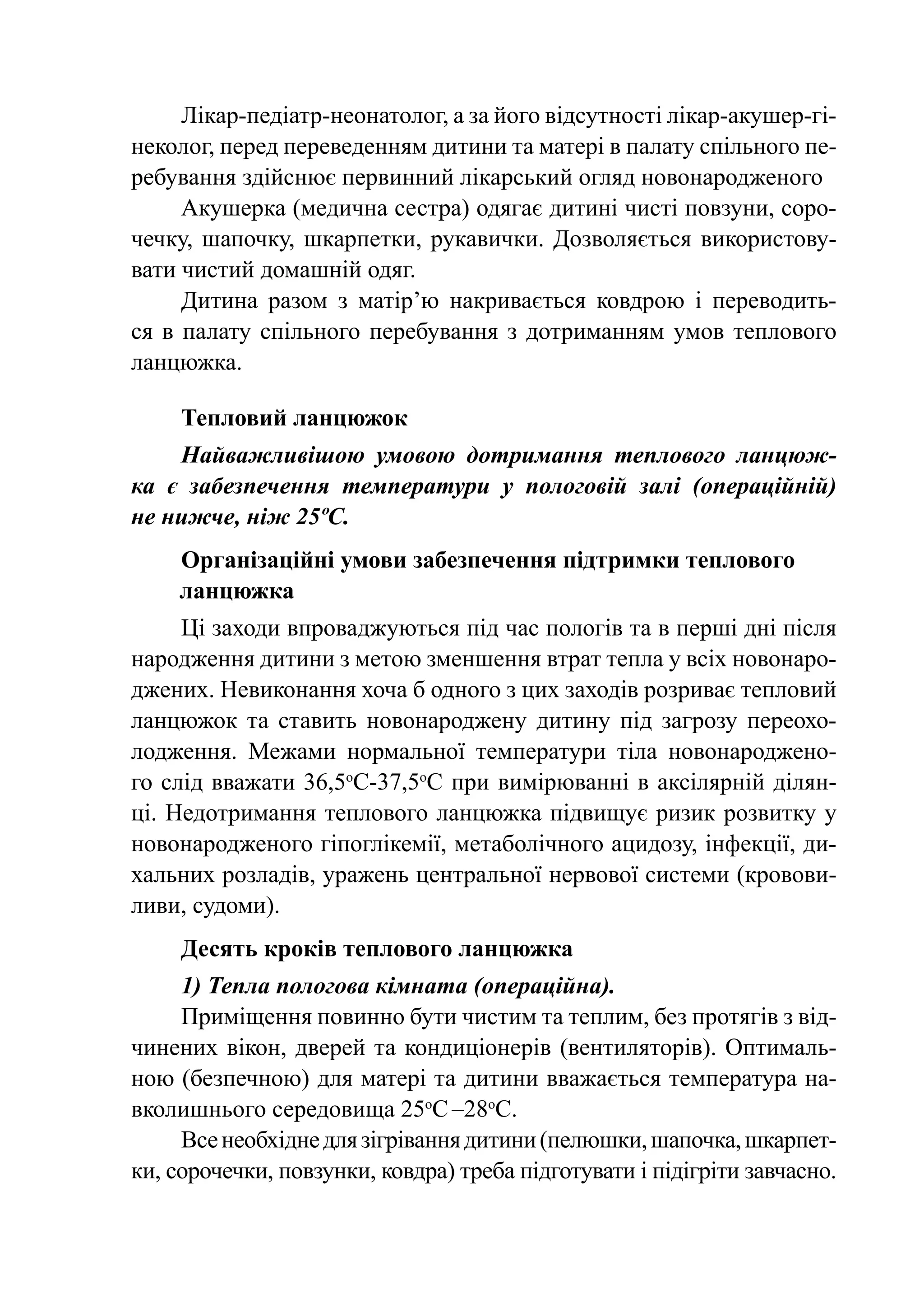Лікар-педіатр-неонатолог, а за його відсутності лікар-акушер-гі-
неколог, перед переведенням дитини та матері в палату спільного пе-
ребування здійснює первинний лікарський огляд новонародженого
     Акушерка (медична сестра) одягає дитині чисті повзуни, соро-
чечку, шапочку, шкарпетки, рукавички. Дозволяється використову-
вати чистий домашній одяг.
     Дитина разом з матір’ю накривається ковдрою і переводить-
ся в палату спільного перебування з дотриманням умов теплового
ланцюжка.

     Тепловий ланцюжок
    Найважливішою умовою дотримання теплового ланцюж-
ка є забезпечення температури у пологовій залі (операційній)
не нижче, ніж 25ºС.
    Організаційні умови забезпечення підтримки теплового
    ланцюжка
     Ці заходи впроваджуються під час пологів та в перші дні після
народження дитини з метою зменшення втрат тепла у всіх новонаро-
джених. Невиконання хоча б одного з цих заходів розриває тепловий
ланцюжок та ставить новонароджену дитину під загрозу переохо-
лодження. Межами нормальної температури тіла новонароджено-
го слід вважати 36,5оС-37,5оС при вимірюванні в аксілярній ділян-
ці. Недотримання теплового ланцюжка підвищує ризик розвитку у
новонародженого гіпоглікемії, метаболічного ацидозу, інфекції, ди-
хальних розладів, уражень центральної нервової системи (кровови-
ливи, судоми).
     Десять кроків теплового ланцюжка
     1) Тепла пологова кімната (операційна).
     Приміщення повинно бути чистим та теплим, без протягів з від-
чинених вікон, дверей та кондиціонерів (вентиляторів). Опти­ аль­ м
ною (безпечною) для матері та дитини вважається температура на-
вколишнього середовища 25оС –28оС.
     Все необхідне для зігрівання дитини (пелюшки, шапочка, шкарпет-
ки, сорочечки, повзунки, ковдра) треба підготувати і підігріти завчасно.
 