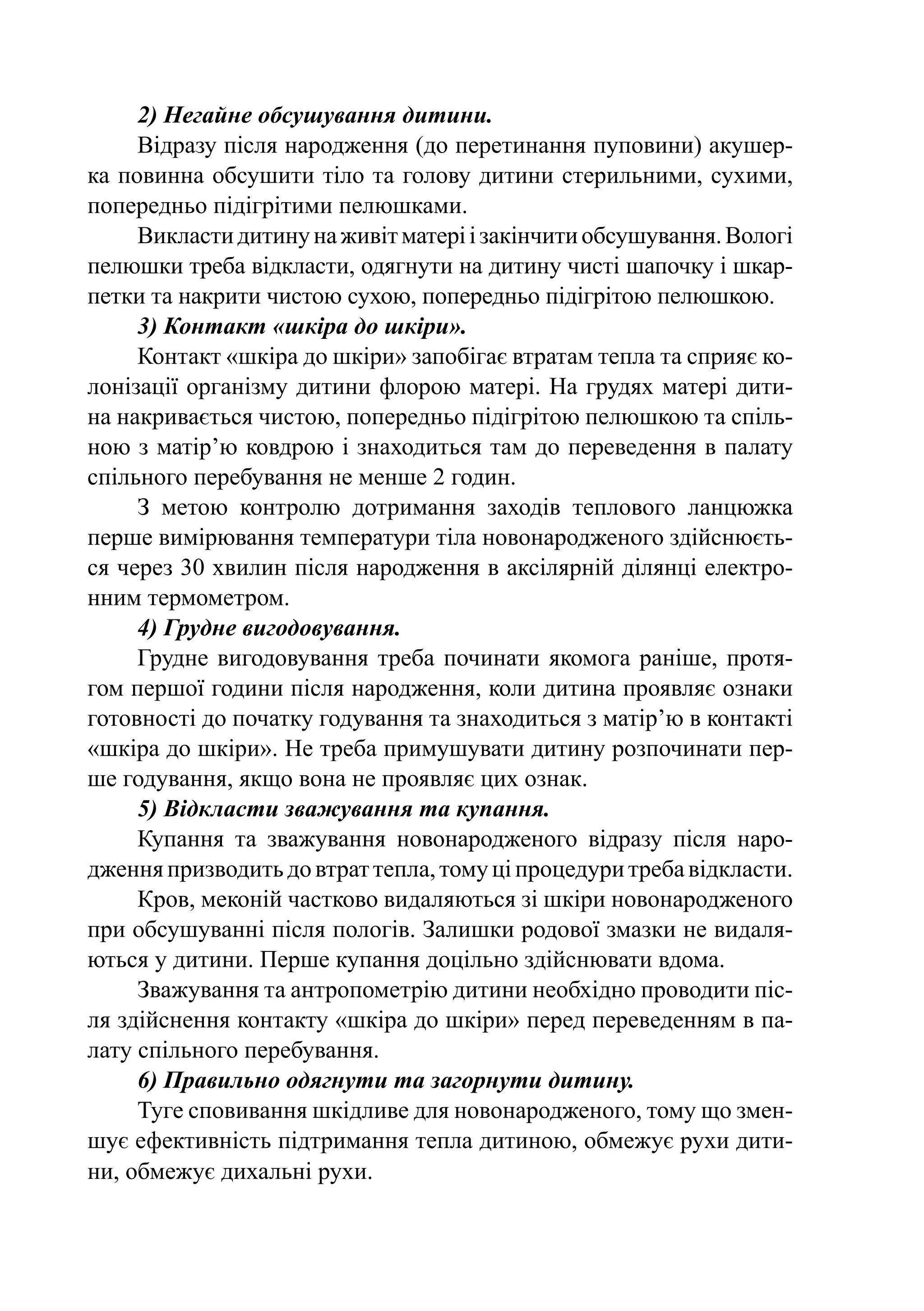 2) Негайне обсушування дитини.
     Відразу після народження (до перетинання пуповини) акушер-
ка повинна обсушити тіло та голову дитини стерильними, сухими,
попередньо підігрітими пелюшками.
     Викласти дитину на живіт матері і закінчити обсушування. Вологі
пелюшки треба відкласти, одягнути на дитину чисті шапочку і шкар-
петки та накрити чистою сухою, попередньо підігрітою пелюшкою.
     3) Контакт «шкіра до шкіри».
     Контакт «шкіра до шкіри» запобігає втратам тепла та сприяє ко-
лонізації організму дитини флорою матері. На грудях матері дити-
на накривається чистою, попередньо підігрітою пелюшкою та спіль-
ною з матір’ю ковдрою і знаходиться там до переведення в палату
спільного перебування не менше 2 годин.
     З метою контролю дотримання заходів теплового ланцюжка
перше вимірювання температури тіла новонародженого здійснюєть-
ся через 30 хвилин після народження в аксілярній ділянці електро-
нним термометром.
     4) Грудне вигодовування.
     Грудне вигодовування треба починати якомога раніше, протя-
гом першої години після народження, коли дитина проявляє ознаки
готовності до початку годування та знаходиться з матір’ю в контакті
«шкіра до шкіри». Не треба примушувати дитину розпочинати пер-
ше годування, якщо вона не проявляє цих ознак.
     5) Відкласти зважування та купання.
     Купання та зважування новонародженого відразу після наро-
дження призводить до втрат тепла, тому ці процедури треба відкласти.
     Кров, меконій частково видаляються зі шкіри новонародженого
при обсушуванні після пологів. Залишки родової змазки не видаля-
ються у дитини. Перше купання доцільно здійснювати вдома.
     Зважування та антропометрію дитини необхідно проводити піс-
ля здійснення контакту «шкіра до шкіри» перед переведенням в па-
лату спільного перебування.
     6) Правильно одягнути та загорнути дитину.
     Туге сповивання шкідливе для новонародженого, тому що змен-
шує ефективність підтримання тепла дитиною, обмежує рухи дити-
ни, обмежує дихальні рухи.
 