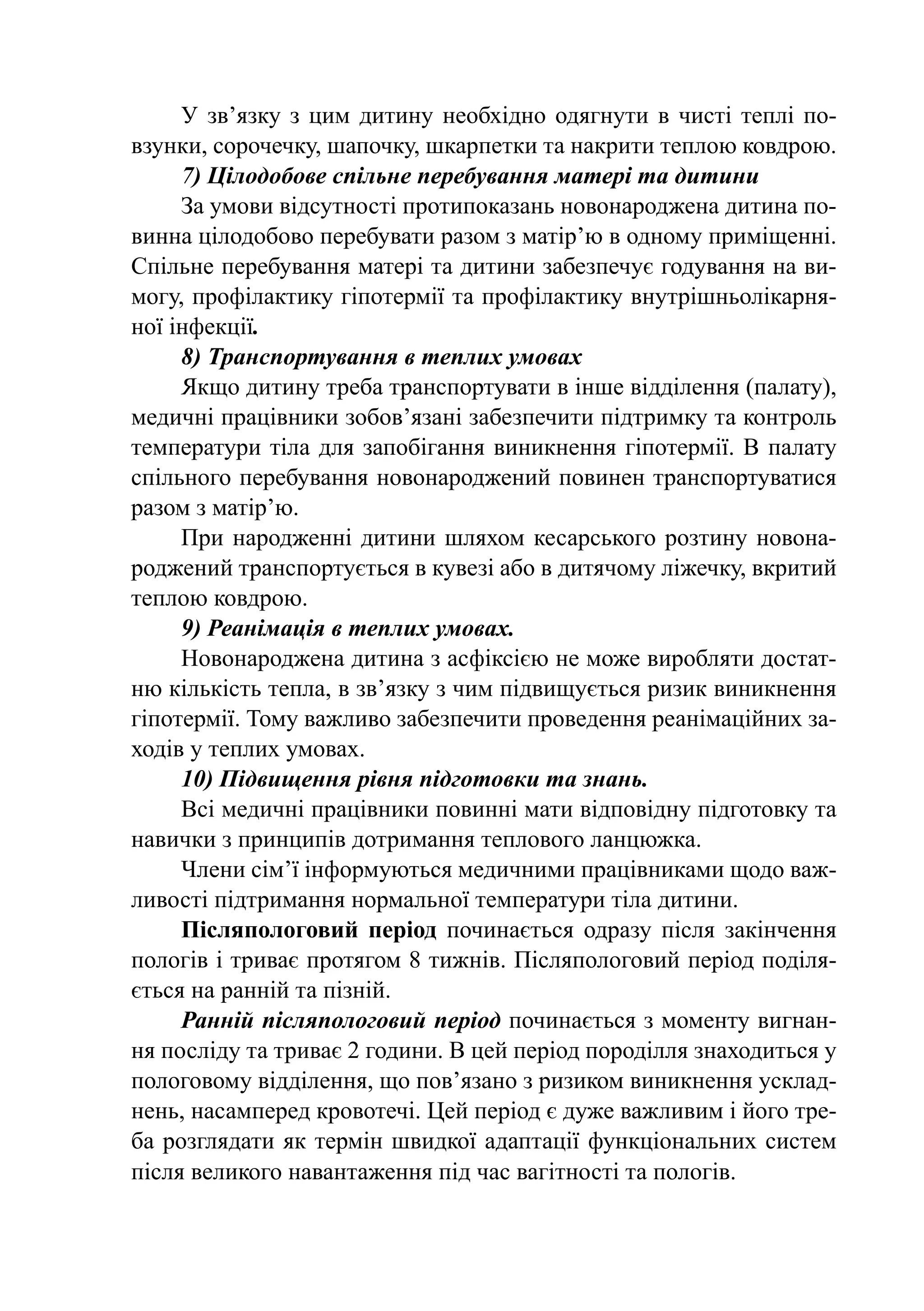 У зв’язку з цим дитину необхідно одягнути в чисті теплі по-
взунки, сорочечку, шапочку, шкарпетки та накрити теплою ковдрою.
     7) Цілодобове спільне перебування матері та дитини
     За умови відсутності протипоказань новонароджена дитина по-
винна цілодобово перебувати разом з матір’ю в одному приміщенні.
Спільне перебування матері та дитини забезпечує годування на ви-
могу, профілактику гіпотермії та профілактику внутрішньолікарня-
ної інфекції.
     8) Транспортування в теплих умовах
     Якщо дитину треба транспортувати в інше відділення (палату),
медичні працівники зобов’язані забезпечити підтримку та контроль
температури тіла для запобігання виникнення гіпотермії. В палату
спільного перебування новонароджений повинен транспортуватися
разом з матір’ю.
     При народженні дитини шляхом кесарського розтину новона-
роджений транспортується в кувезі або в дитячому ліжечку, вкритий
теплою ковдрою.
     9) Реанімація в теплих умовах.
     Новонароджена дитина з асфіксією не може виробляти достат-
ню кількість тепла, в зв’язку з чим підвищується ризик виникнення
гіпотермії. Тому важливо забезпечити проведення реанімаційних за-
ходів у теплих умовах.
     10) Підвищення рівня підготовки та знань.
     Всі медичні працівники повинні мати відповідну підготовку та
навички з принципів дотримання теплового ланцюжка.
     Члени сім’ї інформуються медичними працівниками щодо важ-
ливості підтримання нормальної температури тіла дитини.
     Післяпологовий період починається одразу після закінчення
пологів і триває протягом 8 тижнів. Післяпологовий період поділя-
ється на ранній та пізній.
     Ранній післяпологовий період починається з моменту вигнан-
ня посліду та триває 2 години. В цей період породілля знаходиться у
пологовому відділення, що пов’язано з ризиком виникнення усклад-
нень, насамперед кровотечі. Цей період є дуже важливим і його тре-
ба розглядати як термін швидкої адаптації функціональних систем
після великого навантаження під час вагітності та пологів.
 
