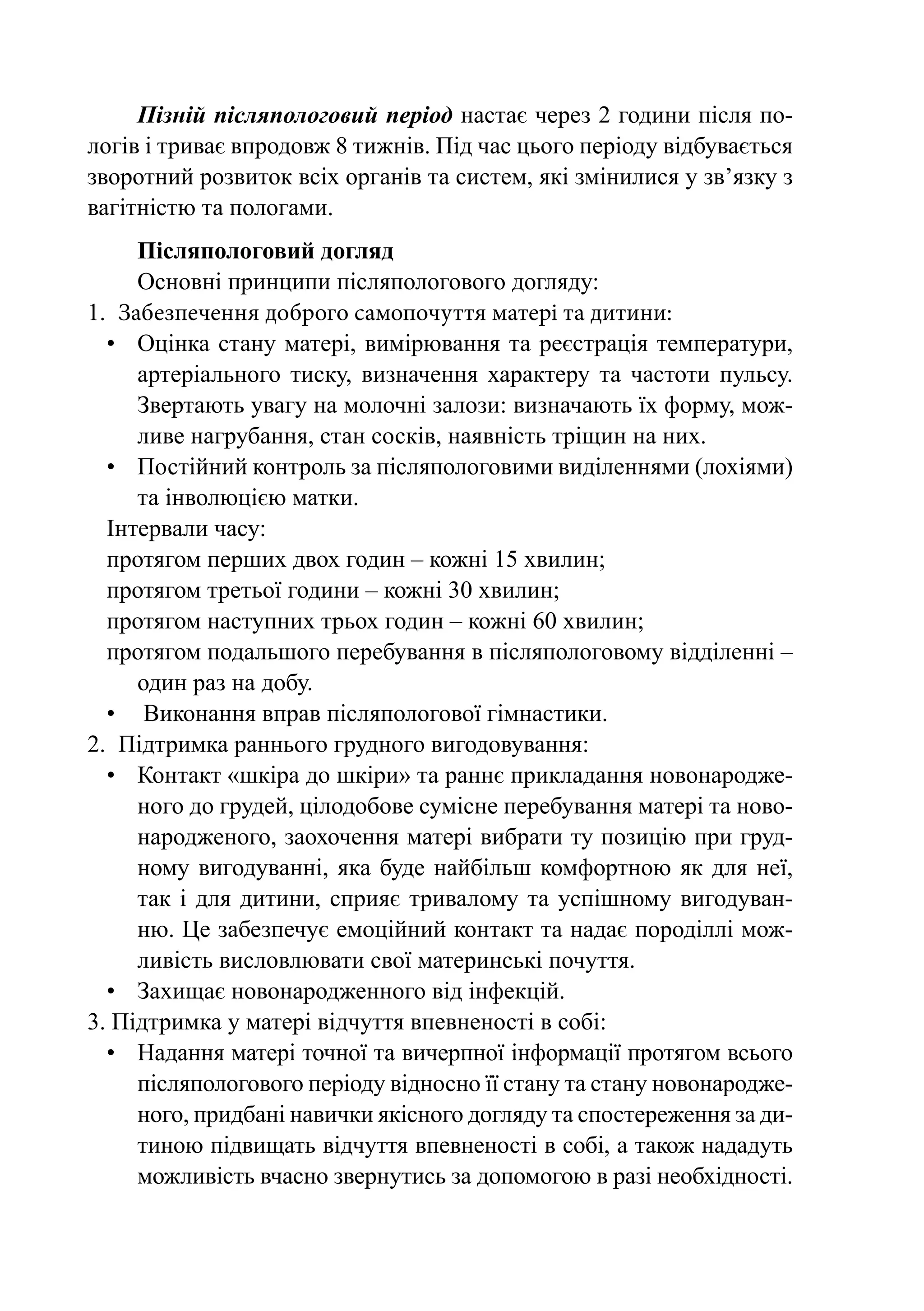 Пізній післяпологовий період настає через 2 години після по-
логів і триває впродовж 8 тижнів. Під час цього періоду відбувається
зворотний розвиток всіх органів та систем, які змінилися у зв’язку з
вагітністю та пологами.
      Післяпологовий догляд
      Основні принципи післяпологового догляду:
1.	 Забезпечення доброго самопочуття матері та дитини:
  •	 Оцінка стану матері, вимірювання та реєстрація температури,
      артеріального тиску, визначення характеру та частоти пульсу.
      Звертають увагу на молочні залози: визначають їх форму, мож-
      ливе нагрубання, стан сосків, наявність тріщин на них.
  •	 Постійний контроль за післяпологовими виділеннями (лохіями)
      та інволюцією матки.
  Інтервали часу:
  протягом перших двох годин – кожні 15 хвилин;
  протягом третьої години – кожні 30 хвилин;
  протягом наступних трьох годин – кожні 60 хвилин;
  протягом подальшого перебування в післяпологовому відділенні –
      один раз на добу.
  •	 Виконання вправ післяпологової гімнастики.
2.	 Підтримка раннього грудного вигодовування:
  •	 Контакт «шкіра до шкіри» та раннє прикладання новонародже-
      ного до грудей, цілодобове сумісне перебування матері та ново-
      народженого, заохочення матері вибрати ту позицію при груд-
      ному вигодуванні, яка буде найбільш комфортною як для неї,
      так і для дитини, сприяє тривалому та успішному вигодуван-
      ню. Це забезпечує емоційний контакт та надає породіллі мож-
      ливість висловлювати свої материнські почуття.
  •	 Захищає новонародженного від інфекцій.
3. Підтримка у матері відчуття впевненості в собі:
  •	 Надання матері точної та вичерпної інформації протягом всього
      післяпологового періоду відносно її стану та стану новонародже-
      ного, придбані навички якісного догляду та спостереження за ди-
      тиною підвищать відчуття впевненості в собі, а також нададуть
      можливість вчасно звернутись за допомогою в разі необхідності.
 