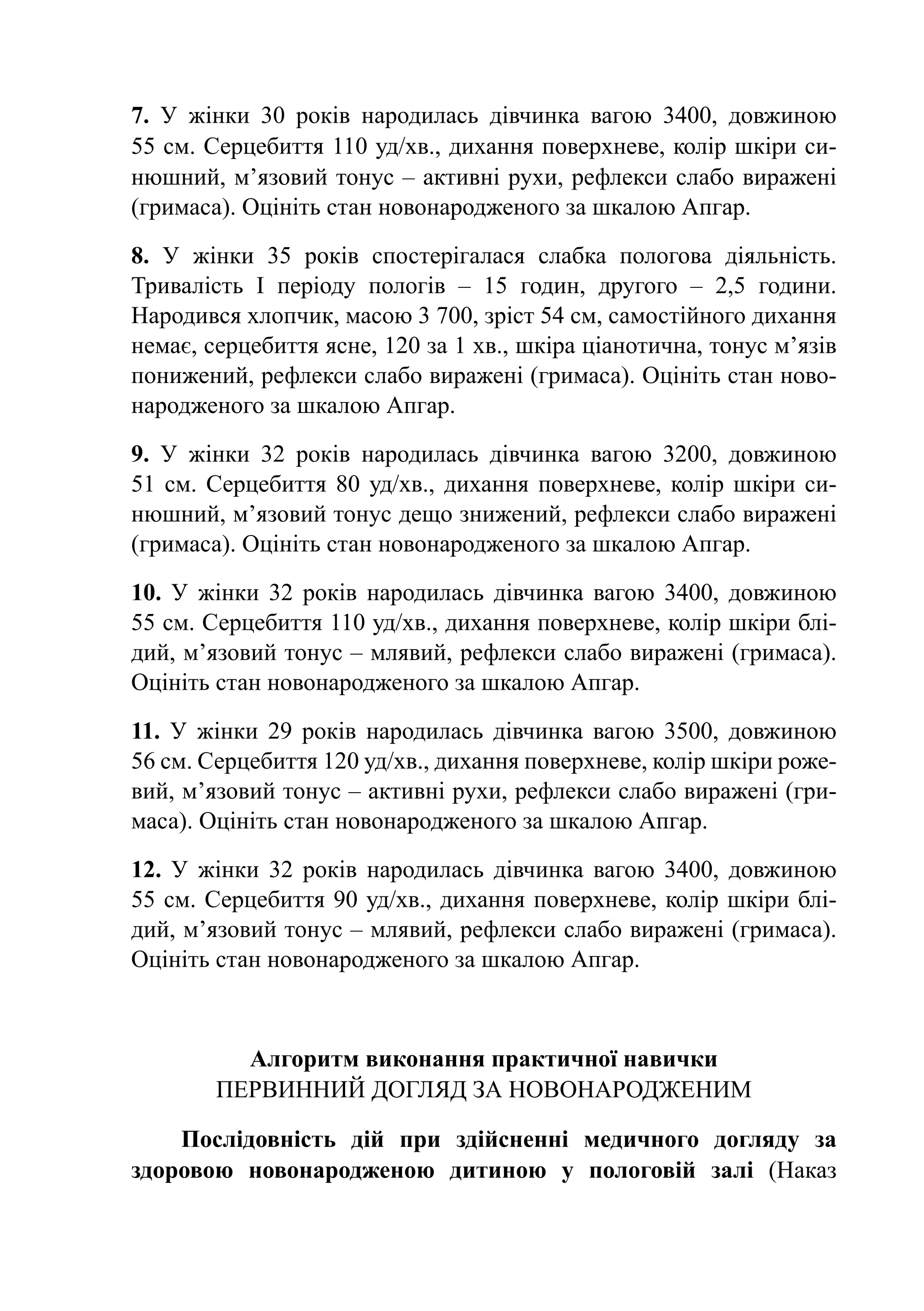 7. У жінки 30 років народилась дівчинка вагою 3400, довжиною
55 см. Серцебиття 110 уд/хв., дихання поверхневе, колір шкіри си-
нюшний, м’язовий тонус – активні рухи, рефлекси слабо виражені
(гримаса). Оцініть стан новонародженого за шкалою Апгар.

8. У жінки 35 років спостерігалася слабка пологова діяльність.
Тривалість І періоду пологів  – 15 годин, другого  – 2,5 години.
Народився хлопчик, масою 3 700, зріст 54 см, самостійного дихання
немає, серцебиття ясне, 120 за 1 хв., шкіра ціанотична, тонус м’язів
понижений, рефлекси слабо виражені (гримаса). Оцініть стан ново-
народженого за шкалою Апгар.

9. У жінки 32 років народилась дівчинка вагою 3200, довжиною
51  см. Серцебиття 80 уд/хв., дихання поверхневе, колір шкіри си-
нюшний, м’язовий тонус дещо знижений, рефлекси слабо виражені
(гримаса). Оцініть стан новонародженого за шкалою Апгар.

10. У жінки 32 років народилась дівчинка вагою 3400, довжиною
55 см. Серцебиття 110 уд/хв., дихання поверхневе, колір шкіри блі-
дий, м’язовий тонус – млявий, рефлекси слабо виражені (гримаса).
Оцініть стан новонародженого за шкалою Апгар.

11. У жінки 29 років народилась дівчинка вагою 3500, довжиною
56 см. Серцебиття 120 уд/хв., дихання поверхневе, колір шкіри роже-
вий, м’язовий тонус – активні рухи, рефлекси слабо виражені (гри-
маса). Оцініть стан новонародженого за шкалою Апгар.

12. У жінки 32 років народилась дівчинка вагою 3400, довжиною
55 см. Серцебиття 90 уд/хв., дихання поверхневе, колір шкіри блі-
дий, м’язовий тонус – млявий, рефлекси слабо виражені (гримаса).
Оцініть стан новонародженого за шкалою Апгар.



          Алгоритм виконання практичної навички
        Первинний догляд за новонародженим

    Послідовність дій при здійсненні медичного догляду за
здоровою новонародженою дитиною у пологовій залі (Наказ
 