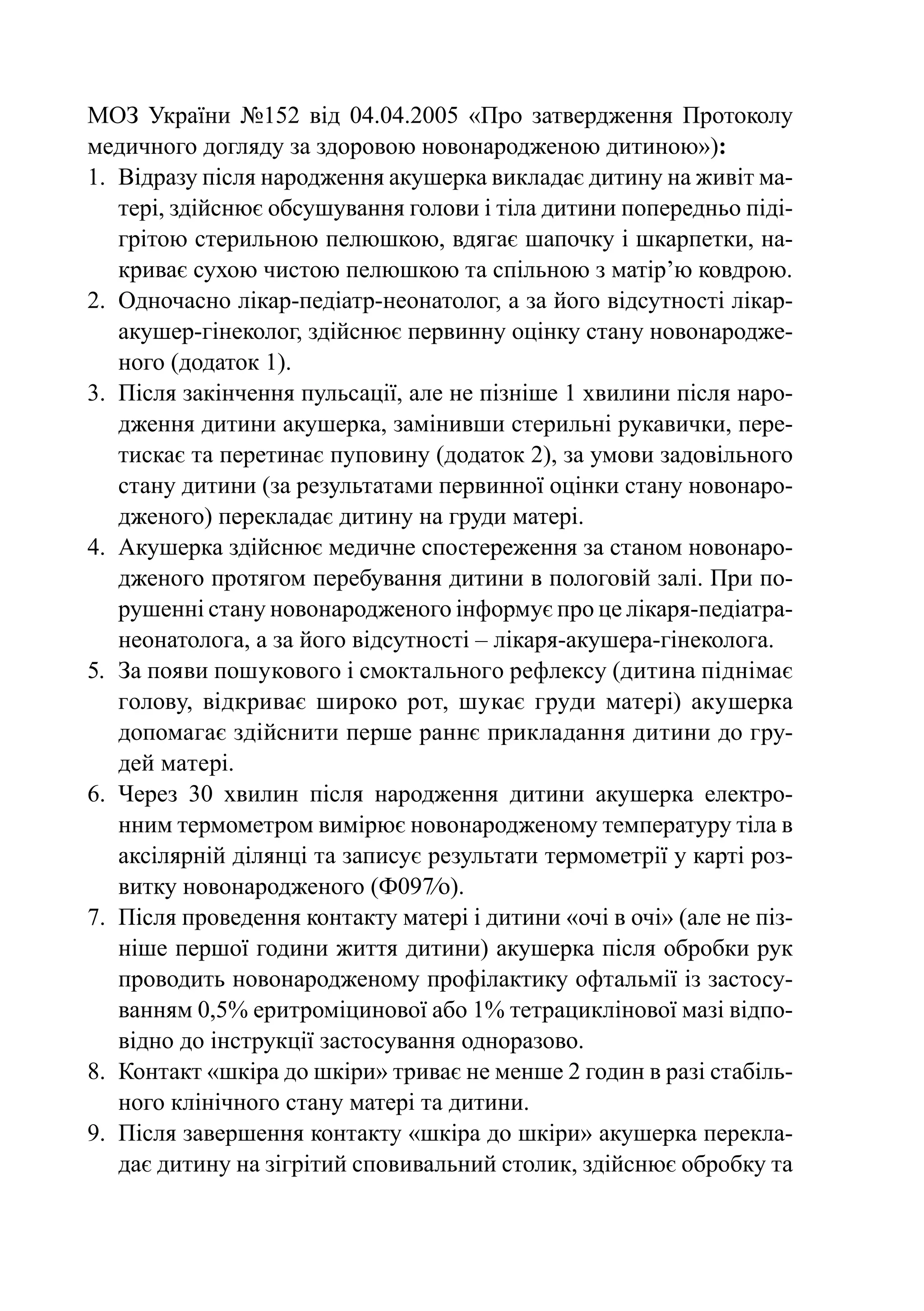 МОЗ  України №152 від 04.04.2005 «Про затвердження Протоколу
медичного догляду за здоровою новонародженою дитиною»):
1.	 Відразу після народження акушерка викладає дитину на живіт ма-
    тері, здійснює обсушування голови і тіла дитини попередньо піді-
    грітою стерильною пелюшкою, вдягає шапочку і шкарпетки, на-
    криває сухою чистою пелюшкою та спільною з матір’ю ковдрою.
2.	 Одночасно лікар-педіатр-неонатолог, а за його відсутності лікар-
    акушер-гінеколог, здійснює первинну оцінку стану новонародже-
    ного (додаток 1).
3.	 Після закінчення пульсації, але не пізніше 1 хвилини після наро-
    дження дитини акушерка, замінивши стерильні рукавички, пере-
    тискає та перетинає пуповину (додаток 2), за умови задовільного
    стану дитини (за результатами первинної оцінки стану новонаро-
    дженого) перекладає дитину на груди матері.
4.	 Акушерка здійснює медичне спостереження за станом новонаро-
    дженого протягом перебування дитини в пологовій залі. При по-
    рушенні стану новонародженого інформує про це лікаря-педіатра-
    неонатолога, а за його відсутності – лікаря-акушера-гінеколога.
5.	 За появи пошукового і смоктального рефлексу (дитина піднімає
    голову, відкриває широко рот, шукає груди матері) акушерка
    допомагає здійснити перше раннє прикладання дитини до гру-
    дей матері.
6.	 Через 30 хвилин після народження дитини акушерка електро-
    нним термометром вимірює новонародженому температуру тіла в
    аксілярній ділянці та записує результати термометрії у карті роз-
    витку новонародженого (Ф097⁄о).
7.	 Після проведення контакту матері і дитини «очі в очі» (але не піз-
    ніше першої години життя дитини) акушерка після обробки рук
    проводить новонародженому профілактику офтальмії із застосу-
    ванням 0,5% еритроміцинової або 1% тетрациклінової мазі відпо-
    відно до інструкції застосування одноразово.
8.	 Контакт «шкіра до шкіри» триває не менше 2 годин в разі стабіль-
    ного клінічного стану матері та дитини.
9.	 Після завершення контакту «шкіра до шкіри» акушерка перекла-
    дає дитину на зігрітий сповивальний столик, здійснює обробку та
 