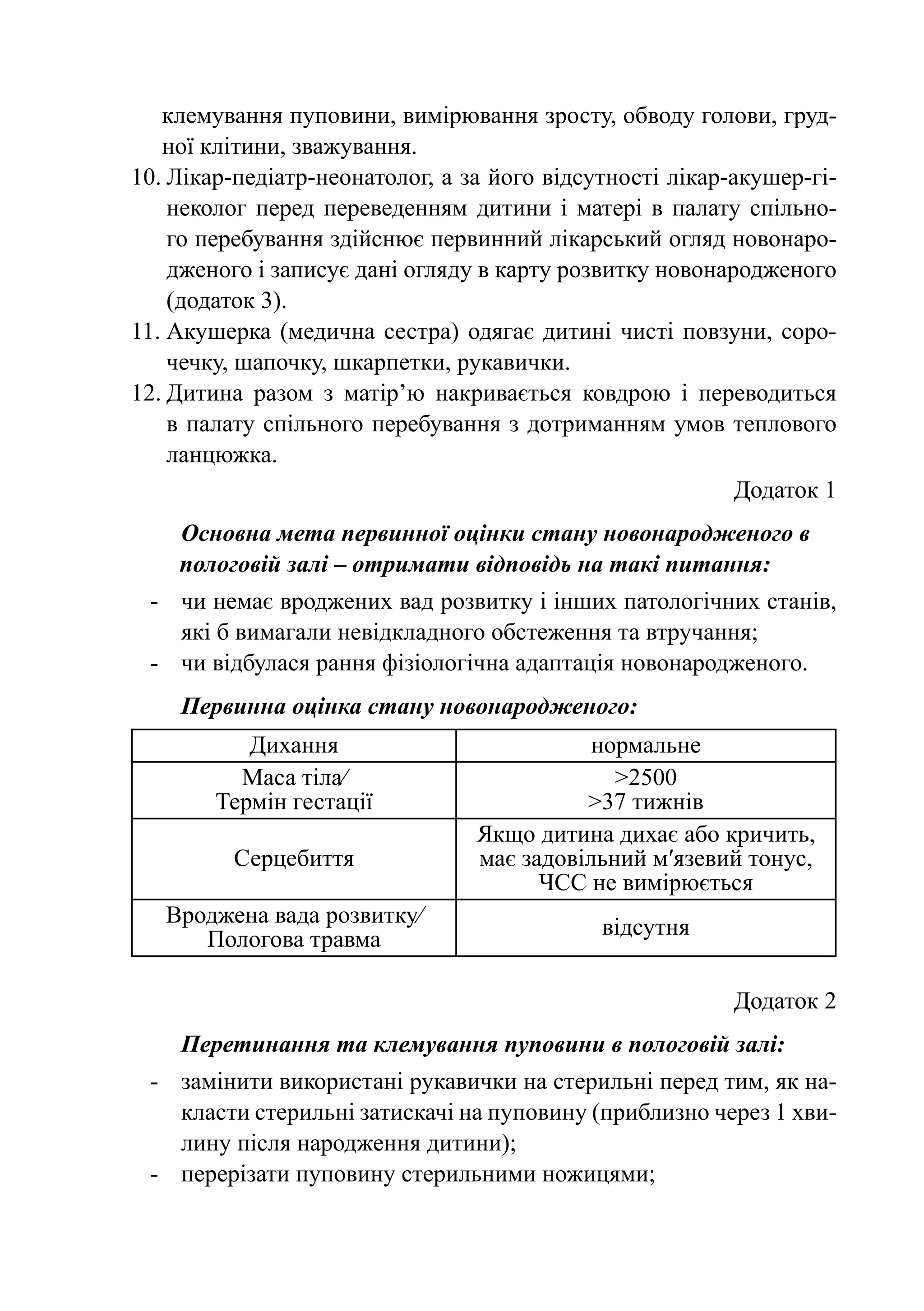 клемування пуповини, вимірювання зросту, обводу голови, груд-
   ної клітини, зважування.
10.	Лікар-педіатр-неонатолог, а за його відсутності лікар-акушер-гі-
    неколог перед переведенням дитини і матері в палату спільно-
    го перебування здійснює первинний лікарський огляд новонаро-
    дженого і записує дані огляду в карту розвитку новонародженого
    (додаток 3).
11.	Акушерка (медична сестра) одягає дитині чисті повзуни, соро-
    чечку, шапочку, шкарпетки, рукавички.
12.	Дитина разом з матір’ю накривається ковдрою і переводиться
    в палату спільного перебування з дотриманням умов теплового
    ланцюжка.
                                                           Додаток 1
    Основна мета первинної оцінки стану новонародженого в
    пологовій залі – отримати відповідь на такі питання:
 -	 чи немає вроджених вад розвитку і інших патологічних станів,
    які б вимагали невідкладного обстеження та втручання;
 -	 чи відбулася рання фізіологічна адаптація новонародженого.
    Первинна оцінка стану новонародженого:
           Дихання                          нормальне
          Маса тіла⁄                          >2500
        Термін гестації                    >37 тижнів
                                 Якщо дитина дихає або кричить,
         Серцебиття              має задовільний м′язевий тонус,
                                       ЧСС не вимірюється
   Вроджена вада розвитку⁄                   відсутня
      Пологова травма

                                                          Додаток 2
    Перетинання та клемування пуповини в пологовій залі:
 -	 замінити використані рукавички на стерильні перед тим, як на-
    класти стерильні затискачі на пуповину (приблизно через 1 хви-
    лину після народження дитини);
 -	 перерізати пуповину стерильними ножицями;
 