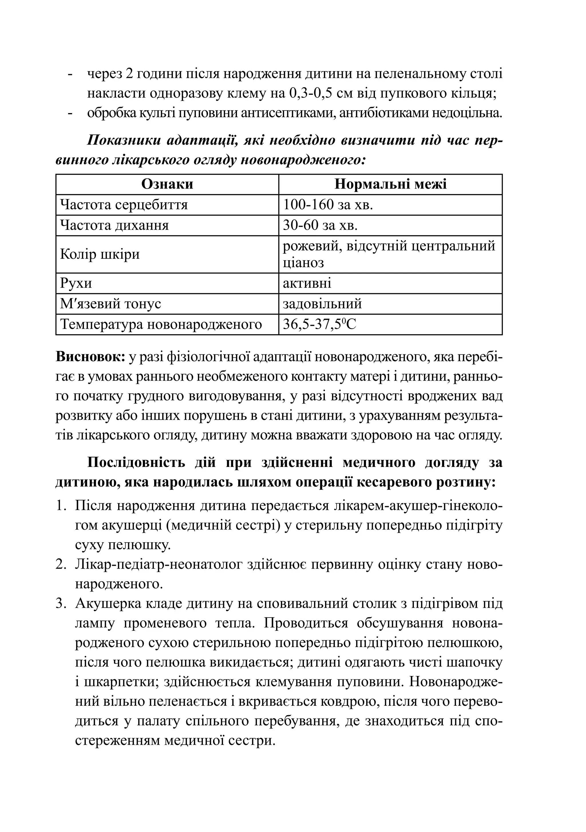 -	 через 2 години після народження дитини на пеленальному столі
    накласти одноразову клему на 0,3-0,5 см від пупкового кільця;
 -	 обробка культі пуповини антисептиками, антибіотиками недоцільна.
    Показники адаптації, які необхідно визначити під час пер­
винного лікарського огляду новонародженого:
            Ознаки                         Нормальні межі
Частота серцебиття                 100-160 за хв.
Частота дихання                    30-60 за хв.
                                   рожевий, відсутній центральний
Колір шкіри
                                   ціаноз
Рухи                               активні
М′язевий тонус                     задовільний
Температура новонародженого        36,5-37,50С

Висновок: у разі фізіологічної адаптації новонародженого, яка перебі-
гає в умовах раннього необмеженого контакту матері і дитини, ранньо-
го початку грудного вигодовування, у разі відсутності вроджених вад
розвитку або інших порушень в стані дитини, з урахуванням результа-
тів лікарського огляду, дитину можна вважати здоровою на час огляду.
    Послідовність дій при здійсненні медичного догляду за
дитиною, яка народилась шляхом операції кесаревого розтину:
1.	 Після народження дитина передається лікарем-акушер-гінеколо-
    гом акушерці (медичній сестрі) у стерильну попередньо підігріту
    суху пелюшку.
2.	 Лікар-педіатр-неонатолог здійснює первинну оцінку стану ново-
    народженого.
3.	 Акушерка кладе дитину на сповивальний столик з підігрівом під
    лампу променевого тепла. Проводиться обсушування новона­
    родженого сухою стерильною попередньо підігрітою пелюшкою,
    після чого пелюшка викидається; дитині одягають чисті шапочку
    і шкарпетки; здійснюється клемування пуповини. Ново­ ародже­
                                                           н
    ний вільно пеленається і вкривається ковдрою, після чого перево-
    диться у палату спільного перебування, де знаходиться під спо-
    стереженням медичної сестри.
 