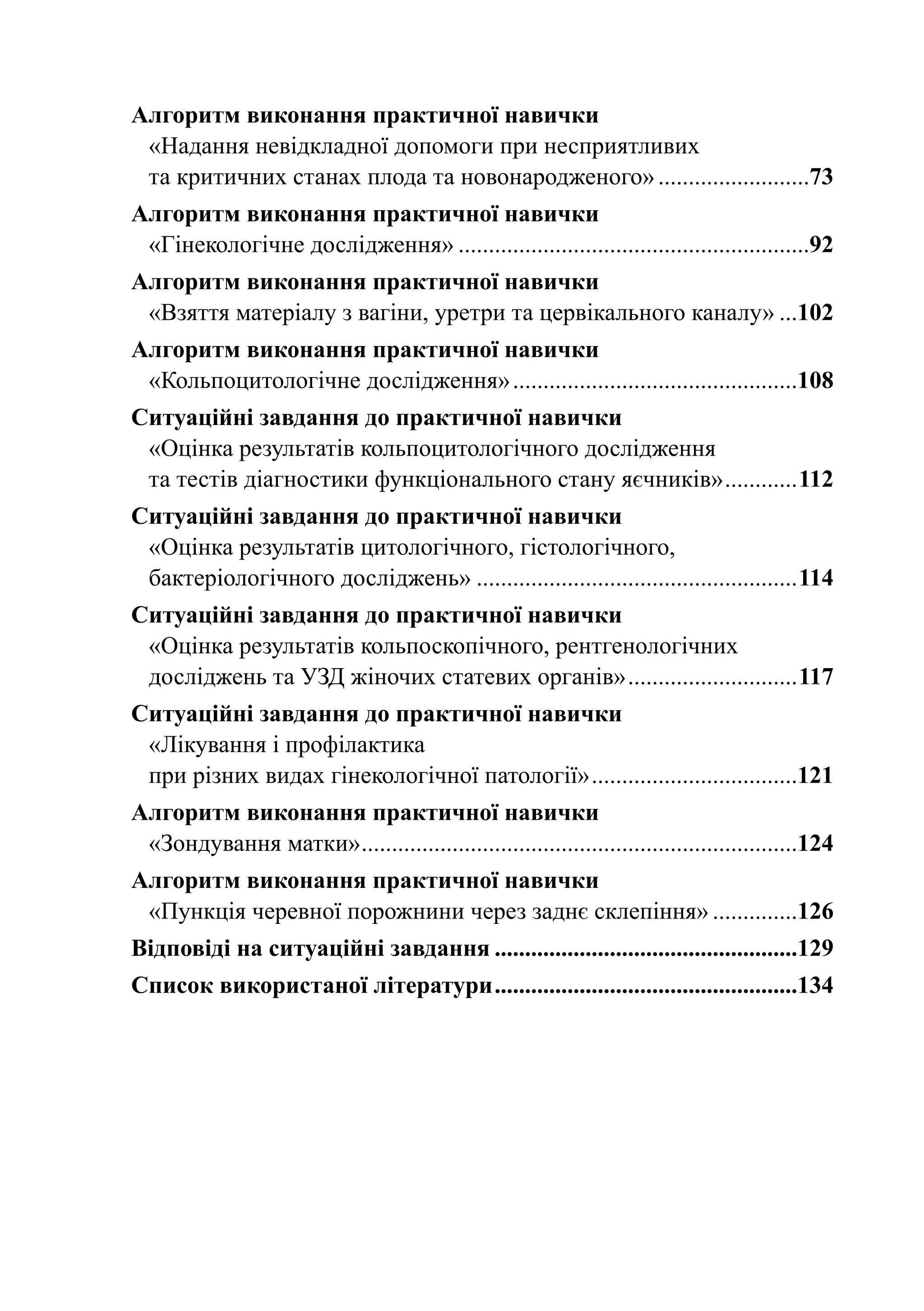 Алгоритм виконання практичної навички
 «Надання невідкладної допомоги при несприятливих
 та критичних станах плода та новонародженого»..........................73
Алгоритм виконання практичної навички
 «Гінекологічне дослідження»...........................................................92
Алгоритм виконання практичної навички
 «Взяття матеріалу з вагіни, уретри та цервікального каналу»....102
Алгоритм виконання практичної навички
 «Кольпоцитологічне дослідження»................................................108
Ситуаційні завдання до практичної навички
 «Оцінка результатів кольпоцитологічного дослідження
 та тестів діагностики функціонального стану яєчників».............112
Ситуаційні завдання до практичної навички
 «Оцінка результатів цитологічного, гістологічного,
 бактеріологічного досліджень»......................................................114
Ситуаційні завдання до практичної навички
 «Оцінка результатів кольпоскопічного, рентгенологічних
 досліджень та УЗД жіночих статевих органів».............................117
Ситуаційні завдання до практичної навички
 «Лікування і профілактика
 при різних видах гінекологічної патології»...................................121
Алгоритм виконання практичної навички
 «Зондування матки». .......................................................................124
                   .
Алгоритм виконання практичної навички
 «Пункція черевної порожнини через заднє склепіння»...............126
Відповіді на ситуаційні завдання...................................................129
Список використаної літератури...................................................134
 
