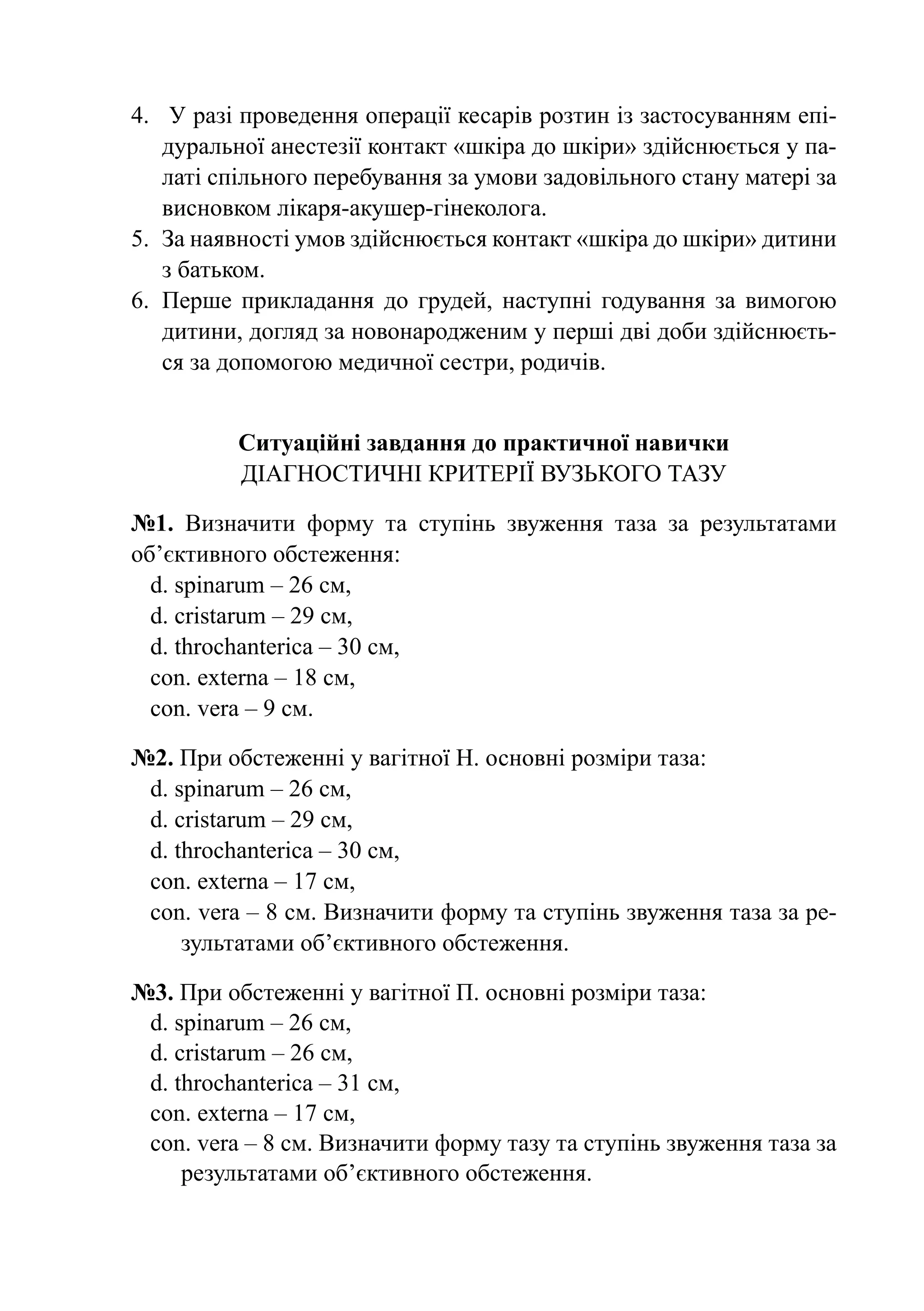 4.	 У разі проведення операції кесарів розтин із застосуванням епі-
    дуральної анестезії контакт «шкіра до шкіри» здійснюється у па-
    латі спільного перебування за умови задовільного стану матері за
    висновком лікаря-акушер-гінеколога.
5.	 За наявності умов здійснюється контакт «шкіра до шкіри» дитини
    з батьком.
6.	 Перше прикладання до грудей, наступні годування за вимогою
    дитини, догляд за новонародженим у перші дві доби здійснюєть-
    ся за допомогою медичної сестри, родичів.


          Ситуаційні завдання до практичної навички
          Діагностичні критерії вузького тазу

№1. Визначити форму та ступінь звуження таза за результатами
об’єктивного обстеження:
  d. spinarum – 26 cм,
  d. cristarum – 29 cм,
  d. throchanterica – 30 cм,
  con. externa – 18 cм,
  con. vera – 9 cм.

№2. При обстеженні у вагітної Н. основні розміри таза:
 d. spinarum – 26 cм,
 d. cristarum – 29 cм,
 d. throchanterica – 30 cм,
 con. externa – 17 cм,
 con. vera – 8 cм. Визначити форму та ступінь звуження таза за ре-
     зультатами об’єктивного обстеження.

№3. При обстеженні у вагітної П. основні розміри таза:
 d. spinarum – 26 cм,
 d. cristarum – 26 cм,
 d. throchanterica – 31 cм,
 con. externa – 17 cм,
 con. vera – 8 cм. Визначити форму тазу та ступінь звуження таза за
     результатами об’єктивного обстеження.
 