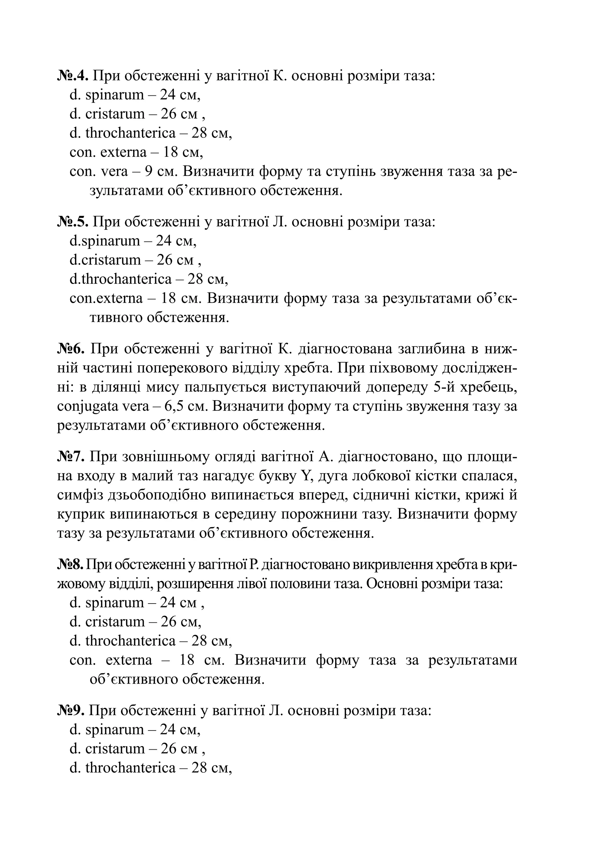 №.4. При обстеженні у вагітної К. основні розміри таза:
 d. spinarum – 24 cм,
 d. cristarum – 26 cм ,
 d. throchanterica – 28 cм,
 con. externa – 18 cм,
 con. vera – 9 cм. Визначити форму та ступінь звуження таза за ре-
     зультатами об’єктивного обстеження.
№.5. При обстеженні у вагітної Л. основні розміри таза:
 d.spinarum – 24 cм,
 d.cristarum – 26 cм ,
 d.throchanterica – 28 cм,
 con.externa – 18 cм. Визначити форму таза за результатами об’єк­
    тивного обстеження.
№6. При обстеженні у вагітної К. діагностована заглибина в ниж-
ній частині поперекового відділу хребта. При піхвовому досліджен-
ні: в ділянці мису пальпується виступаючий допереду 5-й хребець,
conjugata vera – 6,5 cм. Визначити форму та ступінь звуження тазу за
результатами об’єктивного обстеження.
№7. При зовнішньому огляді вагітної А. діагностовано, що площи-
на входу в малий таз нагадує букву Y, дуга лобкової кістки спалася,
симфіз дзьобоподібно випинається вперед, сідничні кістки, крижі й
куприк випинаються в середину порожнини тазу. Визначити форму
тазу за результатами об’єктивного обстеження.
№8. При обстеженні у вагітної Р. діагностовано викривлення хребта в кри-
жовому відділі, розширення лівої половини таза. Основні розміри таза:
 d. spinarum – 24 cм ,
 d. cristarum – 26 cм,
 d. throchanterica – 28 cм,
 con. externa  – 18 cм. Визначити форму таза за результатами
     об’єктивного обстеження.
№9. При обстеженні у вагітної Л. основні розміри таза:
 d. spinarum – 24 cм,
 d. cristarum – 26 cм ,
 d. throchanterica – 28 cм,
 