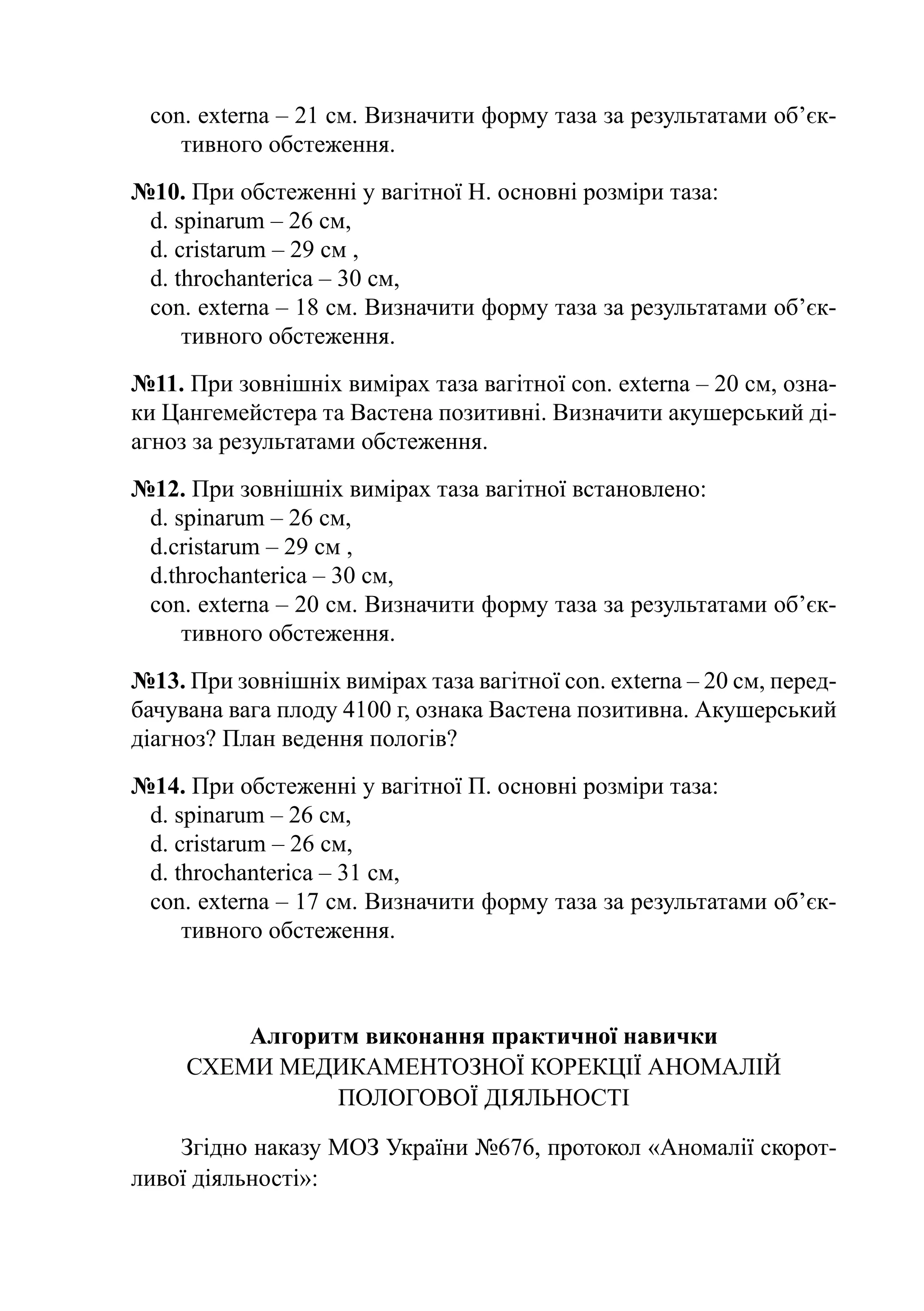 con. externa – 21 cм. Визначити форму таза за результатами об’єк­
    тивного обстеження.
№10. При обстеженні у вагітної Н. основні розміри таза:
 d. spinarum – 26 cм,
 d. cristarum – 29 cм ,
 d. throchanterica – 30 cм,
 con. externa – 18 cм. Визначити форму таза за результатами об’єк­
     тив­ ого обстеження.
         н
№11. При зовнішніх вимірах таза вагітної con. externa – 20 cм, озна-
ки Цангемейстера та Вастена позитивні. Визначити акушерський ді-
агноз за результатами обстеження.
№12. При зовнішніх вимірах таза вагітної встановлено:
 d. spinarum – 26 cм,
 d.cristarum – 29 cм ,
 d.throchanterica – 30 cм,
 con. externa – 20 cм. Визначити форму таза за результатами об’єк­
     тивного обстеження.
№13. При зовнішніх вимірах таза вагітної con. еxterna – 20 cм, перед-
бачувана вага плоду 4100 г, ознака Вастена позитивна. Акушерський
діагноз? План ведення пологів?
№14. При обстеженні у вагітної П. основні розміри таза:
 d. spinarum – 26 cм,
 d. cristarum – 26 cм,
 d. throchanterica – 31 cм,
 con. externa – 17 cм. Визначити форму таза за результатами об’єк­
     тив­ ого обстеження.
         н



         Алгоритм виконання практичної навички
     Схеми медикаментозної корекції аномалій
                пологової діяльності

    Згідно наказу МОЗ України №676, протокол «Аномалії скорот-
ливої діяльності»:
 