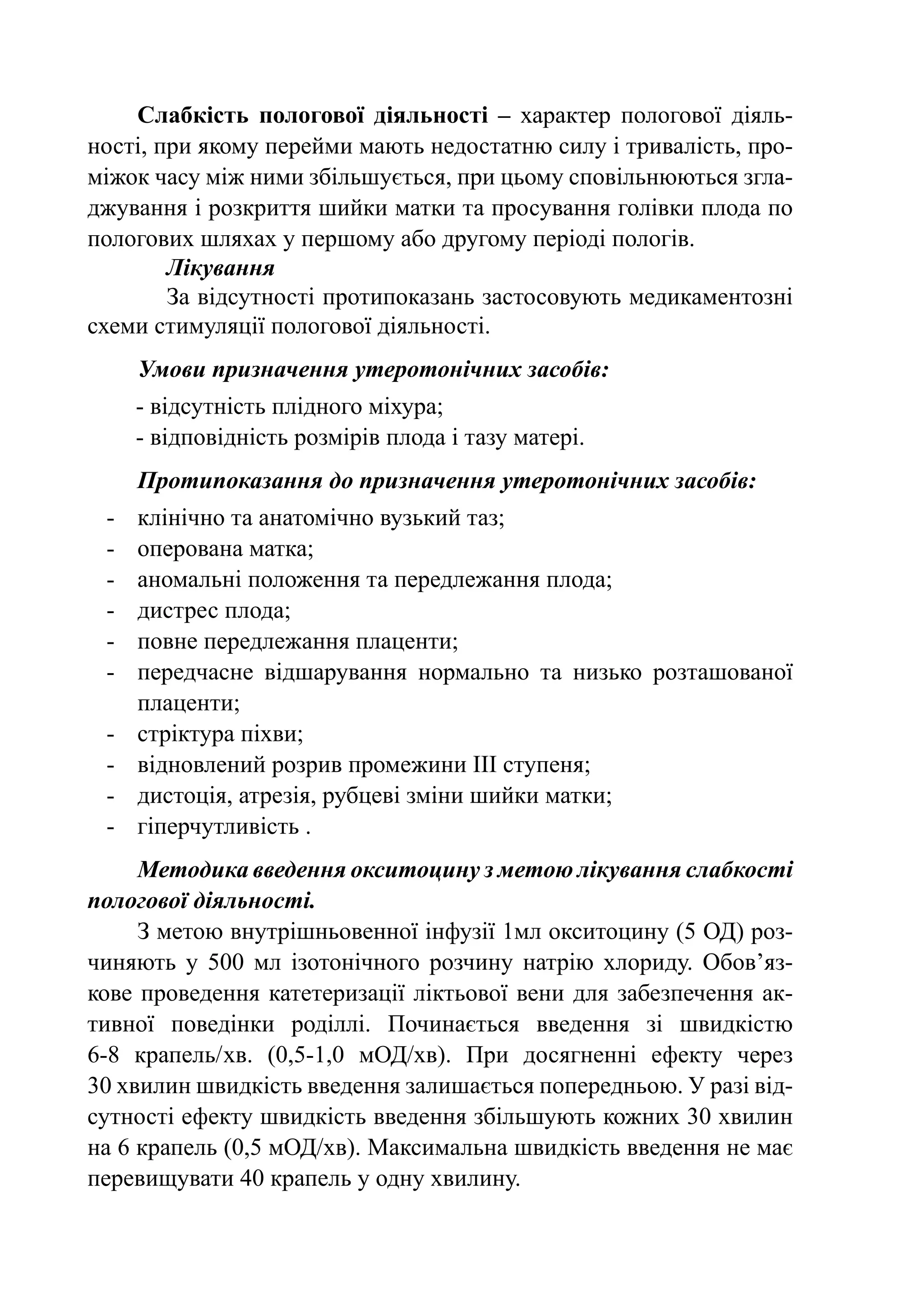 Слабкість пологової діяльності  – характер пологової діяль-
ності, при якому перейми мають недостатню силу і тривалість, про-
міжок часу між ними збільшується, при цьому сповільнюються згла-
джування і розкриття шийки матки та просування голівки плода по
пологових шляхах у першому або другому періоді пологів.
        Лікування
        За відсутності протипоказань застосовують медикаментозні
схеми стимуляції пологової діяльності.
      Умови призначення утеротонічних засобів:
      - відсутність плідного міхура;
      - відповідність розмірів плода і тазу матері.
      Протипоказання до призначення утеротонічних засобів:
 -	   клінічно та анатомічно вузький таз;
 -	   оперована матка;
 -	   аномальні положення та передлежання плода;
 -	   дистрес плода;
 -	   повне передлежання плаценти;
 -	   передчасне відшарування нормально та низько розташованої
      плаценти;
 -	   стріктура піхви;
 -	   відновлений розрив промежини III ступеня;
 -	   дистоція, атрезія, рубцеві зміни шийки матки;
 -	   гіперчутливість .
      Методика введення окситоцину з метою лікування слабкості
пологової діяльності.
      З метою внутрішньовенної інфузії 1мл окситоцину (5 ОД) роз-
чиняють у 500 мл ізотонічного розчину натрію хлориду. Обов’яз­
ко­ е проведення катетеризації ліктьової вени для забезпечення ак-
   в
тивної поведінки роділлі. Починається введення зі швидкістю
6 крапель/  в. (0,5-1,0 мОД/хв). При досягненні ефекту через
­ -8 ­       х
30 хвилин швидкість введення залишається попередньою. У разі від-
сутності ефекту швидкість введення збільшують кожних 30 хвилин
на 6 крапель (0,5 мОД/хв). Максимальна швидкість введення не має
перевищувати 40 крапель у одну хвилину.
 