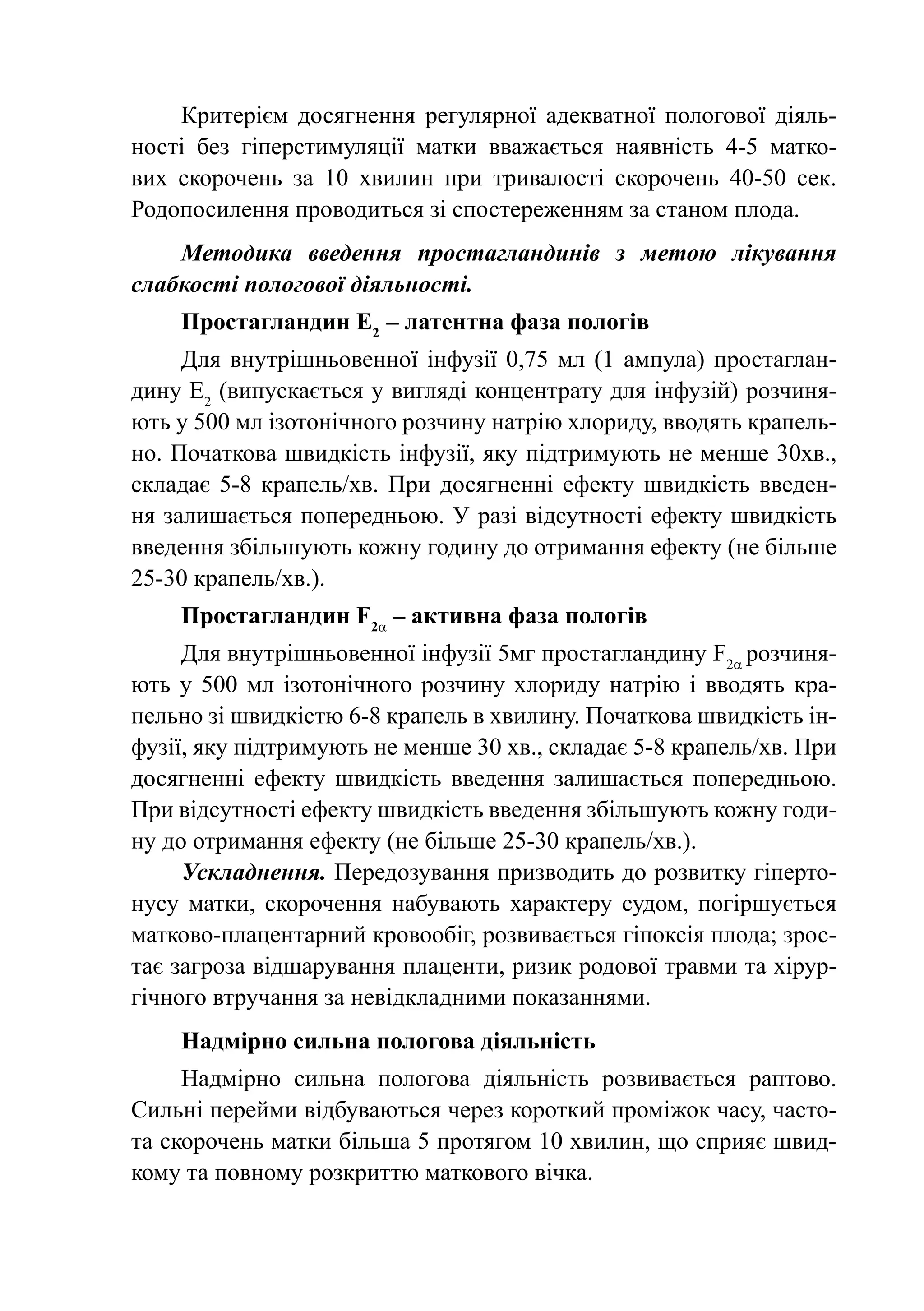Критерієм досягнення регулярної адекватної пологової діяль-
ності без гіперстимуляції матки вважається наявність 4-5 матко-
вих скорочень за 10 хвилин при тривалості скорочень 40-50 сек.
Родопосилення проводиться зі спостереженням за станом плода.
    Методика введення простагландинів з метою лікування
слабкості пологової діяльності.
    Простагландин Е2  – латентна фаза пологів
     Для внутрішньовенної інфузії 0,75  мл (1 ампула) простаглан-
дину Е2 (випускається у вигляді концентрату для інфузій) розчиня-
ють у 500 мл ізотонічного розчину натрію хлориду, вводять крапель-
но. Початкова швидкість інфузії, яку підтримують не менше 30хв.,
складає 5-8 крапель/хв. При досягненні ефекту швидкість введен-
ня залишається попередньою. У разі відсутності ефекту швидкість
введення збільшують кожну годину до отримання ефекту (не більше
25-30 крапель/хв.).
    Простагландин F2a – активна фаза пологів
     Для внутрішньовенної інфузії 5мг простагландину F2a розчиня-
ють у 500 мл ізотонічного розчину хлориду натрію і вводять кра-
пельно зі швидкістю 6-8 крапель в хвилину. Початкова швидкість ін-
фузії, яку підтримують не менше 30 хв., складає 5-8 крапель/хв. При
досягненні ефекту швидкість введення залишається попередньою.
При відсутності ефекту швидкість введення збільшують кожну годи-
ну до отримання ефекту (не більше 25-30 крапель/хв.).
     Ускладнення. Передозування призводить до розвитку гіперто-
нусу матки, скорочення набувають характеру судом, погіршується
матково-плацентарний кровообіг, розвивається гіпоксія плода; зрос-
тає загроза відшарування плаценти, ризик родової травми та хірур-
гічного втручання за невідкладними показаннями.
    Надмірно сильна пологова діяльність
     Надмірно сильна пологова діяльність розвивається раптово.
Сильні перейми відбуваються через короткий проміжок часу, часто-
та скорочень матки більша 5 протягом 10 хвилин, що сприяє швид-
кому та повному розкриттю маткового вічка.
 