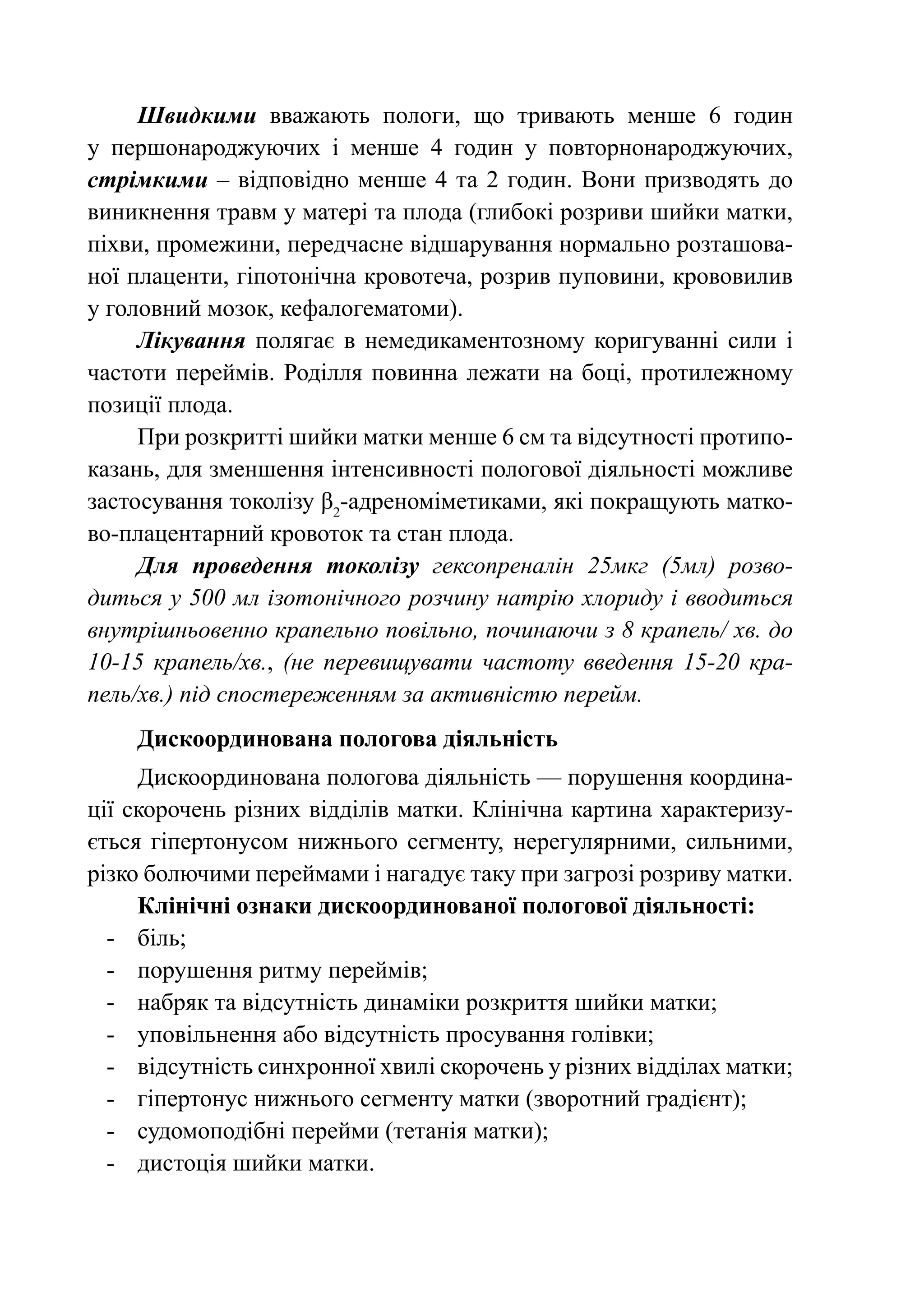 Швидкими вважають пологи, що тривають менше 6 годин
у першонароджуючих і менше 4 годин у повторнонароджуючих,
стрімкими – відповідно менше 4 та 2 годин. Вони призводять до
виникнення травм у матері та плода (глибокі розриви шийки матки,
піхви, промежини, передчасне відшарування нормально розташова-
ної плаценти, гіпотонічна кровотеча, розрив пуповини, крововилив
у головний мозок, кефалогематоми).
     Лікування полягає в немедикаментозному коригуванні сили і
частоти переймів. Роділля повинна лежати на боці, протилежному
позиції плода.
     При розкритті шийки матки менше 6 см та відсутності протипо-
казань, для зменшення інтенсивності пологової діяльності можливе
застосування токолізу β2-адреноміметиками, які покращують матко-
во-плацентарний кровоток та стан плода.
     Для проведення токолізу гексопреналін 25мкг (5мл) розво-
диться у 500 мл ізотонічного розчину натрію хлориду і вводиться
внутрішньовенно крапельно повільно, починаючи з 8 крапель/ хв. до
10-15 крапель/хв., (не перевищувати частоту введення 15-20 кра-
пель/хв.) під спостереженням за активністю перейм.
    Дискоординована пологова діяльність
     Дискоординована пологова діяльність — порушення координа-
ції скорочень різних відділів матки. Клінічна картина характеризу-
ється гіпертонусом нижнього сегменту, нерегулярними, сильними,
різко болючими переймами і нагадує таку при загрозі розриву матки.
     Клінічні ознаки дискоординованої пологової діяльності:
  -	 біль;
  -	 порушення ритму переймів;
  -	 набряк та відсутність динаміки розкриття шийки матки;
  -	 уповільнення або відсутність просування голівки;
  -	 відсутність синхронної хвилі скорочень у різних відділах матки;
  -	 гіпертонус нижнього сегменту матки (зворотний градієнт);
  -	 судомоподібні перейми (тетанія матки);
  -	 дистоція шийки матки.
 
