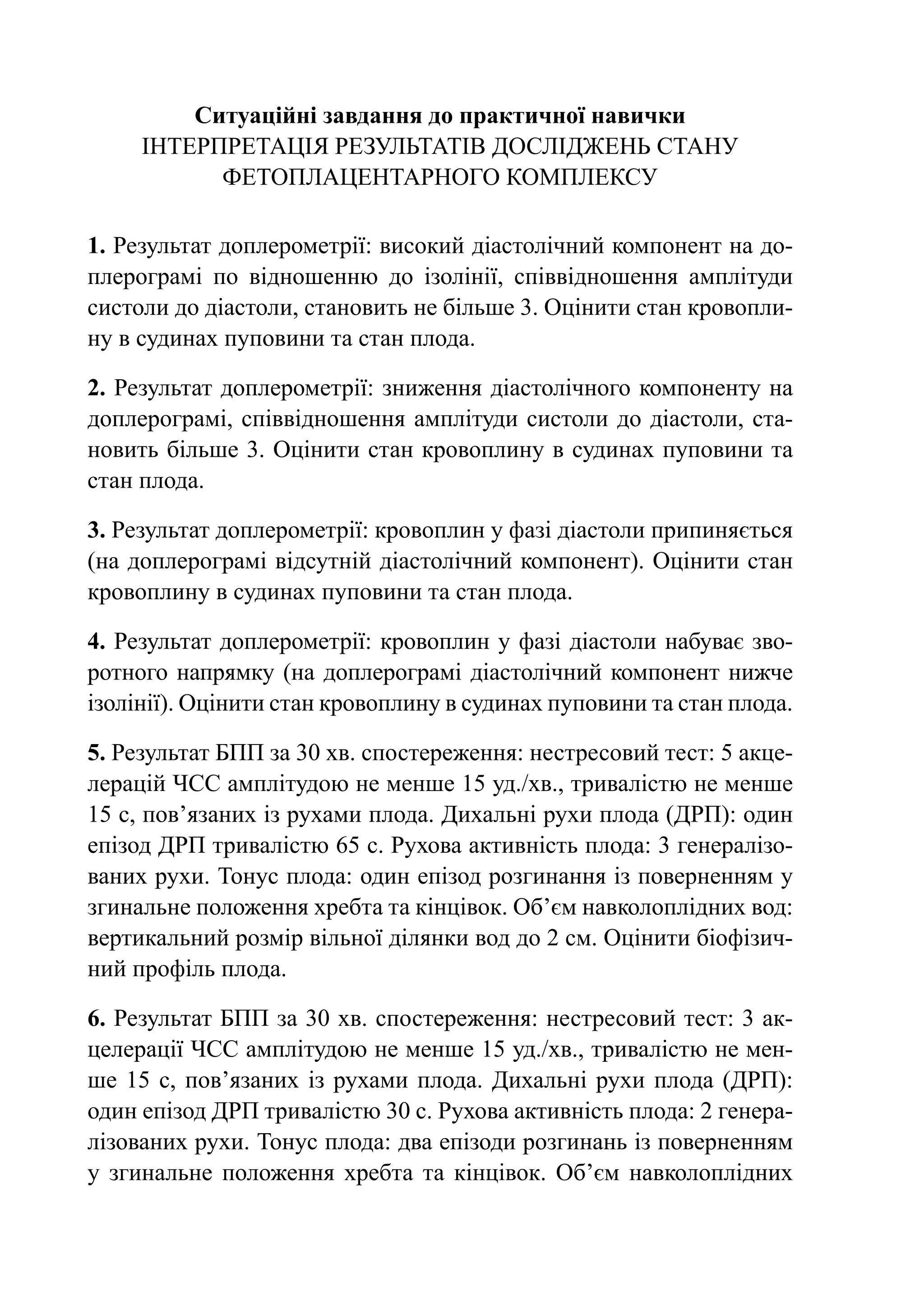 Ситуаційні завдання до практичної навички
     Інтерпретація результатів досліджень стану
           фетоплацентарного комплексу

1. Результат доплерометрії: високий діастолічний компонент на до-
плерограмі по відношенню до ізолінії, співвідношення амплітуди
систоли до діастоли, становить не більше 3. Оцінити стан кровопли-
ну в судинах пуповини та стан плода.

2. Результат доплерометрії: зниження діастолічного компоненту на
доплерограмі, співвідношення амплітуди систоли до діастоли, ста-
новить більше 3. Оцінити стан кровоплину в судинах пуповини та
стан плода.

3. Результат доплерометрії: кровоплин у фазі діастоли припиняється
(на доплерограмі відсутній діастолічний компонент). Оцінити стан
кровоплину в судинах пуповини та стан плода.

4. Результат доплерометрії: кровоплин у фазі діастоли набуває зво-
ротного напрямку (на доплерограмі діастолічний компонент нижче
ізолінії). Оцінити стан кровоплину в судинах пуповини та стан плода.

5. Результат БПП за 30 хв. спостереження: нестресовий тест: 5 акце-
лерацій ЧСС амплітудою не менше 15 уд./хв., тривалістю не менше
15 с, пов’язаних із рухами плода. Дихальні рухи плода (ДРП): один
епізод ДРП тривалістю 65 с. Рухова активність плода: 3 генералізо-
ваних рухи. Тонус плода: один епізод розгинання із поверненням у
згинальне положення хребта та кінцівок. Об’єм навколоплідних вод:
вертикальний розмір вільної ділянки вод до 2 см. Оцінити біофізич-
ний профіль плода.

6. Результат БПП за 30 хв. спостереження: нестресовий тест: 3 ак-
целерації ЧСС амплітудою не менше 15 уд./хв., тривалістю не мен-
ше 15 с, пов’язаних із рухами плода. Дихальні рухи плода (ДРП):
один епізод ДРП тривалістю 30 с. Рухова активність плода: 2 генера-
лізованих рухи. Тонус плода: два епізоди розгинань із поверненням
у згинальне положення хребта та кінцівок. Об’єм навколоплідних
 