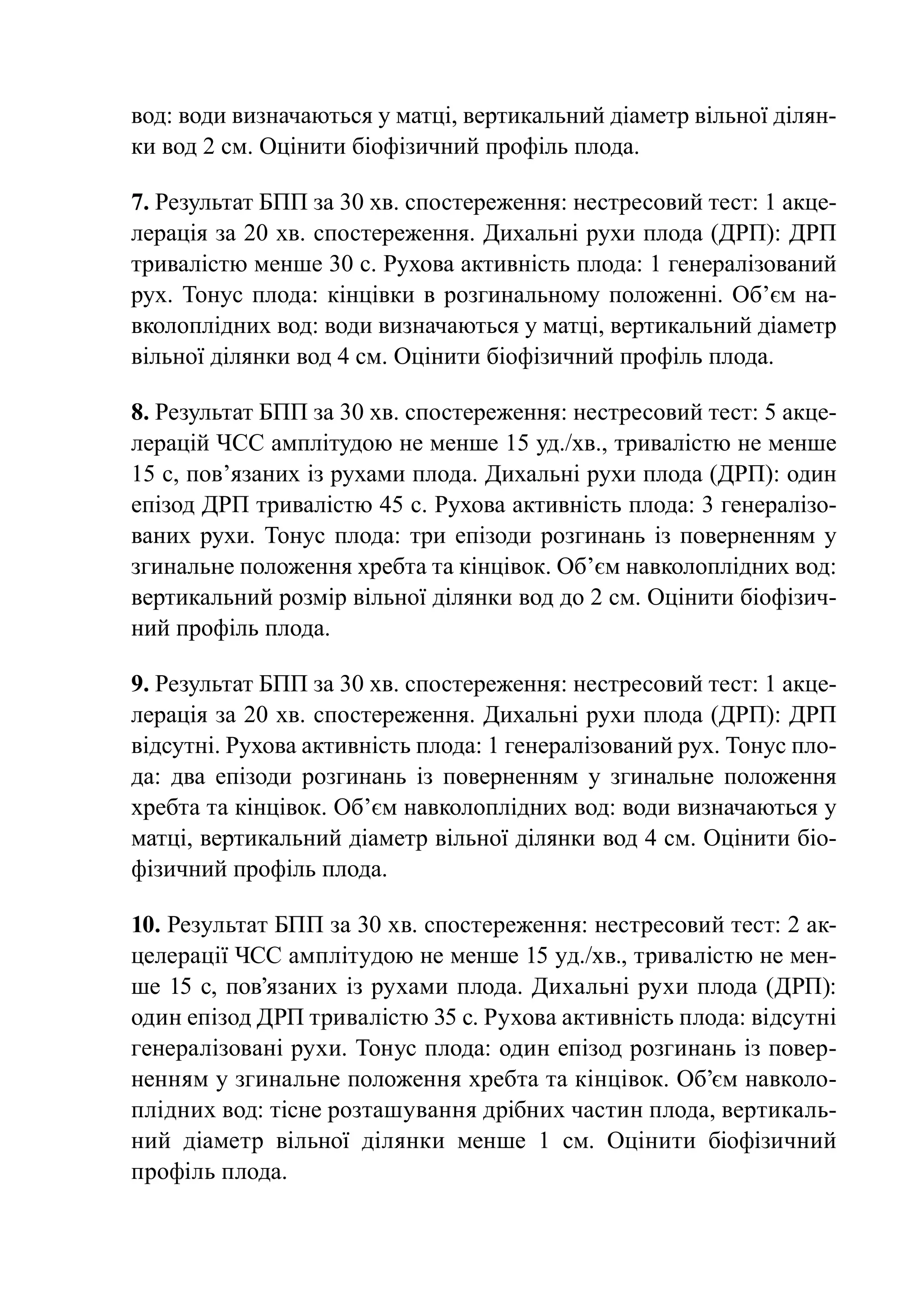 вод: води визначаються у матці, вертикальний діаметр вільної ділян-
ки вод 2 см. Оцінити біофізичний профіль плода.

7. Результат БПП за 30 хв. спостереження: нестресовий тест: 1 акце-
лерація за 20 хв. спостереження. Дихальні рухи плода (ДРП): ДРП
тривалістю менше 30 с. Рухова активність плода: 1 генералізований
рух. Тонус плода: кінцівки в розгинальному положенні. Об’єм на-
вколоплідних вод: води визначаються у матці, вертикальний діаметр
вільної ділянки вод 4 см. Оцінити біофізичний профіль плода.

8. Результат БПП за 30 хв. спостереження: нестресовий тест: 5 акце-
лерацій ЧСС амплітудою не менше 15 уд./хв., тривалістю не менше
15 с, пов’язаних із рухами плода. Дихальні рухи плода (ДРП): один
епізод ДРП тривалістю 45 с. Рухова активність плода: 3 генералізо-
ваних рухи. Тонус плода: три епізоди розгинань із поверненням у
згинальне положення хребта та кінцівок. Об’єм навколоплідних вод:
вертикальний розмір вільної ділянки вод до 2 см. Оцінити біофізич-
ний профіль плода.

9. Результат БПП за 30 хв. спостереження: нестресовий тест: 1 акце-
лерація за 20 хв. спостереження. Дихальні рухи плода (ДРП): ДРП
відсутні. Рухова активність плода: 1 генералізований рух. Тонус пло-
да: два епізоди розгинань із поверненням у згинальне положення
хребта та кінцівок. Об’єм навколоплідних вод: води визначаються у
матці, вертикальний діаметр вільної ділянки вод 4 см. Оцінити біо-
фізичний профіль плода.

10. Результат БПП за 30 хв. спостереження: нестресовий тест: 2 ак-
целерації ЧСС амплітудою не менше 15 уд./хв., тривалістю не мен-
ше 15 с, пов’язаних із рухами плода. Дихальні рухи плода (ДРП):
один епізод ДРП тривалістю 35 с. Рухова активність плода: відсутні
генералізовані рухи. Тонус плода: один епізод розгинань із повер-
ненням у згинальне положення хребта та кінцівок. Об’єм навколо-
плідних вод: тісне розташування дрібних частин плода, вертикаль-
ний діаметр вільної ділянки менше 1 см. Оцінити біофізичний
профіль плода.
 