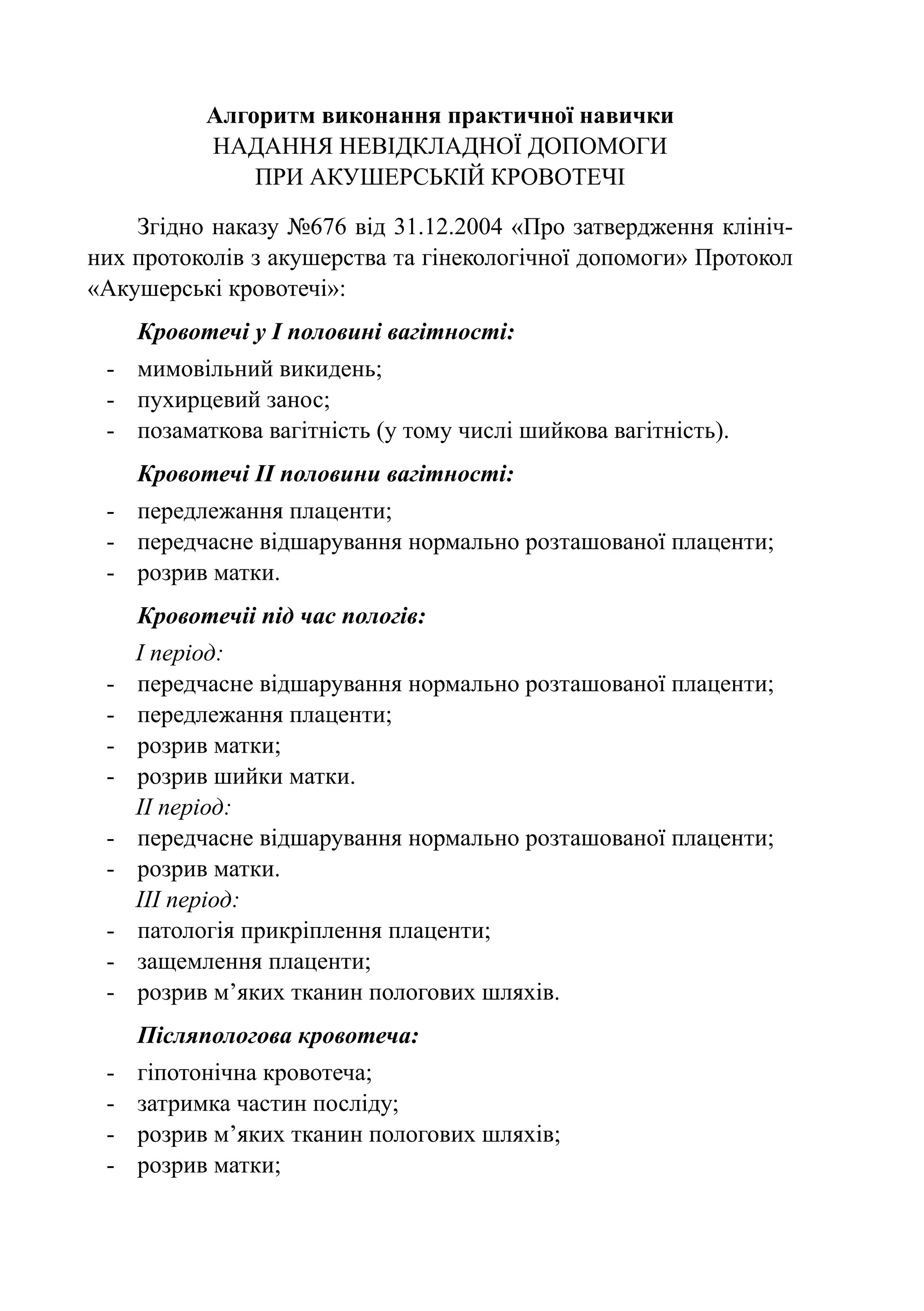 Алгоритм виконання практичної навички
            Надання невідкладної допомоги
                при акушерській кровотечі

    Згідно наказу №676 від 31.12.2004 «Про затвердження клініч-
них протоколів з акушерства та гінекологічної допомоги» Протокол
«Акушерські кровотечі»:
      Кровотечі у І половині вагітності:
 -	 мимовільний викидень;
 -	 пухирцевий занос;
 -	 позаматкова вагітність (у тому числі шийкова вагітність).
      Кровотечі II половини вагітності:
 -	 передлежання плаценти;
 -	 передчасне відшарування нормально розташованої плаценти;
 -	 розрив матки.
      Кровотечіі під час пологів:
      І період:
 -	   передчасне відшарування нормально розташованої плаценти;
 -	   передлежання плаценти;
 -	   розрив матки;
 -	   розрив шийки матки.
      II період:
 -	   передчасне відшарування нормально розташованої плаценти;
 -	   розрив матки.
      III період:
 -	   патологія прикріплення плаценти;
 -	   защемлення плаценти;
 -	   розрив м’яких тканин пологових шляхів.
      Післяпологова кровотеча:
 -	   гіпотонічна кровотеча;
 -	   затримка частин посліду;
 -	   розрив м’яких тканин пологових шляхів;
 -	   розрив матки;
 