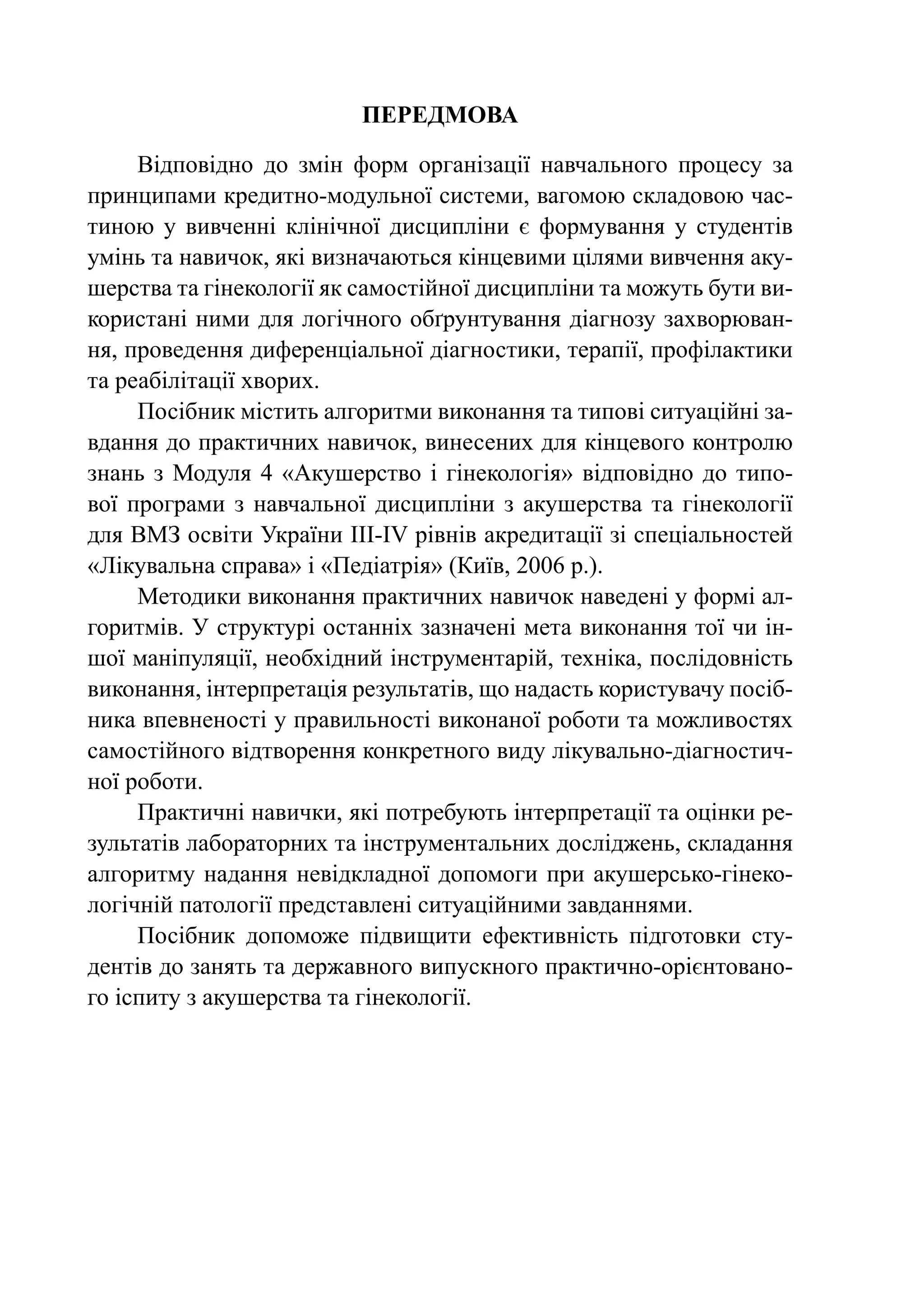 ПЕРЕДМОВА

     Відповідно до змін форм організації навчального процесу за
принципами кредитно-модульної системи, вагомою складовою час-
тиною у вивченні клінічної дисципліни є формування у студентів
умінь та навичок, які визначаються кінцевими цілями вивчення аку-
шерства та гінекології як самостійної дисципліни та можуть бути ви-
користані ними для логічного обґрунтування діагнозу захворюван-
ня, проведення диференціальної діагностики, терапії, профілактики
та реабілітації хворих.
     Посібник містить алгоритми виконання та типові ситуаційні за-
вдання до практичних навичок, винесених для кінцевого контролю
знань з Модуля 4 «Акушерство і гінекологія» відповідно до типо-
вої програми з навчальної дисципліни з акушерства та гінекології
для ВМЗ освіти України ІІІ-ІV рівнів акредитації зі спеціальностей
«Лікувальна справа» і «Педіатрія» (Київ, 2006 р.).
     Методики виконання практичних навичок наведені у формі ал-
горитмів. У структурі останніх зазначені мета виконання тої чи ін-
шої маніпуляції, необхідний інструментарій, техніка, послідовність
виконання, інтерпретація результатів, що надасть користувачу посіб-
ника впевненості у правильності виконаної роботи та можливостях
самостійного відтворення конкретного виду лікувально-діагностич-
ної роботи.
     Практичні навички, які потребують інтерпретації та оцінки ре-
зультатів лабораторних та інструментальних досліджень, складання
алгоритму надання невідкладної допомоги при акушерсько-гінеко-
логічній патології представлені ситуаційними завданнями.
     Посібник допоможе підвищити ефективність підготовки сту-
дентів до занять та державного випускного практично-орієнтовано-
го іспиту з акушерства та гінекології.
 