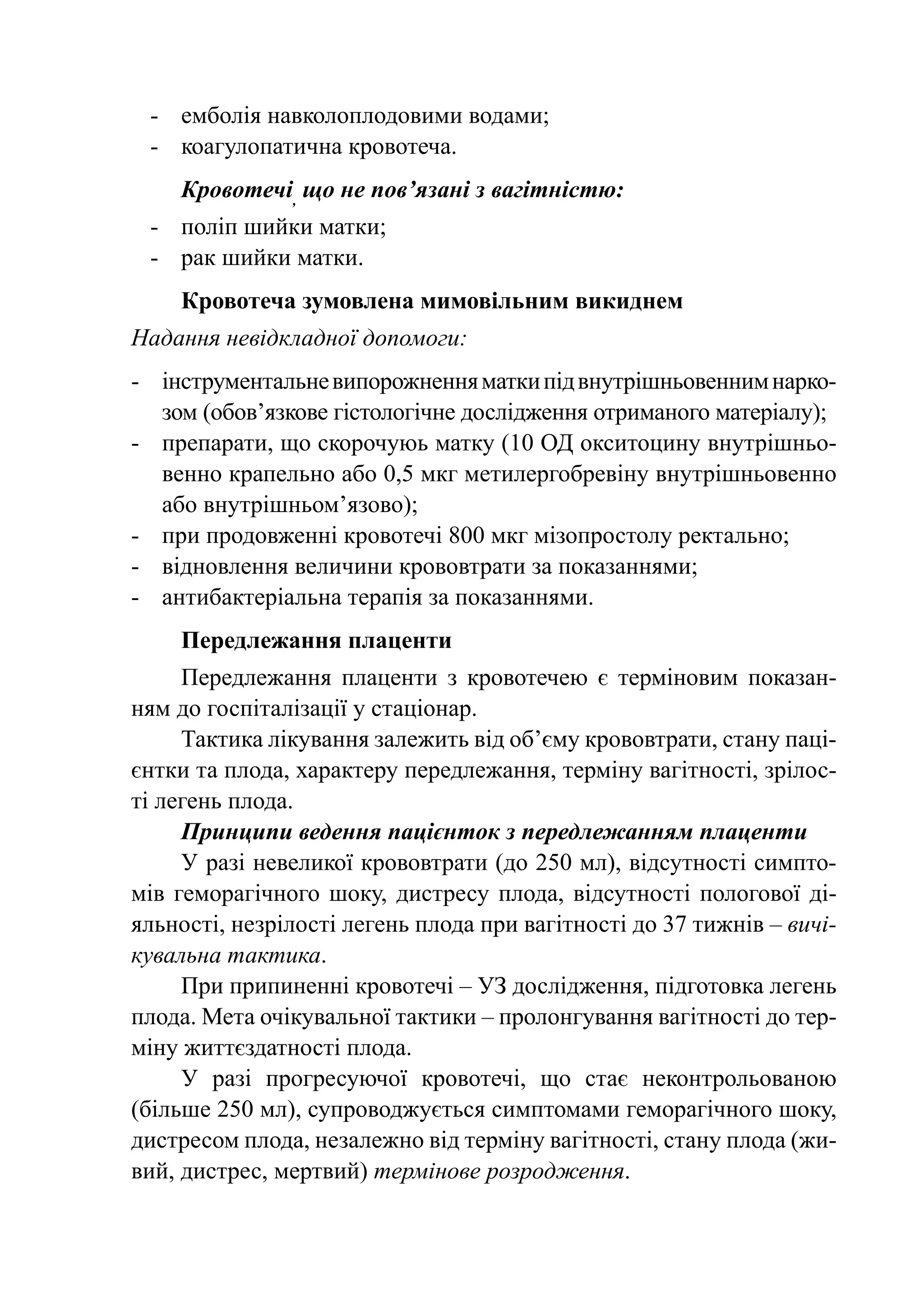 -	 емболія навколоплодовими водами;
 -	 коагулопатична кровотеча.
    Кровотечі, що не пов’язані з вагітністю:
 -	 поліп шийки матки;
 -	 рак шийки матки.
    Кровотеча зумовлена мимовільним викиднем
Надання невідкладної допомоги:
-	 інструментальне випорожнення матки під внутрішньовенним нарко-
   зом (обов’язкове гістологічне дослідження отриманого матеріалу);
-	 препарати, що скорочуюь матку (10 ОД окситоцину внутрішньо-
   венно крапельно або 0,5 мкг метилергобревіну внутрішньовенно
   або внутрішньом’язово);
-	 при продовженні кровотечі 800 мкг мізопростолу ректально;
-	 відновлення величини крововтрати за показаннями;
-	 антибактеріальна терапія за показаннями.
    Передлежання плаценти
     Передлежання плаценти з кровотечею є терміновим показан-
ням до госпіталізації у стаціонар.
     Тактика лікування залежить від об’єму крововтрати, стану паці-
єнтки та плода, характеру передлежання, терміну вагітності, зрілос-
ті легень плода.
     Принципи ведення пацієнток з передлежанням плаценти
     У разі невеликої крововтрати (до 250 мл), відсутності симпто-
мів геморагічного шоку, дистресу плода, відсутності пологової ді-
яльності, незрілості легень плода при вагітності до 37 тижнів – вичі-
кувальна тактика.
     При припиненні кровотечі – УЗ дослідження, підготовка легень
плода. Мета очікувальної тактики – пролонгування вагітності до тер-
міну життєздатності плода.
     У разі прогресуючої кровотечі, що стає неконтрольованою
(більше 250 мл), супроводжується симптомами геморагічного шоку,
дистресом плода, незалежно від терміну вагітності, стану плода (жи-
вий, дистрес, мертвий) термінове розродження.
 