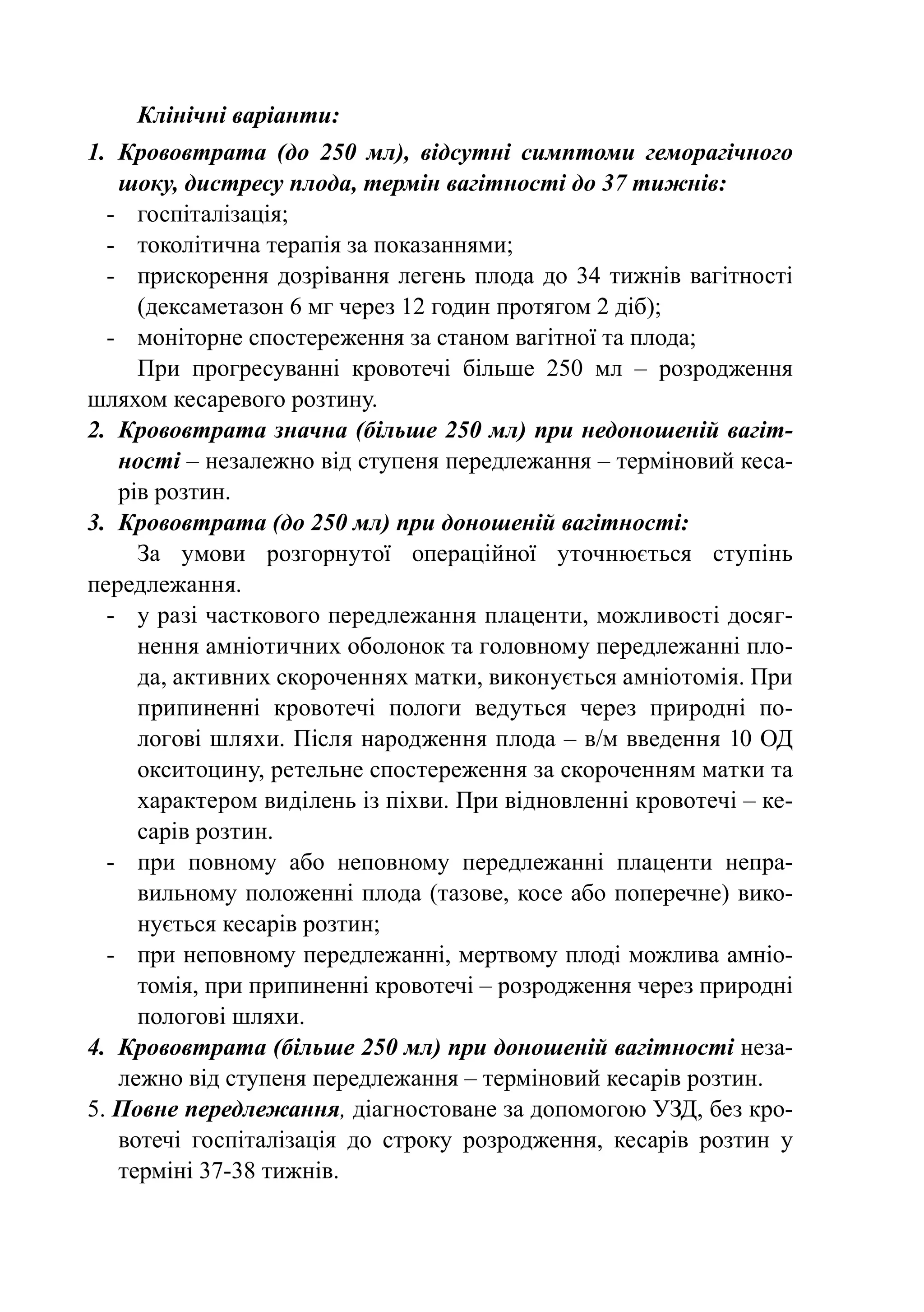 Клінічні варіанти:
1.	 Крововтрата (до 250 мл), відсутні симптоми геморагічного
    шоку, дистресу плода, термін вагітності до 37 тижнів:
  -	 госпіталізація;
  -	 токолітична терапія за показаннями;
  -	 прискорення дозрівання легень плода до 34 тижнів вагітності
      (дексаметазон 6 мг через 12 годин протягом 2 діб);
  -	 моніторне спостереження за станом вагітної та плода;
      При прогресуванні кровотечі більше 250 мл  – розродження
шляхом кесаревого розтину.
2.	 Крововтрата значна (більше 250 мл) при недоношеній вагіт-
    ності – незалежно від ступеня передлежання – терміновий кеса-
    рів розтин.
3.	 Крововтрата (до 250 мл) при доношеній вагітності:
      За умови розгорнутої операційної уточнюється ступінь
передлежання.
  -	 у разі часткового передлежання плаценти, можливості досяг-
      нення амніотичних оболонок та головному передлежанні пло-
      да, активних скороченнях матки, виконується амніотомія. При
      припиненні кровотечі пологи ведуться через природні по-
      логові шляхи. Після народження плода – в/м введення 10 ОД
      окситоцину, ретельне спостереження за скороченням матки та
      характером виділень із піхви. При відновленні кровотечі – ке-
      сарів розтин.
  -	 при повному або неповному передлежанні плаценти непра-
      вильному положенні плода (тазове, косе або поперечне) вико-
      нується кесарів розтин;
  -	 при неповному передлежанні, мертвому плоді можлива амніо-
      томія, при припиненні кровотечі – розродження через природні
      пологові шляхи.
4.	 Крововтрата (більше 250 мл) при доношеній вагітності неза-
    лежно від ступеня передлежання – терміновий кесарів розтин.
5. Повне передлежання, діагностоване за допомогою УЗД, без кро-
    вотечі госпіталізація до строку розродження, кесарів розтин у
    терміні 37-38 тижнів.
 