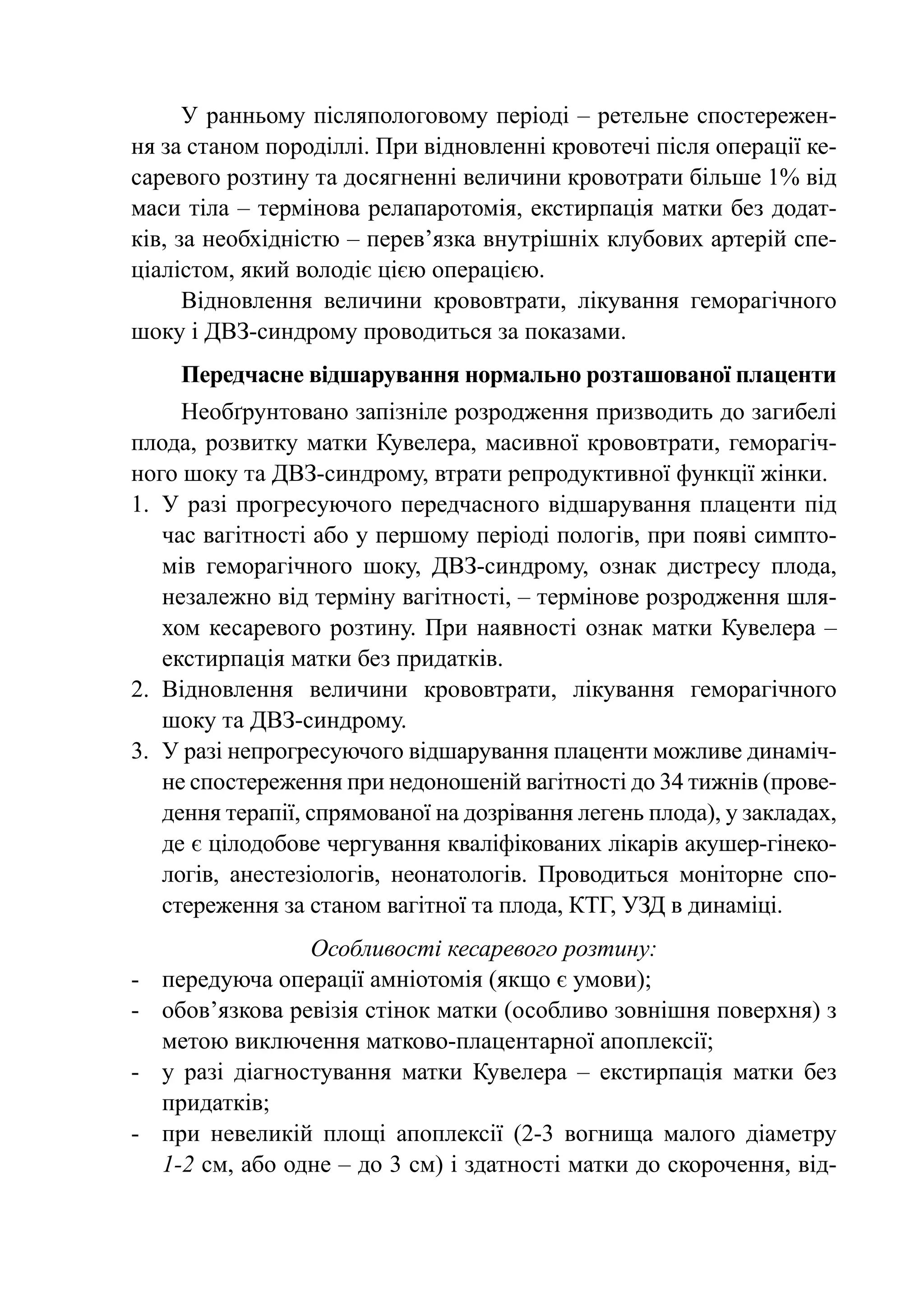 У ранньому післяпологовому періоді – ретельне спостережен-
ня за станом породіллі. При відновленні кровотечі після операції ке-
саревого розтину та досягненні величини кровотрати більше 1% від
маси тіла – термінова релапаротомія, екстирпація матки без додат-
ків, за необхідністю – перев’язка внутрішніх клубових артерій спе-
ціалістом, який володіє цією операцією.
      Відновлення величини крововтрати, лікування геморагічного
шоку і ДВЗ-синдрому проводиться за показами.
      Передчасне відшарування нормально розташованої плаценти
      Необґрунтовано запізніле розродження призводить до загибелі
плода, розвитку матки Кувелера, масивної крововтрати, геморагіч-
ного шоку та ДВЗ-синдрому, втрати репродуктивної функції жінки.
1.	 У разі прогресуючого передчасного відшарування плаценти під
    час вагітності або у першому періоді пологів, при появі симпто-
    мів геморагічного шоку, ДВЗ-синдрому, ознак дистресу плода,
    незалежно від терміну вагітності, – термінове розродження шля-
    хом кесаревого розтину. При наявності ознак матки Кувелера  –
    екстирпація матки без придатків.
2.	 Відновлення величини крововтрати, лікування геморагічного
    шоку та ДВЗ-синдрому.
3.	 У разі непрогресуючого відшарування плаценти можливе динаміч-
    не спостереження при недоношеній вагітності до 34 тижнів (прове-
    дення терапії, спрямованої на дозрівання легень плода), у закладах,
    де є цілодобове чергування кваліфікованих лікарів акушер-гінеко-
    логів, анестезіологів, неонатологів. Проводиться моніторне спо-
    стереження за станом вагітної та плода, КТГ, УЗД в динаміці.
                   Особливості кесаревого розтину:
-	   передуюча операції амніотомія (якщо є умови);
-	   обов’язкова ревізія стінок матки (особливо зовнішня поверхня) з
     метою виключення матково-плацентарної апоплексії;
-	   у разі діагностування матки Кувелера  – екстирпація матки без
     придатків;
-	   при невеликій площі апоплексії (2-3 вогнища малого діаметру
     1-2 см, або одне – до 3 см) і здатності матки до скорочення, від-
 
