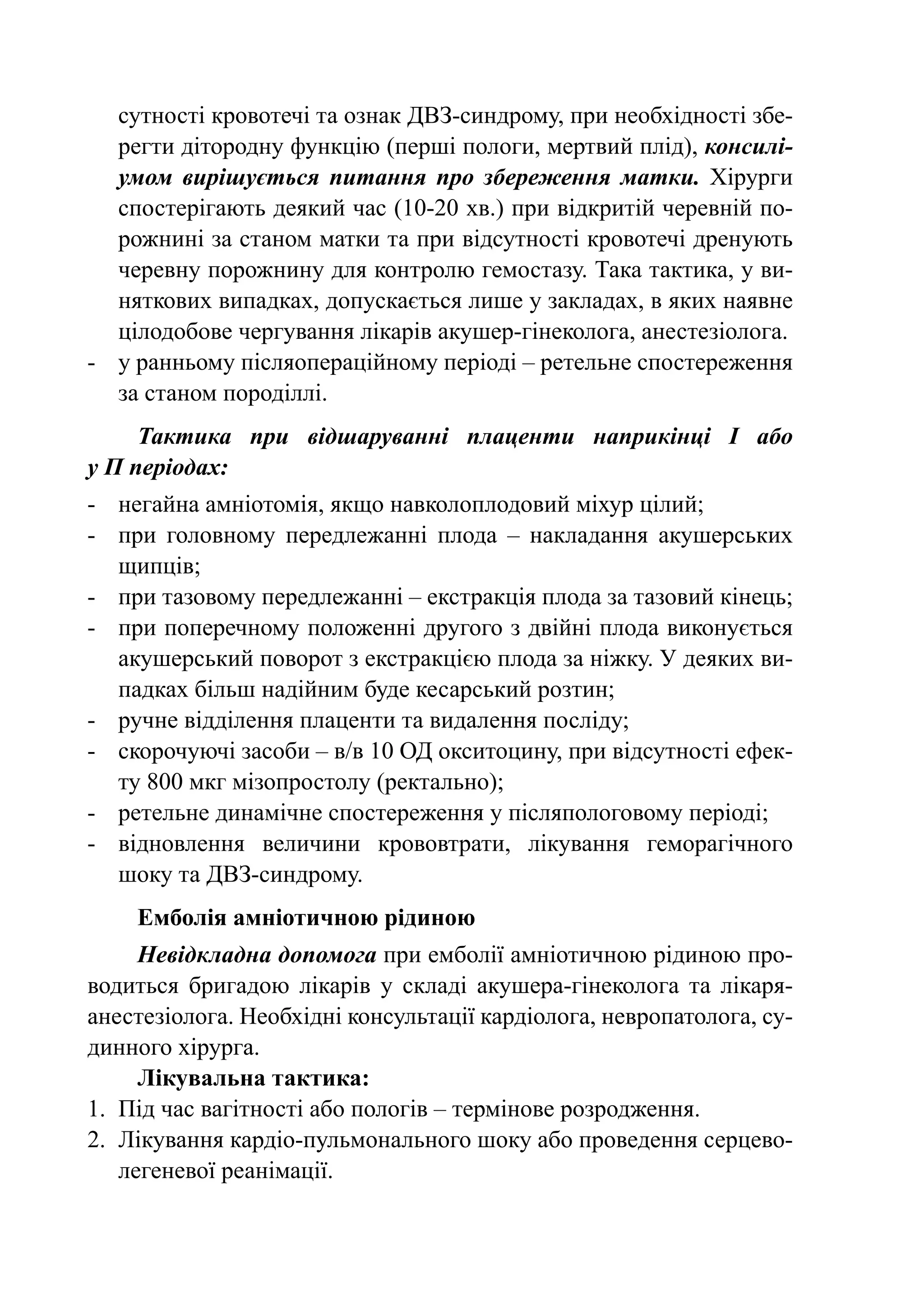сутності кровотечі та ознак ДВЗ-синдрому, при необхідності збе-
   регти дітородну функцію (перші пологи, мертвий плід), консилі-
   умом вирішується питання про збереження матки. Хірурги
   спостерігають деякий час (10-20 хв.) при відкритій черевній по-
   рожнині за станом матки та при відсутності кровотечі дренують
   черевну порожнину для контролю гемостазу. Така тактика, у ви-
   няткових випадках, допускається лише у закладах, в яких наявне
   цілодобове чергування лікарів акушер-гінеколога, анестезіолога.
-	 у ранньому післяопераційному періоді – ретельне спостереження
   за станом породіллі.
     Тактика при відшаруванні плаценти наприкінці І або
у П періодах:
-	 негайна амніотомія, якщо навколоплодовий міхур цілий;
-	 при головному передлежанні плода  – накладання акушерських
   щипців;
-	 при тазовому передлежанні – екстракція плода за тазовий кінець;
-	 при поперечному положенні другого з двійні плода виконується
   акушерський поворот з екстракцією плода за ніжку. У деяких ви-
   падках більш надійним буде кесарський розтин;
-	 ручне відділення плаценти та видалення посліду;
-	 скорочуючі засоби – в/в 10 ОД окситоцину, при відсутності ефек-
   ту 800 мкг мізопростолу (ректально);
-	 ретельне динамічне спостереження у післяпологовому періоді;
-	 відновлення величини крововтрати, лікування геморагічного
   шоку та ДВЗ-синдрому.
    Емболія амніотичною рідиною
      Невідкладна допомога при емболії амніотичною рідиною про-
водиться бригадою лікарів у складі акушера-гінеколога та лікаря-
анестезіолога. Необхідні консультації кардіолога, невропатолога, су-
динного хірурга.
      Лікувальна тактика:
1.	 Під час вагітності або пологів – термінове розродження.
2.	 Лікування кардіо-пульмонального шоку або проведення серцево-
    легеневої реанімації.
 