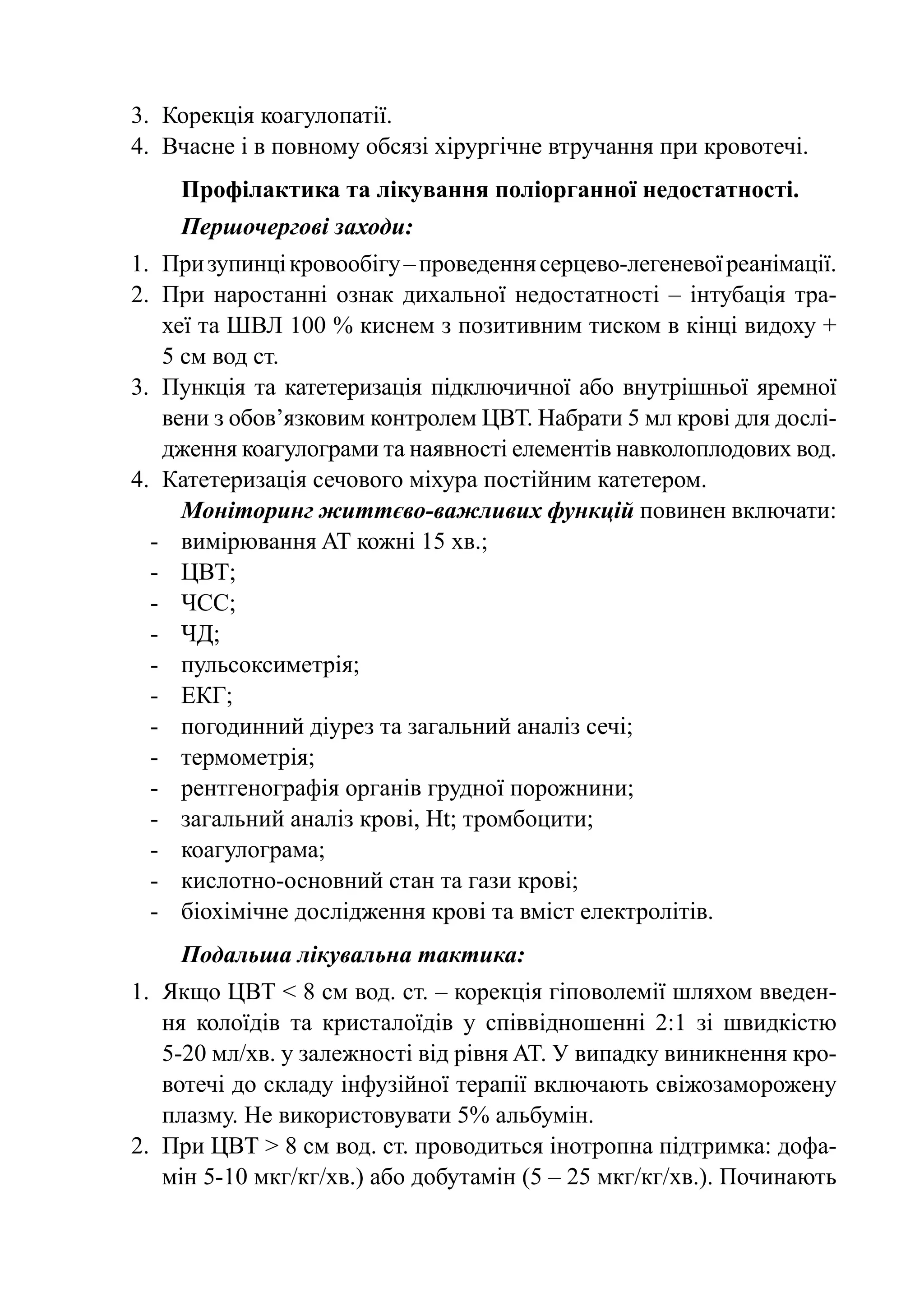 3.	 Корекція коагулопатії.
4.	 Вчасне і в повному обсязі хірургічне втручання при кровотечі.
    Профілактика та лікування поліорганної недостатності.
    Першочергові заходи:
1.	 При зупинці кровообігу – проведення серцево-легеневої реанімації.
2.	 При наростанні ознак дихальної недостатності  – інтубація тра-
    хеї та ШВЛ 100 % киснем з позитивним тиском в кінці видоху +
    5 см вод ст.
3.	 Пункція та катетеризація підключичної або внутрішньої яремної
    вени з обов’язковим контролем ЦВТ. Набрати 5 мл крові для дослі-
    дження коагулограми та наявності елементів навколоплодових вод.
4.	 Катетеризація сечового міхура постійним катетером.
      Моніторинг життєво-важливих функцій повинен включати:
  -	 вимірювання AT кожні 15 хв.;
  -	 ЦВТ;
  -	 ЧСС;
  -	 ЧД;
  -	 пульсоксиметрія;
  -	ЕКГ;
  -	 погодинний діурез та загальний аналіз сечі;
  -	 термометрія;
  -	 рентгенографія органів грудної порожнини;
  -	 загальний аналіз крові, Ht; тромбоцити;
  -	 коагулограма;
  -	 кислотно-основний стан та гази крові;
  -	 біохімічне дослідження крові та вміст електролітів.
    Подальша лікувальна тактика:
1.	 Якщо ЦВТ < 8 см вод. ст. – корекція гіповолемії шляхом введен-
    ня колоїдів та кристалоїдів у співвідношенні 2:1 зі швидкістю
    5-20 мл/хв. у залежності від рівня AT. У випадку виникнення кро-
    вотечі до складу інфузійної терапії включають свіжозаморожену
    плазму. Не використовувати 5% альбумін.
2.	 При ЦВТ > 8 см вод. ст. проводиться інотропна підтримка: дофа-
    мін 5-10 мкг/кг/хв.) або добутамін (5 – 25 мкг/кг/хв.). Починають
 