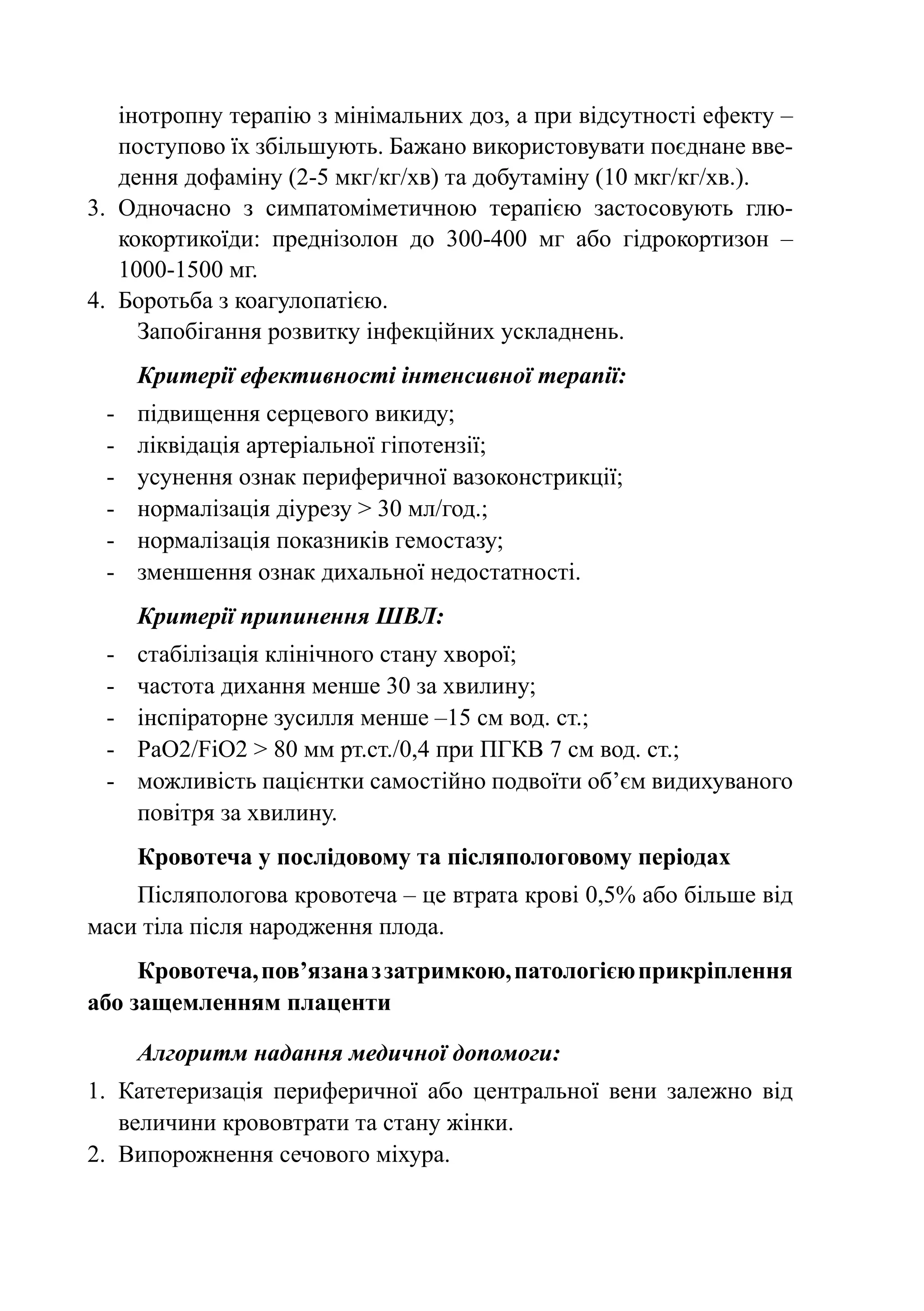 інотропну терапію з мінімальних доз, а при відсутності ефекту –
    поступово їх збільшують. Бажано використовувати поєднане вве-
    дення дофаміну (2-5 мкг/кг/хв) та добутаміну (10 мкг/кг/хв.).
3.	 Одночасно з симпатоміметичною терапією застосовують глю-
    кокортикоїди: преднізолон до 300-400 мг або гідрокортизон  –
    1000‑1500 мг.
4.	 Боротьба з коагулопатією.
      Запобігання розвитку інфекційних ускладнень.
      Критерії ефективності інтенсивної терапії:
 -	   підвищення серцевого викиду;
 -	   ліквідація артеріальної гіпотензії;
 -	   усунення ознак периферичної вазоконстрикції;
 -	   нормалізація діурезу > 30 мл/год.;
 -	   нормалізація показників гемостазу;
 -	   зменшення ознак дихальної недостатності.
      Критерії припинення ШВЛ:
 -	   стабілізація клінічного стану хворої;
 -	   частота дихання менше 30 за хвилину;
 -	   інспіраторне зусилля менше –15 см вод. ст.;
 -	   PaO2/FiO2 > 80 мм рт.ст./0,4 при ПГКВ 7 см вод. ст.;
 -	   можливість пацієнтки самостійно подвоїти об’єм видихуваного
      повітря за хвилину.
      Кровотеча у послідовому та післяпологовому періодах
    Післяпологова кровотеча – це втрата крові 0,5% або більше від
маси тіла після народження плода.
     Кровотеча, пов’язана з затримкою, патологією прикріплення
або защемленням плаценти

      Алгоритм надання медичної допомоги:
1.	 Катетеризація периферичної або центральної вени залежно від
    величини крововтрати та стану жінки.
2.	 Випорожнення сечового міхура.
 