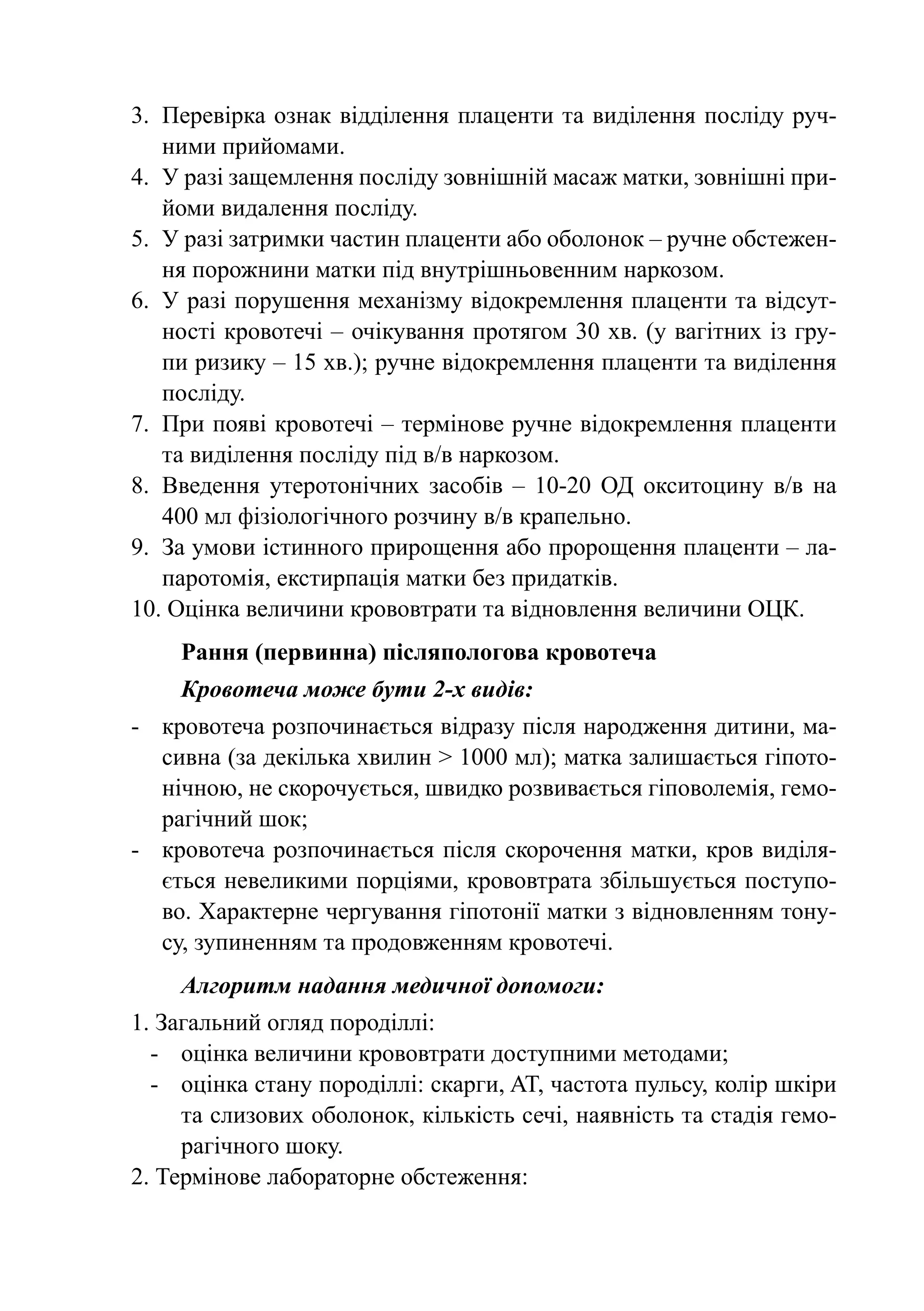 3.	 Перевірка ознак відділення плаценти та виділення посліду руч-
    ними прийомами.
4.	 У разі защемлення посліду зовнішній масаж матки, зовнішні при-
    йоми видалення посліду.
5.	 У разі затримки частин плаценти або оболонок – ручне обстежен-
    ня порожнини матки під внутрішньовенним наркозом.
6.	 У разі порушення механізму відокремлення плаценти та відсут-
    ності кровотечі – очікування протягом 30 хв. (у вагітних із гру-
    пи ризику – 15 хв.); ручне відокремлення плаценти та виділення
    посліду.
7.	 При появі кровотечі – термінове ручне відокремлення плаценти
    та виділення посліду під в/в наркозом.
8.	 Введення утеротонічних засобів  – 10-20 ОД окситоцину в/в на
    400 мл фізіологічного розчину в/в крапельно.
9.	 За умови істинного прирощення або пророщення плаценти – ла-
    паротомія, екстирпація матки без придатків.
10. Оцінка величини крововтрати та відновлення величини ОЦК.
    Рання (первинна) післяпологова кровотеча
    Кровотеча може бути 2-х видів:
-	 кровотеча розпочинається відразу після народження дитини, ма-
   сивна (за декілька хвилин > 1000 мл); матка залишається гіпото-
   нічною, не скорочується, швидко розвивається гіповолемія, гемо-
   рагічний шок;
-	 кровотеча розпочинається після скорочення матки, кров виділя-
   ється невеликими порціями, крововтрата збільшується поступо-
   во. Характерне чергування гіпотонії матки з відновленням тону-
   су, зупиненням та продовженням кровотечі.
    Алгоритм надання медичної допомоги:
1. Загальний огляд породіллі:
  -	 оцінка величини крововтрати доступними методами;
  -	 оцінка стану породіллі: скарги, AT, частота пульсу, колір шкіри
     та слизових оболонок, кількість сечі, наявність та стадія гемо-
     рагічного шоку.
2. Термінове лабораторне обстеження:
 