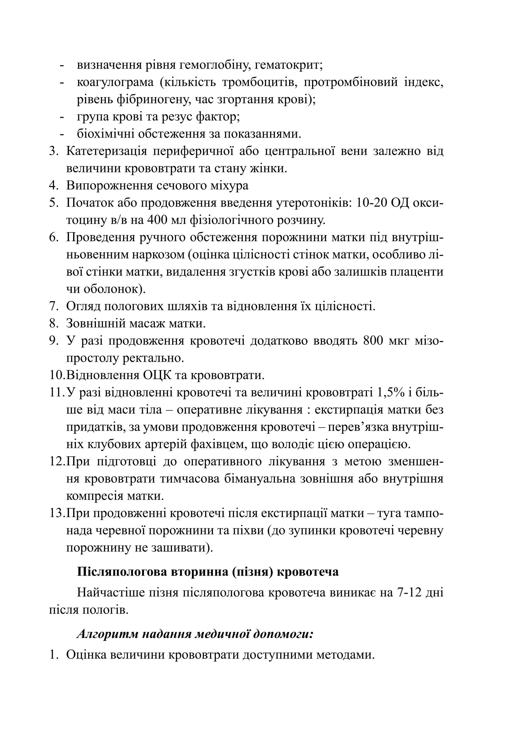 -	 визначення рівня гемоглобіну, гематокрит;
  -	 коагулограма (кількість тромбоцитів, протромбіновий індекс,
      рівень фібриногену, час згортання крові);
  -	 група крові та резус фактор;
  -	 біохімічні обстеження за показаннями.
3.	 Катетеризація периферичної або центральної вени залежно від
    величини крововтрати та стану жінки.
4.	 Випорожнення сечового міхура
5.	 Початок або продовження введення утеротоніків: 10-20 ОД окси-
    тоцину в/в на 400 мл фізіологічного розчину.
6.	 Проведення ручного обстеження порожнини матки під внутріш-
    ньовенним наркозом (оцінка цілісності стінок матки, особливо лі-
    вої стінки матки, видалення згустків крові або залишків плаценти
    чи оболонок).
7.	 Огляд пологових шляхів та відновлення їх цілісності.
8.	 Зовнішній масаж матки.
9.	 У разі продовження кровотечі додатково вводять 800 мкг мізо-
    простолу ректально.
10.	 ідновлення ОЦК та крововтрати.
    В
11.	У разі відновленні кровотечі та величині крововтраті 1,5% і біль-
    ше від маси тіла – оперативне лікування : екстирпація матки без
    придатків, за умови продовження кровотечі – перев’язка внутріш-
    ніх клубових артерій фахівцем, що володіє цією операцією.
12.	 ри підготовці до оперативного лікування з метою зменшен-
    П
    ня крововтрати тимчасова бімануальна зовнішня або внутрішня
    компресія матки.
13.	 ри продовженні кровотечі після екстирпації матки – туга тампо-
    П
    нада черевної порожнини та піхви (до зупинки кровотечі черевну
    порожнину не зашивати).
    Післяпологова вторинна (пізня) кровотеча
     Найчастіше пізня післяпологова кровотеча виникає на 7-12 дні
після пологів.
    Алгоритм надання медичної допомоги:
1.	 Оцінка величини крововтрати доступними методами.
 
