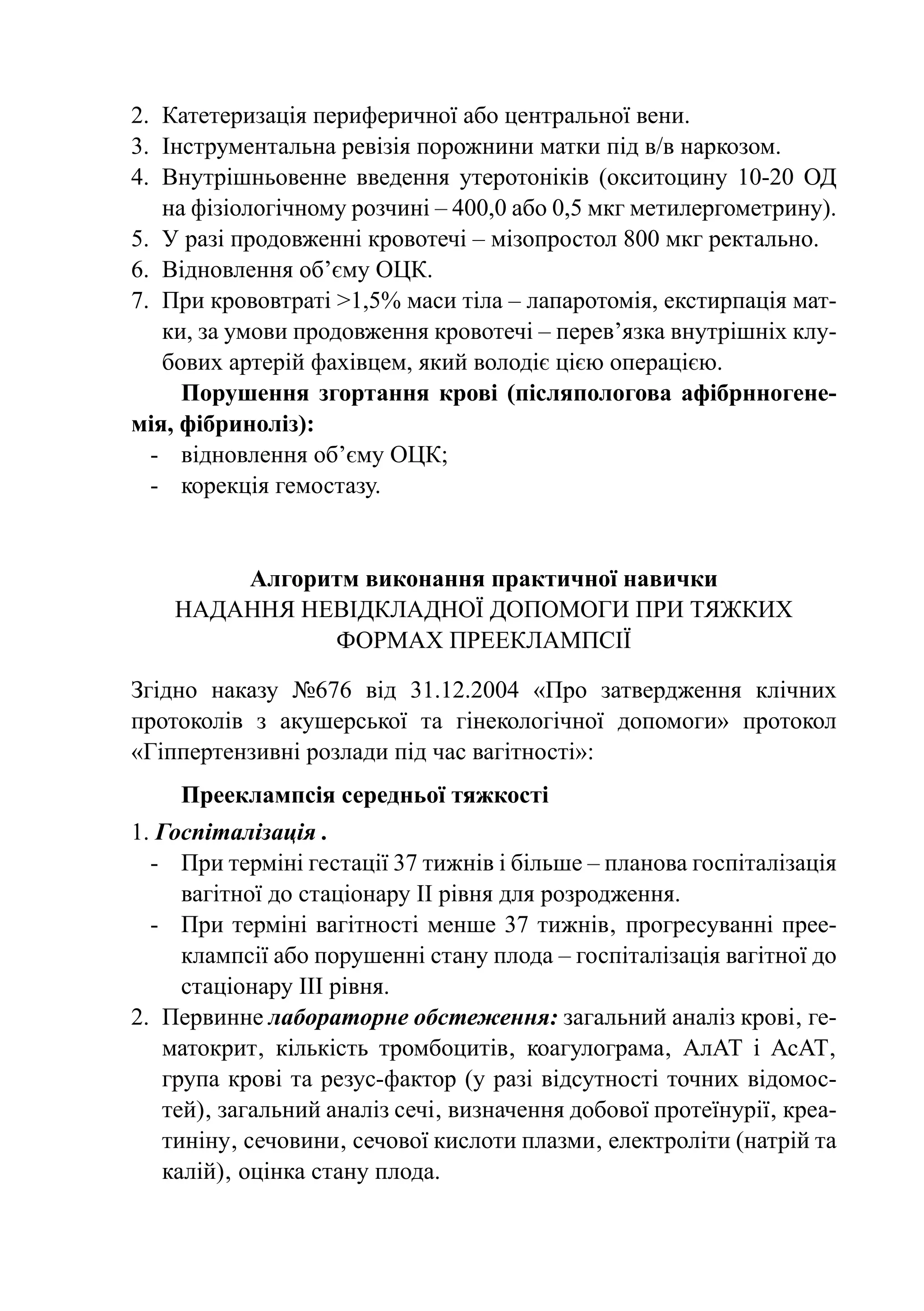 2.	 Катетеризація периферичної або центральної вени.
3.	 Інструментальна ревізія порожнини матки під в/в наркозом.
4.	 Внутрішньовенне введення утеротоніків (окситоцину 10-20 ОД
    на фізіологічному розчині – 400,0 або 0,5 мкг метилергометрину).
5.	 У разі продовженні кровотечі – мізопростол 800 мкг ректально.
6.	 Відновлення об’єму ОЦК.
7.	 При крововтраті >1,5% маси тіла – лапаротомія, екстирпація мат-
    ки, за умови продовження кровотечі – перев’язка внутрішніх клу-
    бових артерій фахівцем, який володіє цією операцією.
      Порушення згортання крові (післяпологова афібрнногене-
мія, фібриноліз):
  -	 відновлення об’єму ОЦК;
  -	 корекція гемостазу.


        Алгоритм виконання практичної навички
    Надання невідкладної допомоги при тяжких
              формах прееклампсії

Згідно наказу №676 від 31.12.2004 «Про затвердження клічних
протоколів з акушерської та гінекологічної допомоги» протокол
«Гіппертензивні розлади під час вагітності»:
    Прееклампсія середньої тяжкості
1. Госпіталізація .
  -	 При терміні гестації 37 тижнів і більше – планова госпіталізація
      вагітної до стаціонару ІІ рівня для розродження.
  -	 При терміні вагітності менше 37 тижнів‚ прогресуванні прее-
      клампсії або порушенні стану плода – госпіталізація вагітної до
      стаціонару ІІІ рівня.
2.	 Первинне лабораторне обстеження: загальний аналіз крові‚ ге-
    матокрит‚ кількість тромбоцитів‚ коагулограма‚ АлАТ і АсАТ‚
    група крові та резус-фактор (у разі відсутності точних відомос-
    тей)‚ загальний аналіз сечі‚ визначення добової протеїнурії‚ креа-
    тиніну‚ сечовини‚ сечової кислоти плазми‚ електроліти (натрій та
    калій)‚ оцінка стану плода.
 