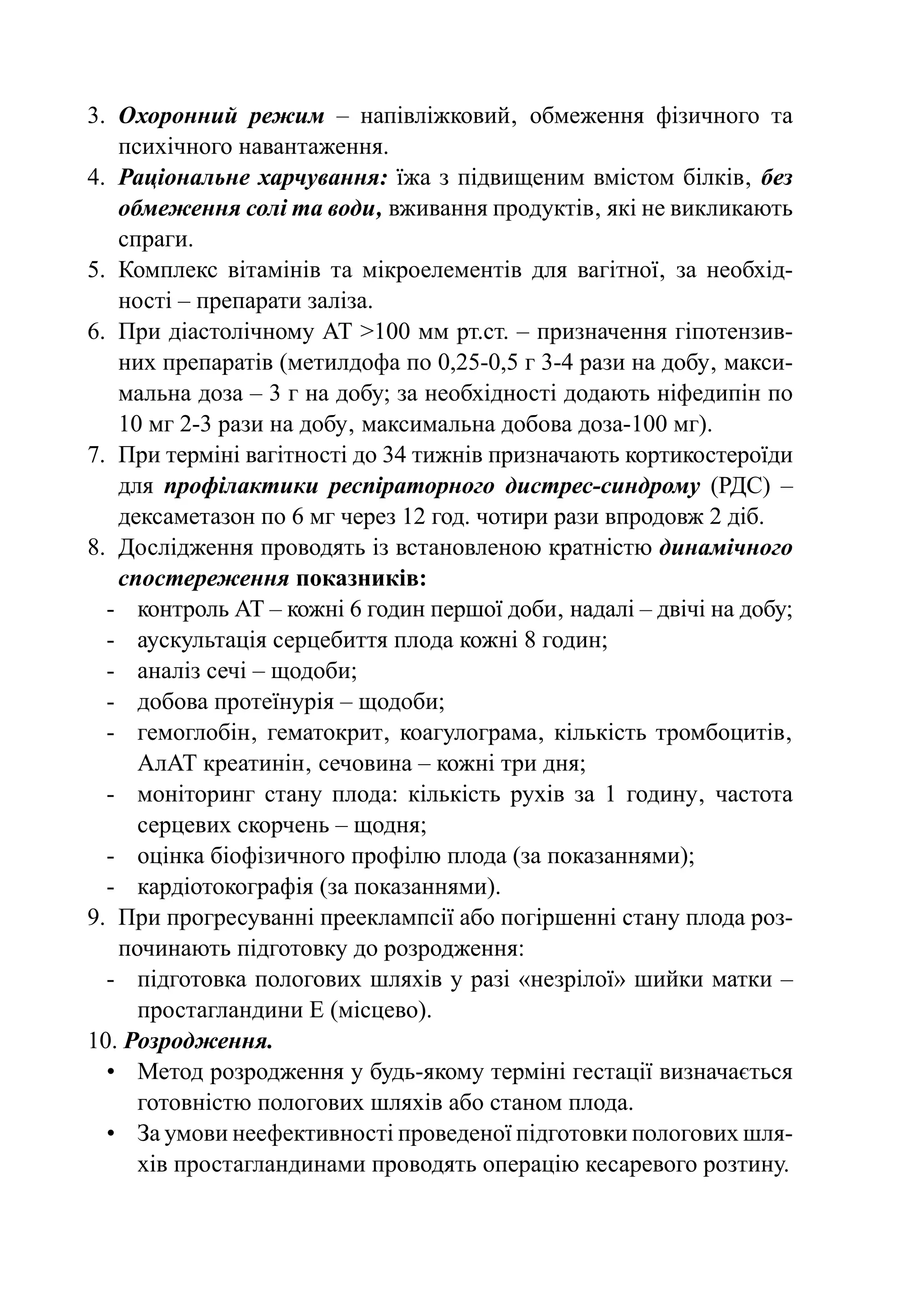 3.	 Охоронний режим  – напівліжковий‚ обмеження фізичного та
    пси­ ічного навантаження.
        х
4.	 Раціональне харчування: їжа з підвищеним вмістом білків‚ без
    обмеження солі та води‚ вживання продуктів‚ які не викликають
    спраги.
5.	 Комплекс вітамінів та мікроелементів для вагітної‚ за необхід-
    ності – препарати заліза.
6.	 При діастолічному АТ >100 мм рт.ст. – призначення гіпотензив-
    них препаратів (метилдофа по 0,25-0,5 г 3-4 рази на добу‚ макси-
    мальна доза – 3 г на добу; за необхідності додають ніфедипін по
    10 мг 2-3 рази на добу‚ максимальна добова доза-100 мг).
7.	 При терміні вагітності до 34 тижнів призначають кортикостероїди
    для профілактики респіраторного дистрес-синдрому (РДС)  –
    дексаметазон по 6 мг через 12 год. чотири рази впродовж 2 діб.
8.	 Дослідження проводять із встановленою кратністю динамічного
    спостереження показників:
  -	 контроль АТ – кожні 6 годин першої доби‚ надалі – двічі на добу;
  -	 аускультація серцебиття плода кожні 8 годин;
  -	 аналіз сечі – щодоби;
  -	 добова протеїнурія – щодоби;
  -	 гемоглобін‚ гематокрит‚ коагулограма‚ кількість тромбоцитів‚
      АлАТ креатинін‚ сечовина – кожні три дня;
  -	 моніторинг стану плода: кількість рухів за 1 годину‚ частота
      серцевих скорчень – щодня;
  -	 оцінка біофізичного профілю плода (за показаннями);
  -	 кардіотокографія (за показаннями).
9.	 При прогресуванні прееклампсії або погіршенні стану плода роз-
    починають підготовку до розродження:
  -	 підготовка пологових шляхів у разі «незрілої» шийки матки –
      простагландини Е (місцево).
10. Розродження.
  •	 Метод розродження у будь-якому терміні гестації визначається
      готовністю пологових шляхів або станом плода.
  •	 За умови неефективності проведеної підготовки пологових шля-
      хів простагландинами проводять операцію кесаревого розтину.
 