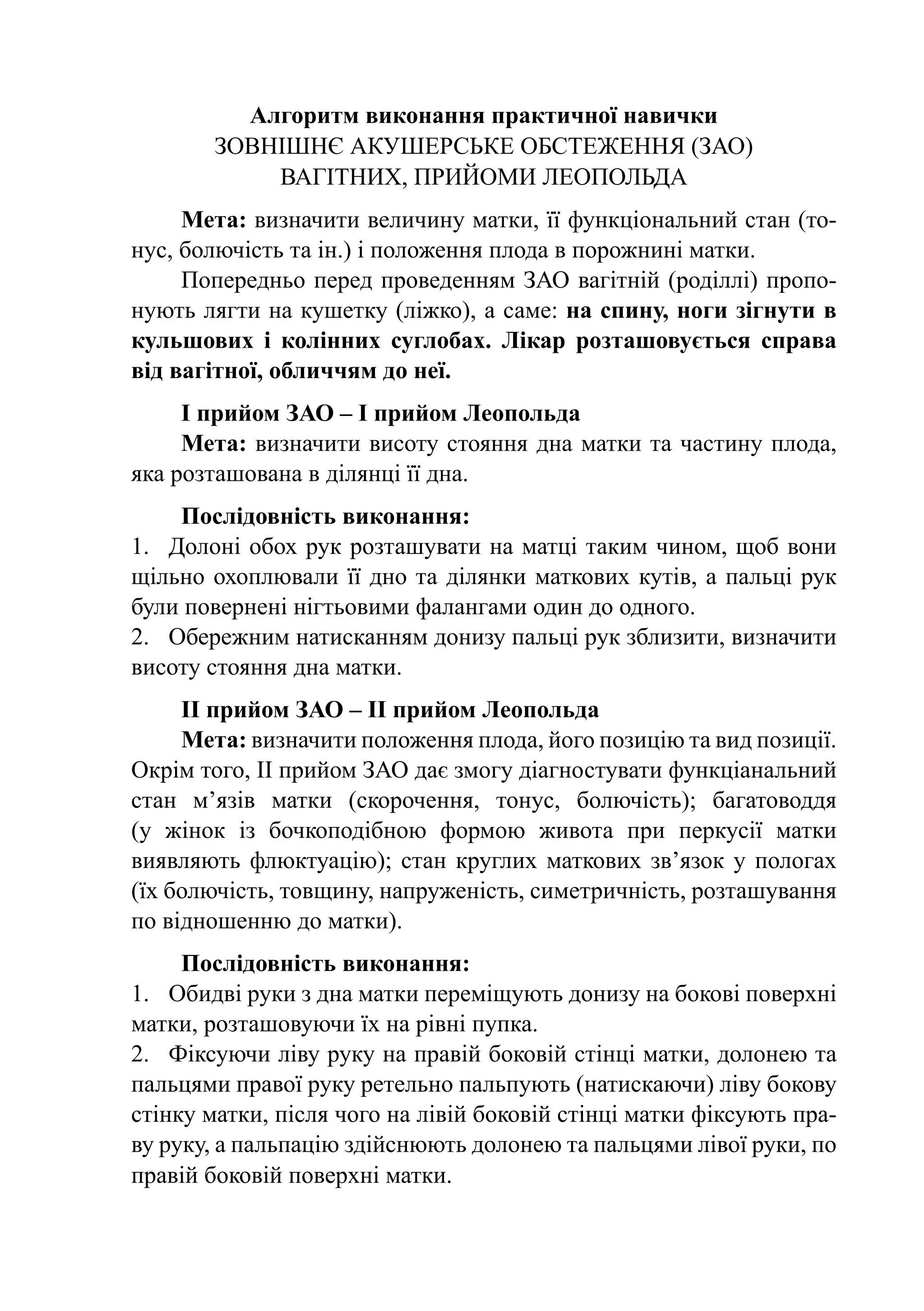 Алгоритм виконання практичної навички
        Зовнішнє акушерське обстеження (ЗАО)
             вагітних, прийоми Леопольда
     Мета: визначити величину матки, її функціональний стан (то-
нус, болючість та ін.) і положення плода в порожнині матки.
     Попередньо перед проведенням ЗАО вагітній (роділлі) пропо-
нують лягти на кушетку (ліжко), а саме: на спину, ноги зігнути в
кульшових і колінних суглобах. Лікар розташовується справа
від вагітної, обличчям до неї.
     І прийом ЗАО – І прийом Леопольда
     Мета: визначити висоту стояння дна матки та частину плода,
яка розташована в ділянці її дна.
     Послідовність виконання:
1.	 Долоні обох рук розташувати на матці таким чином, щоб вони
щільно охоплювали її дно та ділянки маткових кутів, а пальці рук
були повернені нігтьовими фалангами один до одного.
2.	 Обережним натисканням донизу пальці рук зблизити, визначити
висоту стояння дна матки.
     ІІ прийом ЗАО – ІІ прийом Леопольда
     Мета: визначити положення плода, його позицію та вид позиції.
Окрім того, ІІ прийом ЗАО дає змогу діагностувати функціанальний
стан м’язів матки (скорочення, тонус, болючість); багатоводдя
(у жінок із бочкоподібною формою живота при перкусії матки
виявляють флюктуацію); стан круглих маткових зв’язок у пологах
(їх болючість, товщину, напруженість, симетричність, розташування
по відношенню до матки).
     Послідовність виконання:
1.	 Обидві руки з дна матки переміщують донизу на бокові поверхні
матки, розташовуючи їх на рівні пупка.
2.	 Фіксуючи ліву руку на правій боковій стінці матки, долонею та
пальцями правої руку ретельно пальпують (натискаючи) ліву бокову
стінку матки, після чого на лівій боковій стінці матки фіксують пра-
ву руку, а пальпацію здійснюють долонею та пальцями лівої руки, по
правій боковій поверхні матки.
 