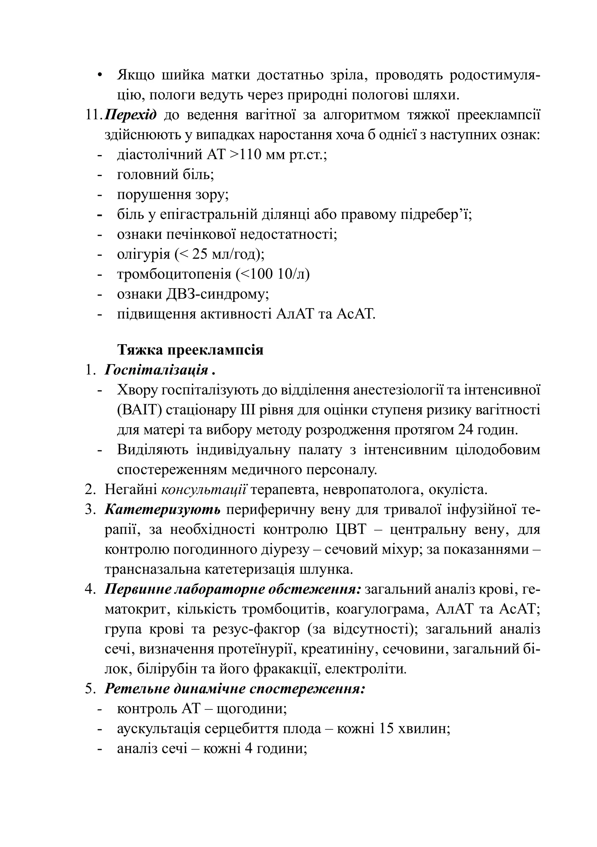 •	 Якщо шийка матки достатньо зріла‚ проводять родостимуля-
      цію, пологи ведуть через природні пологові шляхи.
11.	Перехід до ведення вагітної за алгоритмом тяжкої прееклампсії
    здійснюють у випадках наростання хоча б однієї з наступних ознак:
  -	 діастолічний АТ >110 мм рт.ст.;
  -	 головний біль;
  -	 порушення зору;
  -	 біль у епігастральній ділянці або правому підребер’ї;
  -	 ознаки печінкової недостатності;
  -	 олігурія (< 25 мл/год);
  -	 тромбоцитопенія (<100 10/л)
  -	 ознаки ДВЗ-синдрому;
  -	 підвищення активності АлАТ та АсАТ.

      Тяжка прееклампсія
1.	 Госпіталізація .
  -	Хвору госпіталізують до відділення анестезіології та інтенсивної
      (ВАІТ) стаціонару ІІІ рівня для оцінки ступеня ризику вагітності
      для матері та вибору методу розродження протягом 24 годин.
  -	 Виділяють індивідуальну палату з інтенсивним цілодобовим
      спостереженням медичного персоналу.
2.	 Негайні консультації терапевта, невропатолога‚ окуліста.
3.	 Катетеризують периферичну вену для тривалої інфузійної те-
    рапії‚ за необхідності контролю ЦВТ  – центральну вену‚ для
    контролю погодинного діурезу – сечовий міхур; за показаннями –
    трансназальна катетеризація шлунка.
4.	 Первинне лабораторне обстеження: загальний аналіз крові‚ ге-
    матокрит‚ кількість тромбоцитів‚ коагулограма‚ АлАТ та АсАТ;
    група крові та резус-факгор (за відсутності); загальний аналіз
    сечі‚ визначення протеїнурії‚ креатиніну‚ сечовини‚ загальний бі-
    лок‚ білірубін та його фракакції, електроліти.
5.	 Ретельне динамічне спостереження:
  -	 контроль АТ – щогодини;
  -	 аускультація серцебиття плода – кожні 15 хвилин;
  -	 аналіз сечі – кожні 4 години;
 