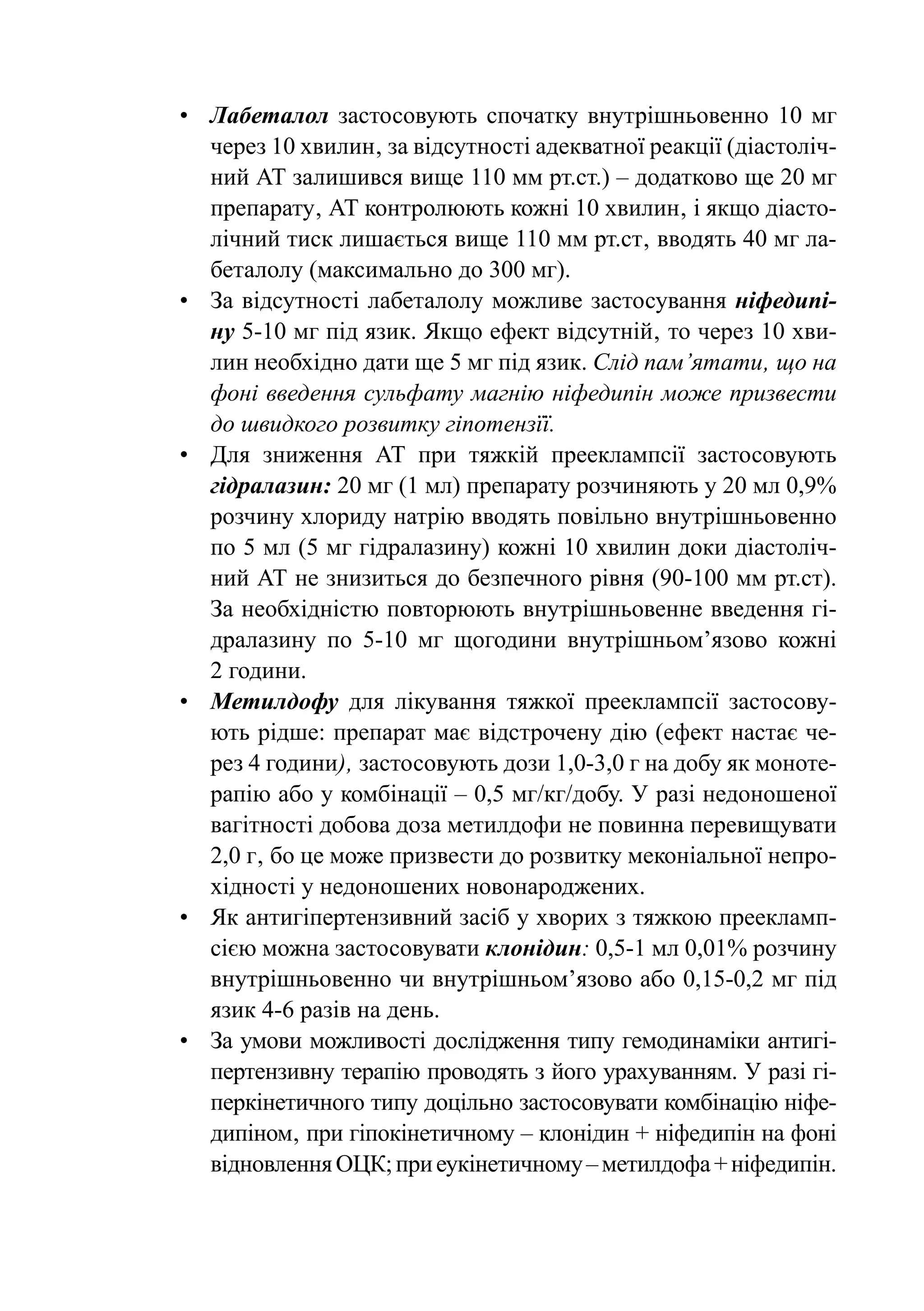 •	 Лабеталол застосовують спочатку внутрішньовенно 10 мг
   через 10 хвилин‚ за відсутності адекватної реакції (діастоліч-
   ний АТ залишився вище 110 мм рт.ст.) – додатково ще 20 мг
   препарату‚ АТ контролюють кожні 10 хвилин‚ і якщо діасто-
   лічний тиск лишається вище 110 мм рт.ст‚ вводять 40 мг ла-
   беталолу (максимально до 300 мг).
•	 За відсутності лабеталолу можливе застосування ніфедипі-
   ну 5-10 мг під язик. Якщо ефект відсутній‚ то через 10 хви-
   лин необхідно дати ще 5 мг під язик. Слід пам’ятати‚ що на
   фоні введення сульфату магнію ніфедипін може призвести
   до швидкого розвитку гіпотензїї.
•	 Для зниження АТ при тяжкій прееклампсії застосовують
   гідра­ азин: 20 мг (1 мл) препарату розчиняють у 20 мл 0,9%
         л
   розчину хлориду натрію вводять повільно внутрішньовенно
   по 5 мл (5 мг гідралазину) кожні 10 хвилин доки діастоліч-
   ний АТ не знизиться до безпечного рівня (90-100 мм рт.ст).
   За необхідністю повторюють внутрішньовенне введення гі-
   дралазину по 5-10 мг щогодини внутрішньом’язово кожні
   2 години.
•	 Метилдофу для лікування тяжкої прееклампсії застосову-
   ють рідше: препарат має відстрочену дію (ефект настає че-
   рез 4 години)‚ застосовують дози 1,0-3,0 г на добу як моноте-
   рапію або у комбінації – 0,5 мг/кг/добу. У разі недоношеної
   вагітності добова доза метилдофи не повинна перевищувати
   2,0 г‚ бо це може призвести до розвитку меконіальної непро-
   хідності у недоношених новонароджениx.
•	 Як антигіпертензивний засіб у хворих з тяжкою преекламп-
   сією можна застосовувати клонідин: 0,5-1 мл 0,01% розчину
   внутрішньовенно чи внутрішньом’язово або 0,15-0,2 мг під
   язик 4-6 разів на день.
•	 За умови можливості дослідження типу гемодинаміки антигі-
   пертензивну терапію проводять з його ураxуванням. У разі гі-
   перкінетичного типу доцільно застосовувати комбінацію ніфе-
   дипіном‚ при гіпокінетичному – клонідин + ніфедипін на фоні
   відновлення ОЦК; при еукінетичному – метилдофа + ніфедипін.
 