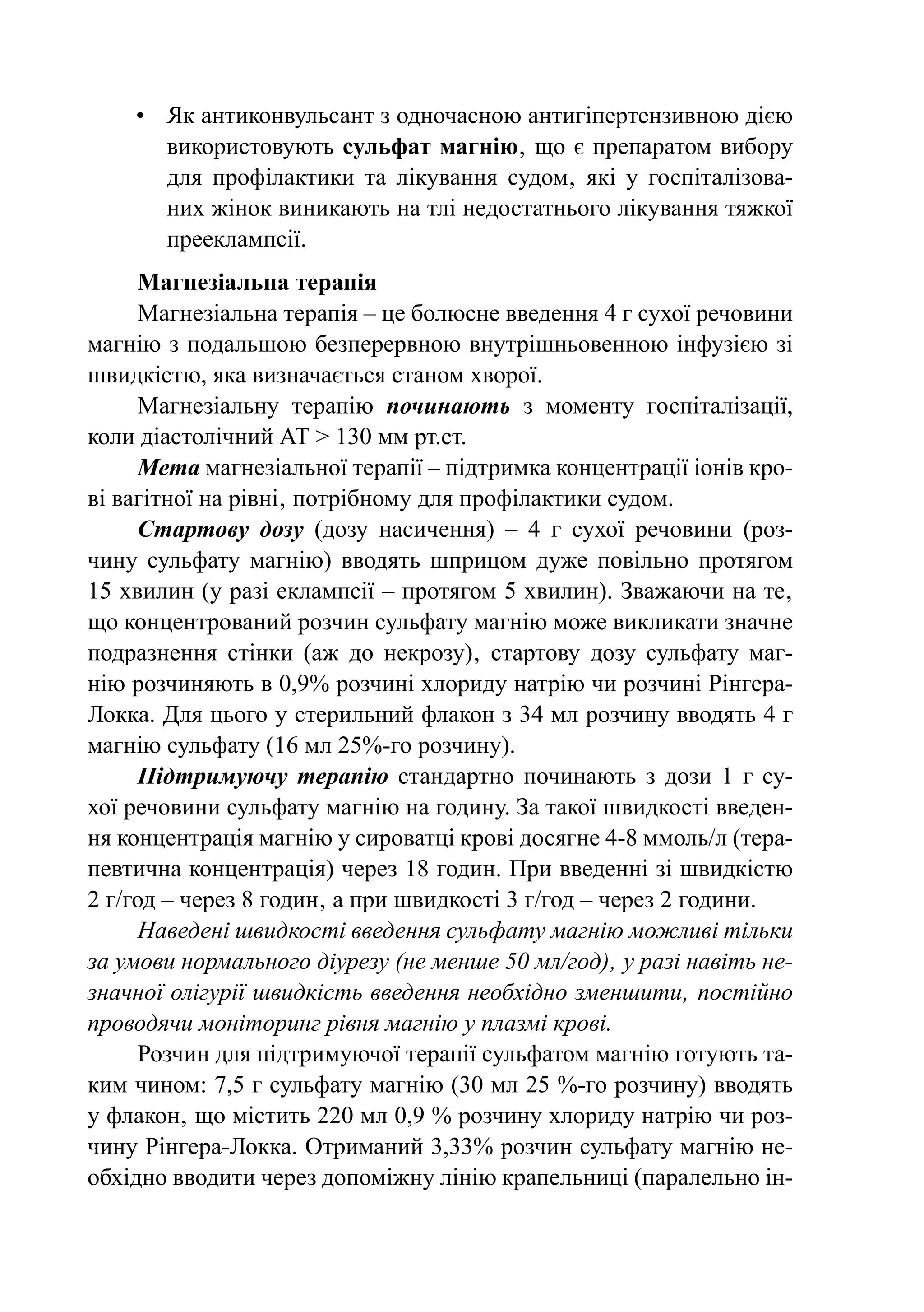•	 Як антиконвульсант з одночасною антигіпертензивною дією
       використовують сульфат магнію‚ що є препаратом вибору
       для профілактики та лікування судом‚ які у госпіталізова-
       них жінок виникають на тлі недостатнього лікування тяжкої
       прееклампсії.
      Магнезіальна терапія
      Магнезіальна терапія – це болюсне введення 4 г сухої речовини
магнію з подальшою безперервною внутрішньовенною інфузією зі
швидкістю, яка визначається станом хворої.
      Магнезіальну терапію починають з моменту госпіталізації,
коли діастолічний АТ > 130 мм рт.ст.
      Мета магнезіальної терапії – підтримка концентрації іонів кро-
ві вагітної на рівні‚ потрібному для профілактики судом.
      Стартову дозу (дозу насичення)  – 4 г сухої речовини (роз-
чину сульфату магнію) вводять шприцом дуже повільно протягом
15 хвилин (у разі еклампсії – протягом 5 хвилин). Зважаючи на те‚
що концентрований розчин сульфату магнію може викликати значне
подразнення стінки (аж до некрозу)‚ стартову дозу сульфату маг-
нію розчиняють в 0,9% розчині хлориду натрію чи розчині Рінгера-
Локка. Для цього у стерильний флакон з 34 мл розчину вводять 4 г
магнію сульфату (16 мл 25%-го розчину).
      Підтримуючу терапію стандартно починають з дози 1 г су-
хої речовини сульфату магнію на годину. За такої швидкості введен-
ня концентрація магнію у сироватці крові досягне 4-8 ммоль/л (тера-
певтична концентрація) через 18 годин. При введенні зі швидкістю
2 г/год – через 8 годин‚ а при швидкості 3 г/год – через 2 години.
      Наведені швидкості введення сульфату магнію можливі тільки
за умови нормального діурезу (не менше 50 мл/год)‚ у разі навіть не-
значної олігурії швидкість введення необхідно зменшити‚ постійно
проводячи моніторинг рівня магнію у плазмі крові.
      Розчин для підтримуючої терапії сульфатом магнію готують та-
ким чином: 7,5 г сульфату магнію (30 мл 25 %-го розчину) вводять
у флакон‚ що містить 220 мл 0,9 % розчину хлориду натрію чи роз-
чину Рінгера-Локка. Отриманий 3,33% розчин сульфату магнію не-
обхідно вводити через допоміжну лінію крапельниці (паралельно ін-
 